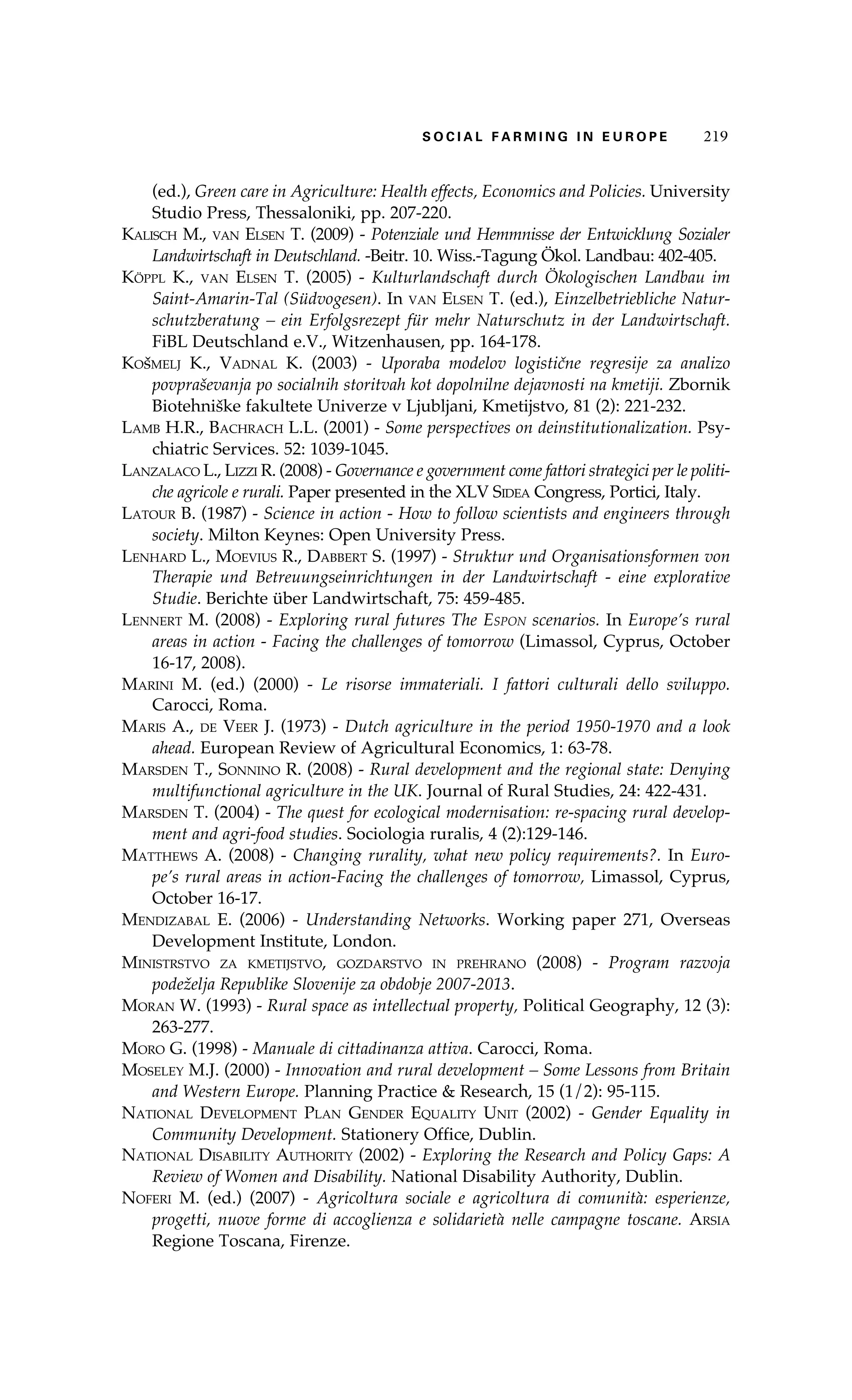 S oaci l afr mi n g i n E u r oep 219 
(ed.), Green care in Agriculture: Health effects, Economics and Policies. University 
Studio Press, Thessaloniki, pp. 207-220. 
Kalisch M., van Elsen T. (2009) - Potenziale und Hemmnisse der Entwicklung Sozialer 
Landwirtschaft in Deutschland. -Beitr. 10. Wiss.-Tagung Ökol. Landbau: 402-405. 
Köppl K., van Elsen T. (2005) - Kulturlandschaft durch Ökologischen Landbau im 
Saint-Amarin-Tal (Südvogesen). In van Elsen T. (ed.), Einzelbetriebliche Natur-schutzberatung 
– ein Erfolgsrezept für mehr Naturschutz in der Landwirtschaft. 
FiBL Deutschland e.V., Witzenhausen, pp. 164-178. 
Košmelj K., Vadnal K. (2003) - Uporaba modelov logistične regresije za analizo 
povpraševanja po socialnih storitvah kot dopolnilne dejavnosti na kmetiji. Zbornik 
Biotehniške fakultete Univerze v Ljubljani, Kmetijstvo, 81 (2): 221-232. 
Lamb H.R., Bachrach L.L. (2001) - Some perspectives on deinstitutionalization. Psy-chiatric 
Services. 52: 1039-1045. 
Lanzalaco L., Lizzi R. (2008) - Governance e government come fattori strategici per le politi-che 
agricole e rurali. Paper presented in the XLV Sidea Congress, Portici, Italy. 
Latour B. (1987) - Science in action - How to follow scientists and engineers through 
society. Milton Keynes: Open University Press. 
Lenhard L., Moevius R., Dabbert S. (1997) - Struktur und Organisationsformen von 
Therapie und Betreuungseinrichtungen in der Landwirtschaft - eine explorative 
Studie. Berichte über Landwirtschaft, 75: 459-485. 
Lennert M. (2008) - Exploring rural futures The Espon scenarios. In Europe’s rural 
areas in action - Facing the challenges of tomorrow (Limassol, Cyprus, October 
16-17, 2008). 
Marini M. (ed.) (2000) - Le risorse immateriali. I fattori culturali dello sviluppo. 
Carocci, Roma. 
Maris A., de Veer J. (1973) - Dutch agriculture in the period 1950-1970 and a look 
ahead. European Review of Agricultural Economics, 1: 63-78. 
Marsden T., Sonnino R. (2008) - Rural development and the regional state: Denying 
multifunctional agriculture in the UK. Journal of Rural Studies, 24: 422-431. 
Marsden T. (2004) - The quest for ecological modernisation: re-spacing rural develop-ment 
and agri-food studies. Sociologia ruralis, 4 (2):129-146. 
Matthews A. (2008) - Changing rurality, what new policy requirements?. In Euro-pe’s 
rural areas in action-Facing the challenges of tomorrow, Limassol, Cyprus, 
October 16-17. 
Mendizabal E. (2006) - Understanding Networks. Working paper 271, Overseas 
Development Institute, London. 
Ministrstvo za kmetijstvo, gozdarstvo in prehrano (2008) - Program razvoja 
podeželja Republike Slovenije za obdobje 2007-2013. 
Moran W. (1993) - Rural space as intellectual property, Political Geography, 12 (3): 
263-277. 
Moro G. (1998) - Manuale di cittadinanza attiva. Carocci, Roma. 
Moseley M.J. (2000) - Innovation and rural development – Some Lessons from Britain 
and Western Europe. Planning Practice & Research, 15 (1/2): 95-115. 
National Development Plan Gender Equality Unit (2002) - Gender Equality in 
Community Development. Stationery Office, Dublin. 
National Disability Authority (2002) - Exploring the Research and Policy Gaps: A 
Review of Women and Disability. National Disability Authority, Dublin. 
Noferi M. (ed.) (2007) - Agricoltura sociale e agricoltura di comunità: esperienze, 
progetti, nuove forme di accoglienza e solidarietà nelle campagne toscane. Arsia 
Regione Toscana, Firenze. 
 