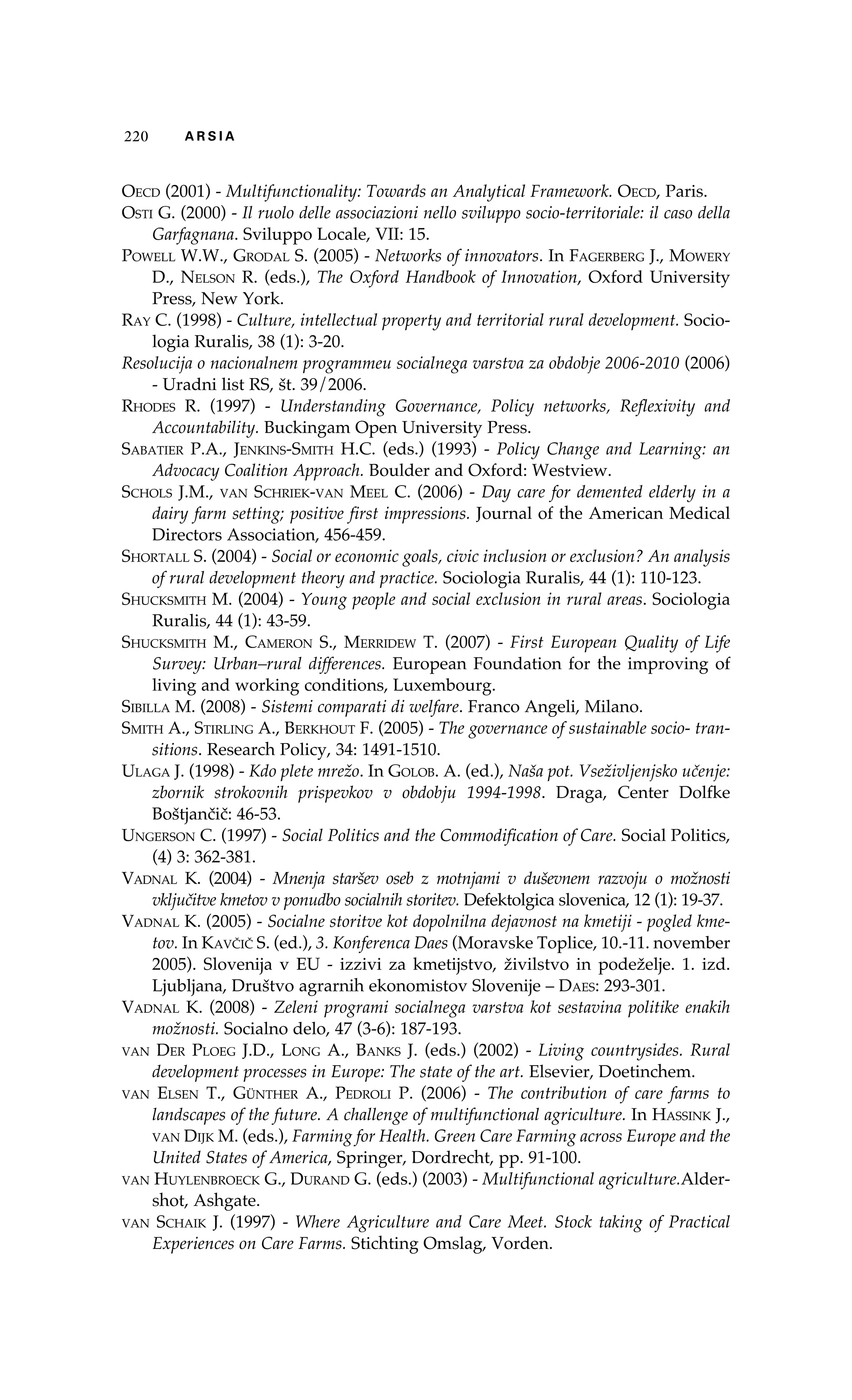 220 A R S I A 
Oecd (2001) - Multifunctionality: Towards an Analytical Framework. Oecd, Paris. 
Osti G. (2000) - Il ruolo delle associazioni nello sviluppo socio-territoriale: il caso della 
Garfagnana. Sviluppo Locale, VII: 15. 
Powell W.W., Grodal S. (2005) - Networks of innovators. In Fagerberg J., Mowery 
D., Nelson R. (eds.), The Oxford Handbook of Innovation, Oxford University 
Press, New York. 
Ray C. (1998) - Culture, intellectual property and territorial rural development. Socio-logia 
Ruralis, 38 (1): 3-20. 
Resolucija o nacionalnem programmeu socialnega varstva za obdobje 2006-2010 (2006) 
- Uradni list RS, št. 39/2006. 
Rhodes R. (1997) - Understanding Governance, Policy networks, Reflexivity and 
Accountability. Buckingam Open University Press. 
Sabatier P.A., Jenkins-Smith H.C. (eds.) (1993) - Policy Change and Learning: an 
Advocacy Coalition Approach. Boulder and Oxford: Westview. 
Schols J.M., van Schriek-van Meel C. (2006) - Day care for demented elderly in a 
dairy farm setting; positive first impressions. Journal of the American Medical 
Directors Association, 456-459. 
Shortall S. (2004) - Social or economic goals, civic inclusion or exclusion? An analysis 
of rural development theory and practice. Sociologia Ruralis, 44 (1): 110-123. 
Shucksmith M. (2004) - Young people and social exclusion in rural areas. Sociologia 
Ruralis, 44 (1): 43-59. 
Shucksmith M., Cameron S., Merridew T. (2007) - First European Quality of Life 
Survey: Urban–rural differences. European Foundation for the improving of 
living and working conditions, Luxembourg. 
Sibilla M. (2008) - Sistemi comparati di welfare. Franco Angeli, Milano. 
Smith A., Stirling A., Berkhout F. (2005) - The governance of sustainable socio- tran-sitions. 
Research Policy, 34: 1491-1510. 
Ulaga J. (1998) - Kdo plete mrežo. In Golob. A. (ed.), Naša pot. Vseživljenjsko učenje: 
zbornik strokovnih prispevkov v obdobju 1994-1998. Draga, Center Dolfke 
Boštjančič: 46-53. 
Ungerson C. (1997) - Social Politics and the Commodification of Care. Social Politics, 
(4) 3: 362-381. 
Vadnal K. (2004) - Mnenja staršev oseb z motnjami v duševnem razvoju o možnosti 
vključitve kmetov v ponudbo socialnih storitev. Defektolgica slovenica, 12 (1): 19-37. 
Vadnal K. (2005) - Socialne storitve kot dopolnilna dejavnost na kmetiji - pogled kme-tov. 
In Kavčič S. (ed.), 3. Konferenca Daes (Moravske Toplice, 10.-11. november 
2005). Slovenija v EU - izzivi za kmetijstvo, živilstvo in podeželje. 1. izd. 
Ljubljana, Društvo agrarnih ekonomistov Slovenije – Daes: 293-301. 
Vadnal K. (2008) - Zeleni programi socialnega varstva kot sestavina politike enakih 
možnosti. Socialno delo, 47 (3-6): 187-193. 
van Der Ploeg J.D., Long A., Banks J. (eds.) (2002) - Living countrysides. Rural 
development processes in Europe: The state of the art. Elsevier, Doetinchem. 
van Elsen T., Günther A., Pedroli P. (2006) - The contribution of care farms to 
landscapes of the future. A challenge of multifunctional agriculture. In Hassink J., 
van Dijk M. (eds.), Farming for Health. Green Care Farming across Europe and the 
United States of America, Springer, Dordrecht, pp. 91-100. 
van Huylenbroeck G., Durand G. (eds.) (2003) - Multifunctional agriculture.Alder-shot, 
Ashgate. 
van Schaik J. (1997) - Where Agriculture and Care Meet. Stock taking of Practical 
Experiences on Care Farms. Stichting Omslag, Vorden. 
 