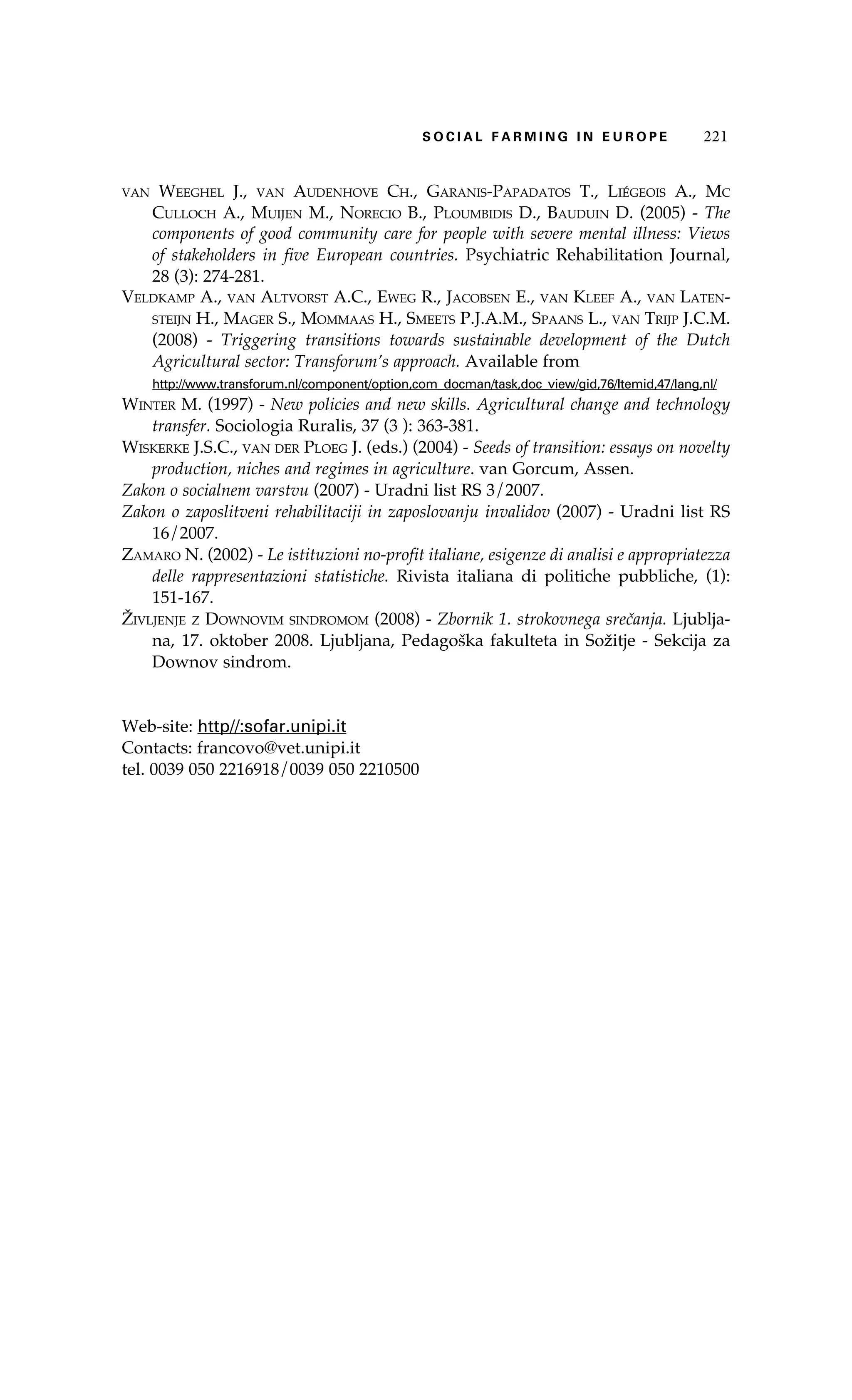 S oaci l afr mi n g i n E u r oep 221 
van Weeghel J., van Audenhove Ch., Garanis-Papadatos T., Liégeois A., Mc 
Culloch A., Muijen M., Norecio B., Ploumbidis D., Bauduin D. (2005) - The 
components of good community care for people with severe mental illness: Views 
of stakeholders in five European countries. Psychiatric Rehabilitation Journal, 
28 (3): 274-281. 
Veldkamp A., van Altvorst A.C., Eweg R., Jacobsen E., van Kleef A., van Laten-steijn 
H., Mager S., Mommaas H., Smeets P.J.A.M., Spaans L., van Trijp J.C.M. 
(2008) - Triggering transitions towards sustainable development of the Dutch 
Agricultural sector: Transforum’s approach. Available from 
http://www.transforum.nl/component/option,com_docman/task,doc_view/gid,76/Itemid,47/lang,nl/ 
Winter M. (1997) - New policies and new skills. Agricultural change and technology 
transfer. Sociologia Ruralis, 37 (3 ): 363-381. 
Wiskerke J.S.C., van der Ploeg J. (eds.) (2004) - Seeds of transition: essays on novelty 
production, niches and regimes in agriculture. van Gorcum, Assen. 
Zakon o socialnem varstvu (2007) - Uradni list RS 3/2007. 
Zakon o zaposlitveni rehabilitaciji in zaposlovanju invalidov (2007) - Uradni list RS 
16/2007. 
Zamaro N. (2002) - Le istituzioni no-profit italiane, esigenze di analisi e appropriatezza 
delle rappresentazioni statistiche. Rivista italiana di politiche pubbliche, (1): 
151-167. 
Življenje z Downovim sindromom (2008) - Zbornik 1. strokovnega srečanja. Ljublja-na, 
17. oktober 2008. Ljubljana, Pedagoška fakulteta in Sožitje - Sekcija za 
Downov sindrom. 
Web-site: http//:sofar.unipi.it 
Contacts: francovo@vet.unipi.it 
tel. 0039 050 2216918/0039 050 2210500 
 