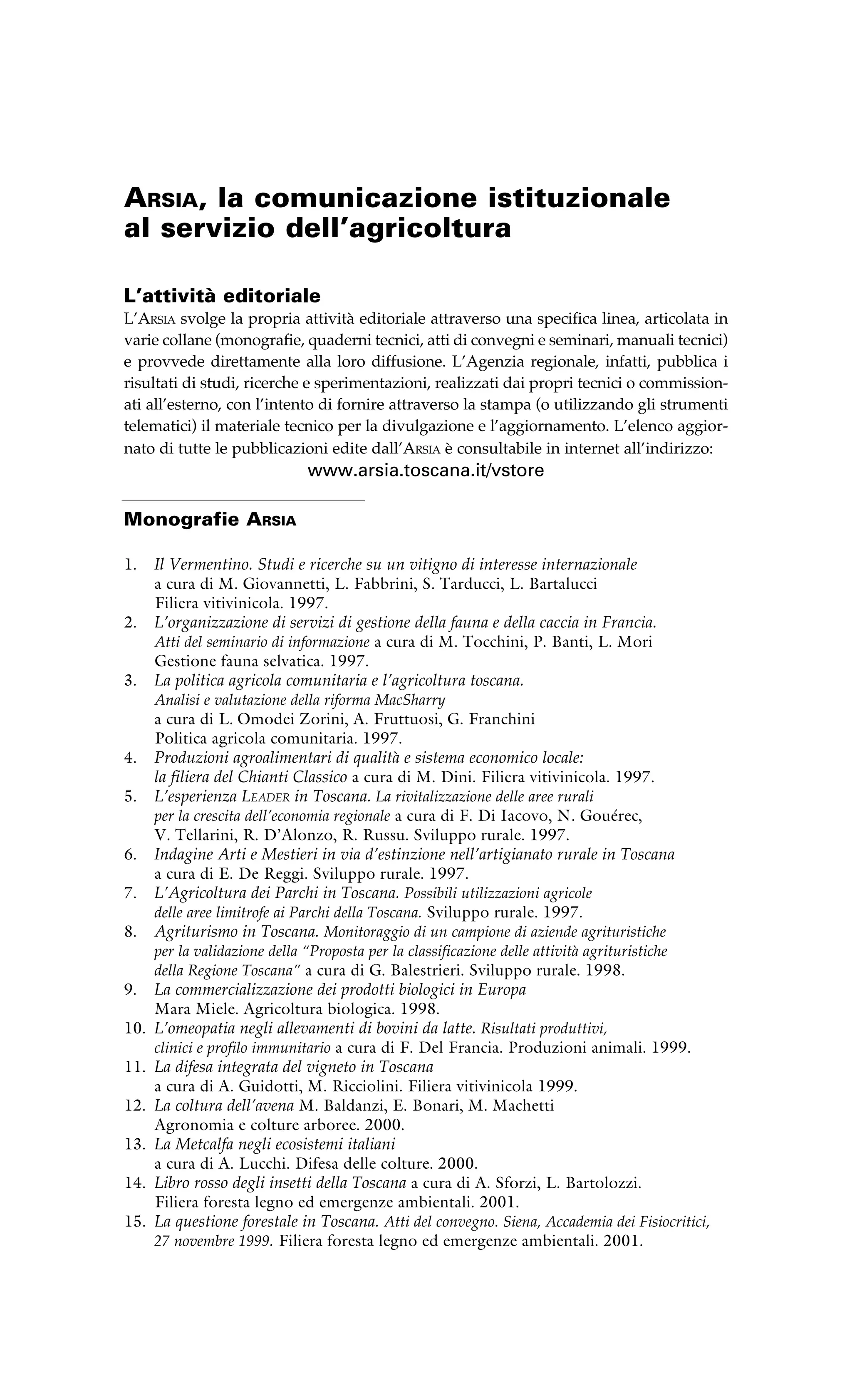 Arsia, la comunicazione istituzionale 
al servizio dell’agricoltura 
L’attività editoriale 
L’Arsia svolge la propria attività editoriale attraverso una specifica linea, articolata in 
varie collane (monografie, quaderni tecnici, atti di convegni e seminari, manuali tecnici) 
e provvede direttamente alla loro diffusione. L’Agenzia regionale, infatti, pubblica i 
risultati di studi, ricerche e sperimentazioni, realizzati dai propri tecnici o commission-ati 
all’esterno, con l’intento di fornire attraverso la stampa (o utilizzando gli strumenti 
telematici) il materiale tecnico per la divulgazione e l’aggiornamento. L’elenco aggior-nato 
di tutte le pubblicazioni edite dall’Arsia è consultabile in internet all’indirizzo: 
www.arsia.toscana.it/vstore 
Monografie Arsia 
1. Il Vermentino. Studi e ricerche su un vitigno di interesse internazionale 
a cura di M. Giovannetti, L. Fabbrini, S. Tarducci, L. Bartalucci 
Filiera vitivinicola. 1997. 
2. L’organizzazione di servizi di gestione della fauna e della caccia in Francia. 
Atti del seminario di informazione a cura di M. Tocchini, P. Banti, L. Mori 
Gestione fauna selvatica. 1997. 
3. La politica agricola comunitaria e l’agricoltura toscana. 
Analisi e valutazione della riforma MacSharry 
a cura di L. Omodei Zorini, A. Fruttuosi, G. Franchini 
Politica agricola comunitaria. 1997. 
4. Produzioni agroalimentari di qualità e sistema economico locale: 
la filiera del Chianti Classico a cura di M. Dini. Filiera vitivinicola. 1997. 
5. L’esperienza Leader in Toscana. La rivitalizzazione delle aree rurali 
per la crescita dell’economia regionale a cura di F. Di Iacovo, N. Gouérec, 
V. Tellarini, R. D’Alonzo, R. Russu. Sviluppo rurale. 1997. 
6. Indagine Arti e Mestieri in via d’estinzione nell’artigianato rurale in Toscana 
a cura di E. De Reggi. Sviluppo rurale. 1997. 
7. L’Agricoltura dei Parchi in Toscana. Possibili utilizzazioni agricole 
delle aree limitrofe ai Parchi della Toscana. Sviluppo rurale. 1997. 
8. Agriturismo in Toscana. Monitoraggio di un campione di aziende agrituristiche 
per la validazione della “Proposta per la classificazione delle attività agrituristiche 
della Regione Toscana” a cura di G. Balestrieri. Sviluppo rurale. 1998. 
9. La commercializzazione dei prodotti biologici in Europa 
Mara Miele. Agricoltura biologica. 1998. 
10. L’omeopatia negli allevamenti di bovini da latte. Risultati produttivi, 
clinici e profilo immunitario a cura di F. Del Francia. Produzioni animali. 1999. 
11. La difesa integrata del vigneto in Toscana 
a cura di A. Guidotti, M. Ricciolini. Filiera vitivinicola 1999. 
12. La coltura dell’avena M. Baldanzi, E. Bonari, M. Machetti 
Agronomia e colture arboree. 2000. 
13. La Metcalfa negli ecosistemi italiani 
a cura di A. Lucchi. Difesa delle colture. 2000. 
14. Libro rosso degli insetti della Toscana a cura di A. Sforzi, L. Bartolozzi. 
Filiera foresta legno ed emergenze ambientali. 2001. 
15. La questione forestale in Toscana. Atti del convegno. Siena, Accademia dei Fisiocritici, 
27 novembre 1999. Filiera foresta legno ed emergenze ambientali. 2001. 
 