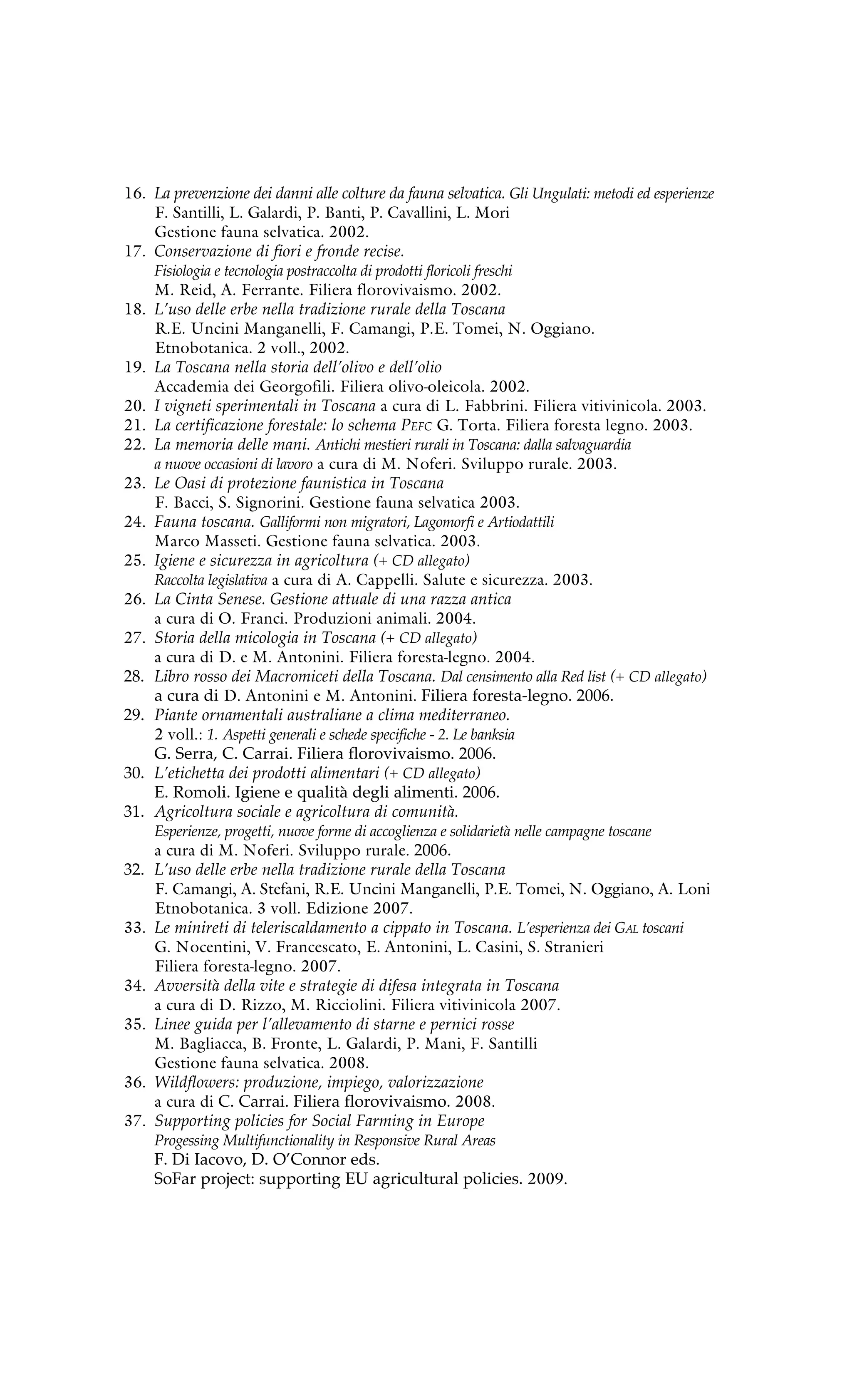 16. La prevenzione dei danni alle colture da fauna selvatica. Gli Ungulati: metodi ed esperienze 
F. Santilli, L. Galardi, P. Banti, P. Cavallini, L. Mori 
Gestione fauna selvatica. 2002. 
17. Conservazione di fiori e fronde recise. 
Fisiologia e tecnologia postraccolta di prodotti floricoli freschi 
M. Reid, A. Ferrante. Filiera florovivaismo. 2002. 
18. L’uso delle erbe nella tradizione rurale della Toscana 
R.E. Uncini Manganelli, F. Camangi, P.E. Tomei, N. Oggiano. 
Etnobotanica. 2 voll., 2002. 
19. La Toscana nella storia dell’olivo e dell’olio 
Accademia dei Georgofili. Filiera olivo-oleicola. 2002. 
20. I vigneti sperimentali in Toscana a cura di L. Fabbrini. Filiera vitivinicola. 2003. 
21. La certificazione forestale: lo schema Pefc G. Torta. Filiera foresta legno. 2003. 
22. La memoria delle mani. Antichi mestieri rurali in Toscana: dalla salvaguardia 
a nuove occasioni di lavoro a cura di M. Noferi. Sviluppo rurale. 2003. 
23. Le Oasi di protezione faunistica in Toscana 
F. Bacci, S. Signorini. Gestione fauna selvatica 2003. 
24. Fauna toscana. Galliformi non migratori, Lagomorfi e Artiodattili 
Marco Masseti. Gestione fauna selvatica. 2003. 
25. Igiene e sicurezza in agricoltura (+ CD allegato) 
Raccolta legislativa a cura di A. Cappelli. Salute e sicurezza. 2003. 
26. La Cinta Senese. Gestione attuale di una razza antica 
a cura di O. Franci. Produzioni animali. 2004. 
27. Storia della micologia in Toscana (+ CD allegato) 
a cura di D. e M. Antonini. Filiera foresta-legno. 2004. 
28. Libro rosso dei Macromiceti della Toscana. Dal censimento alla Red list (+ CD allegato) 
a cura di D. Antonini e M. Antonini. Filiera foresta-legno. 2006. 
29. Piante ornamentali australiane a clima mediterraneo. 
2 voll.: 1. Aspetti generali e schede specifiche - 2. Le banksia 
G. Serra, C. Carrai. Filiera florovivaismo. 2006. 
30. L’etichetta dei prodotti alimentari (+ CD allegato) 
E. Romoli. Igiene e qualità degli alimenti. 2006. 
31. Agricoltura sociale e agricoltura di comunità. 
Esperienze, progetti, nuove forme di accoglienza e solidarietà nelle campagne toscane 
a cura di M. Noferi. Sviluppo rurale. 2006. 
32. L’uso delle erbe nella tradizione rurale della Toscana 
F. Camangi, A. Stefani, R.E. Uncini Manganelli, P.E. Tomei, N. Oggiano, A. Loni 
Etnobotanica. 3 voll. Edizione 2007. 
33. Le minireti di teleriscaldamento a cippato in Toscana. L’esperienza dei Gal toscani 
G. Nocentini, V. Francescato, E. Antonini, L. Casini, S. Stranieri 
Filiera foresta-legno. 2007. 
34. Avversità della vite e strategie di difesa integrata in Toscana 
a cura di D. Rizzo, M. Ricciolini. Filiera vitivinicola 2007. 
35. Linee guida per l’allevamento di starne e pernici rosse 
M. Bagliacca, B. Fronte, L. Galardi, P. Mani, F. Santilli 
Gestione fauna selvatica. 2008. 
36. Wildflowers: produzione, impiego, valorizzazione 
a cura di C. Carrai. Filiera florovivaismo. 2008. 
37. Supporting policies for Social Farming in Europe 
Progessing Multifunctionality in Responsive Rural Areas 
F. Di Iacovo, D. O’Connor eds. 
SoFar project: supporting EU agricultural policies. 2009. 
 
