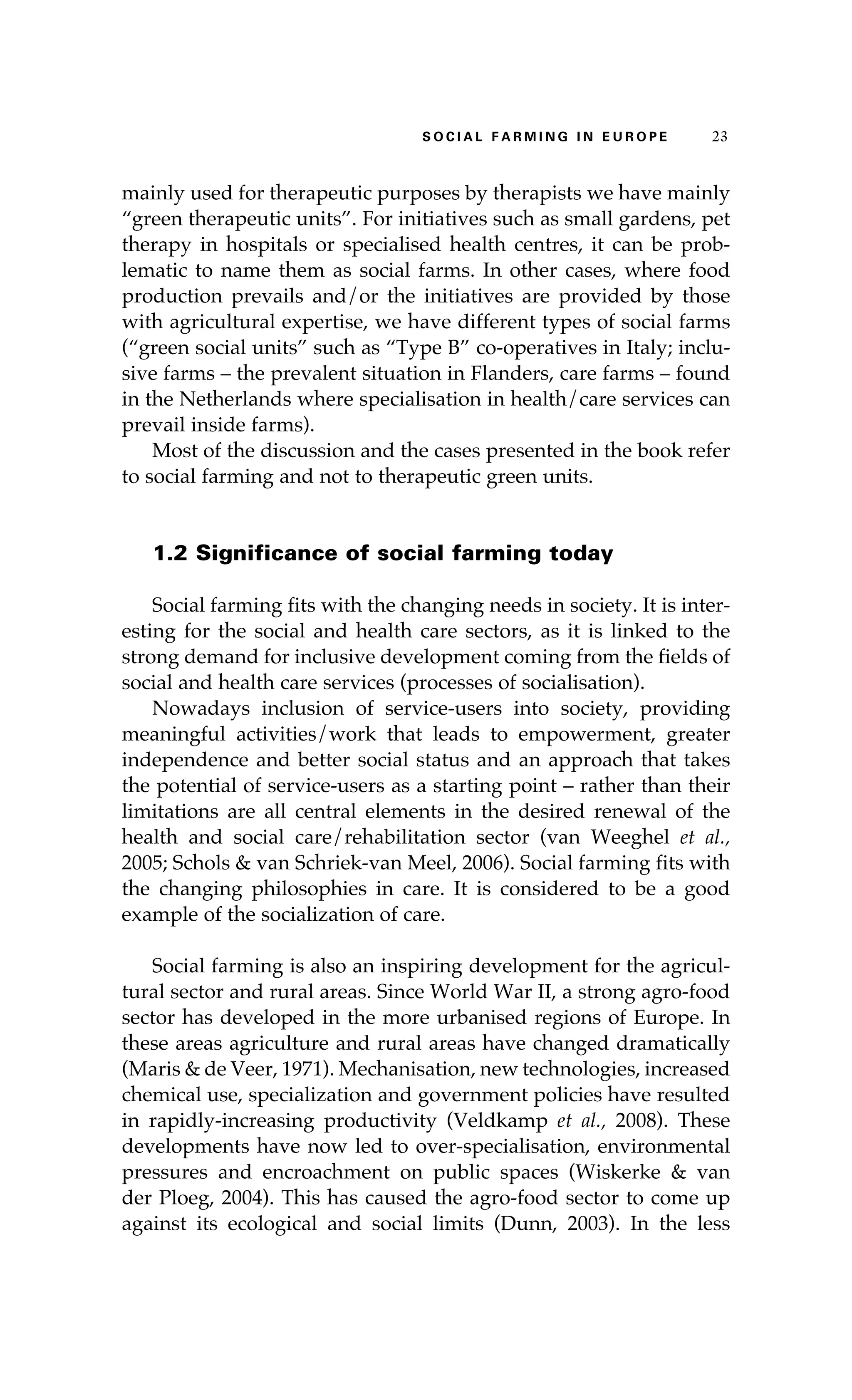 S oaci l afr mi n g i n E u r oep 23 
mainly used for therapeutic purposes by therapists we have mainly 
“green therapeutic units”. For initiatives such as small gardens, pet 
therapy in hospitals or specialised health centres, it can be prob-lematic 
to name them as social farms. In other cases, where food 
production prevails and/or the initiatives are provided by those 
with agricultural expertise, we have different types of social farms 
(“green social units” such as “Type B” co-operatives in Italy; inclu-sive 
farms – the prevalent situation in Flanders, care farms – found 
in the Netherlands where specialisation in health/care services can 
prevail inside farms). 
Most of the discussion and the cases presented in the book refer 
to social farming and not to therapeutic green units. 
1.2 Significance of social farming today 
Social farming fits with the changing needs in society. It is inter-esting 
for the social and health care sectors, as it is linked to the 
strong demand for inclusive development coming from the fields of 
social and health care services (processes of socialisation). 
Nowadays inclusion of service-users into society, providing 
meaningful activities/work that leads to empowerment, greater 
independence and better social status and an approach that takes 
the potential of service-users as a starting point – rather than their 
limitations are all central elements in the desired renewal of the 
health and social care/rehabilitation sector (van Weeghel et al., 
2005; Schols & van Schriek-van Meel, 2006). Social farming fits with 
the changing philosophies in care. It is considered to be a good 
example of the socialization of care. 
Social farming is also an inspiring development for the agricul-tural 
sector and rural areas. Since World War II, a strong agro-food 
sector has developed in the more urbanised regions of Europe. In 
these areas agriculture and rural areas have changed dramatically 
(Maris & de Veer, 1971). Mechanisation, new technologies, increased 
chemical use, specialization and government policies have resulted 
in rapidly-increasing productivity (Veldkamp et al., 2008). These 
developments have now led to over-specialisation, environmental 
pressures and encroachment on public spaces (Wiskerke & van 
der Ploeg, 2004). This has caused the agro-food sector to come up 
against its ecological and social limits (Dunn, 2003). In the less 
 