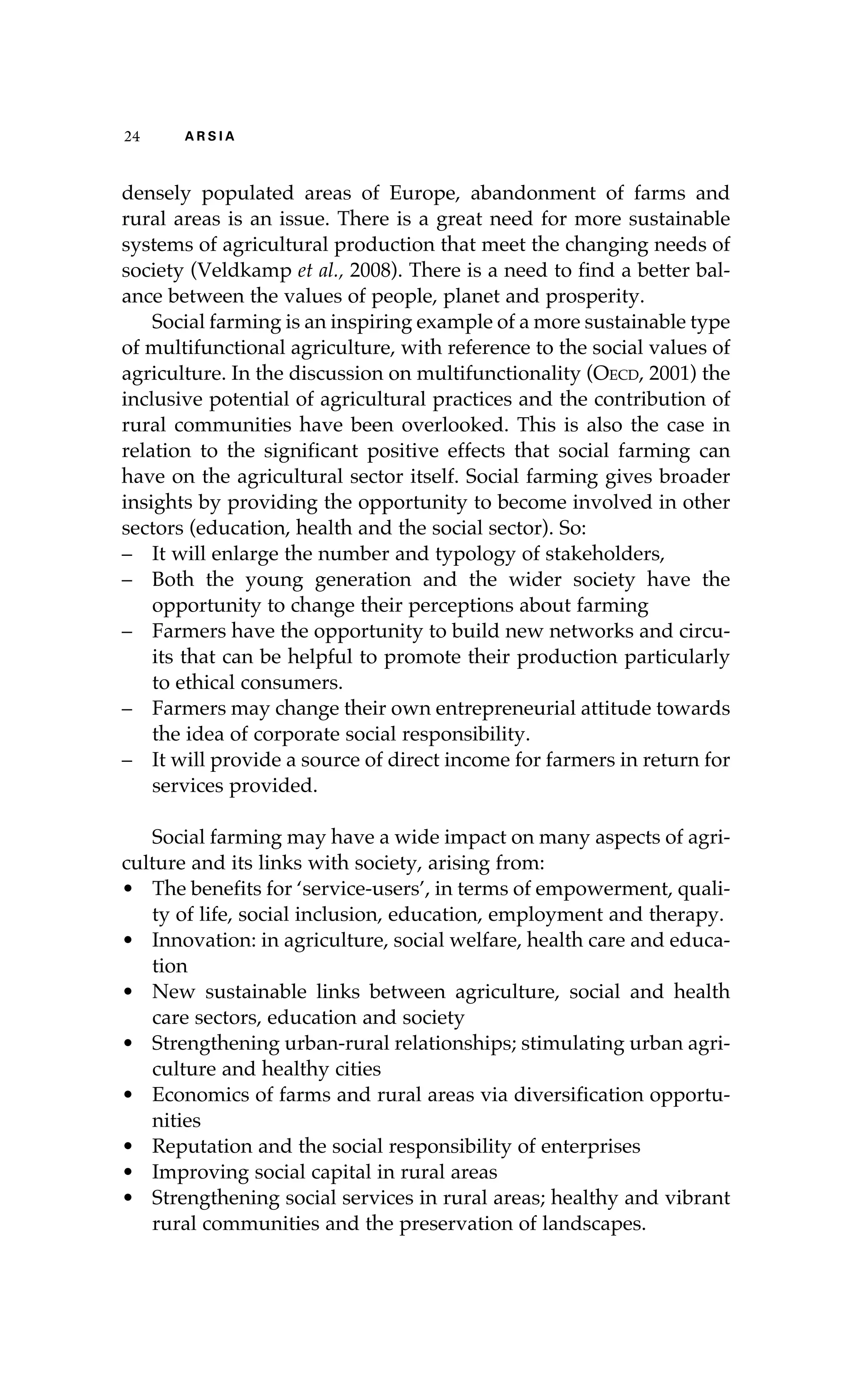 24 A R S I A 
densely populated areas of Europe, abandonment of farms and 
rural areas is an issue. There is a great need for more sustainable 
systems of agricultural production that meet the changing needs of 
society (Veldkamp et al., 2008). There is a need to find a better bal-ance 
between the values of people, planet and prosperity. 
Social farming is an inspiring example of a more sustainable type 
of multifunctional agriculture, with reference to the social values of 
agriculture. In the discussion on multifunctionality (Oecd, 2001) the 
inclusive potential of agricultural practices and the contribution of 
rural communities have been overlooked. This is also the case in 
relation to the significant positive effects that social farming can 
have on the agricultural sector itself. Social farming gives broader 
insights by providing the opportunity to become involved in other 
sectors (education, health and the social sector). So: 
– It will enlarge the number and typology of stakeholders, 
– Both the young generation and the wider society have the 
opportunity to change their perceptions about farming 
– Farmers have the opportunity to build new networks and circu-its 
that can be helpful to promote their production particularly 
to ethical consumers. 
– Farmers may change their own entrepreneurial attitude towards 
the idea of corporate social responsibility. 
– It will provide a source of direct income for farmers in return for 
services provided. 
Social farming may have a wide impact on many aspects of agri-culture 
and its links with society, arising from: 
• The benefits for ‘service-users’, in terms of empowerment, quali-ty 
of life, social inclusion, education, employment and therapy. 
• Innovation: in agriculture, social welfare, health care and educa-tion 
• New sustainable links between agriculture, social and health 
care sectors, education and society 
• Strengthening urban-rural relationships; stimulating urban agri-culture 
and healthy cities 
• Economics of farms and rural areas via diversification opportu-nities 
• Reputation and the social responsibility of enterprises 
• Improving social capital in rural areas 
• Strengthening social services in rural areas; healthy and vibrant 
rural communities and the preservation of landscapes. 
 