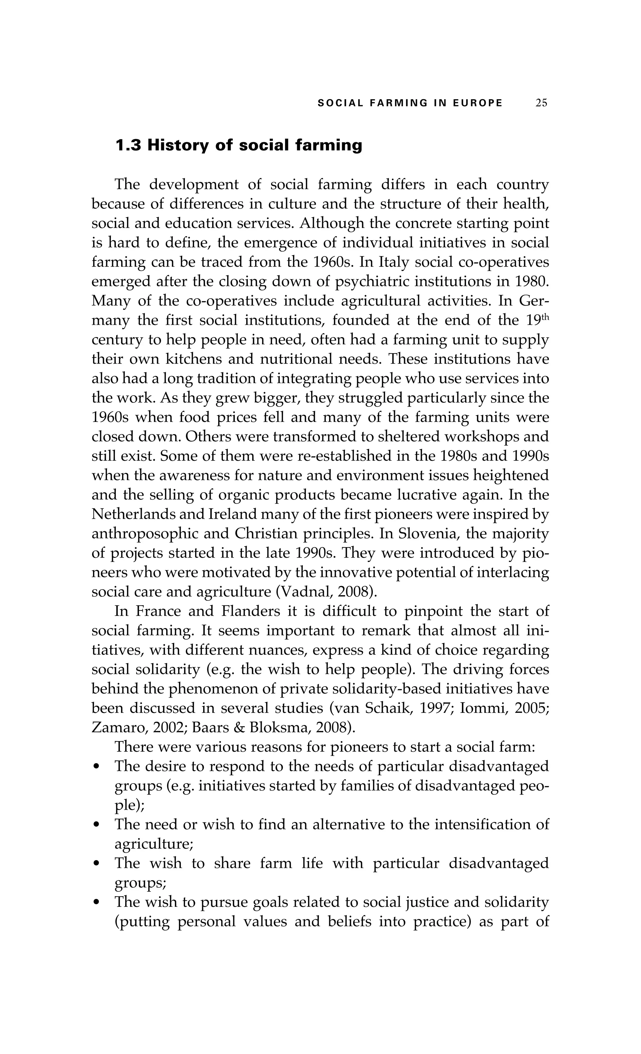 S oaci l afr mi n g i n E u r oep 25 
1.3 History of social farming 
The development of social farming differs in each country 
because of differences in culture and the structure of their health, 
social and education services. Although the concrete starting point 
is hard to define, the emergence of individual initiatives in social 
farming can be traced from the 1960s. In Italy social co-operatives 
emerged after the closing down of psychiatric institutions in 1980. 
Many of the co-operatives include agricultural activities. In Ger-many 
the first social institutions, founded at the end of the 19th 
century to help people in need, often had a farming unit to supply 
their own kitchens and nutritional needs. These institutions have 
also had a long tradition of integrating people who use services into 
the work. As they grew bigger, they struggled particularly since the 
1960s when food prices fell and many of the farming units were 
closed down. Others were transformed to sheltered workshops and 
still exist. Some of them were re-established in the 1980s and 1990s 
when the awareness for nature and environment issues heightened 
and the selling of organic products became lucrative again. In the 
Netherlands and Ireland many of the first pioneers were inspired by 
anthroposophic and Christian principles. In Slovenia, the majority 
of projects started in the late 1990s. They were introduced by pio-neers 
who were motivated by the innovative potential of interlacing 
social care and agriculture (Vadnal, 2008). 
In France and Flanders it is difficult to pinpoint the start of 
social farming. It seems important to remark that almost all ini-tiatives, 
with different nuances, express a kind of choice regarding 
social solidarity (e.g. the wish to help people). The driving forces 
behind the phenomenon of private solidarity-based initiatives have 
been discussed in several studies (van Schaik, 1997; Iommi, 2005; 
Zamaro, 2002; Baars & Bloksma, 2008). 
There were various reasons for pioneers to start a social farm: 
• The desire to respond to the needs of particular disadvantaged 
groups (e.g. initiatives started by families of disadvantaged peo-ple); 
• The need or wish to find an alternative to the intensification of 
agriculture; 
• The wish to share farm life with particular disadvantaged 
groups; 
• The wish to pursue goals related to social justice and solidarity 
(putting personal values and beliefs into practice) as part of 
 