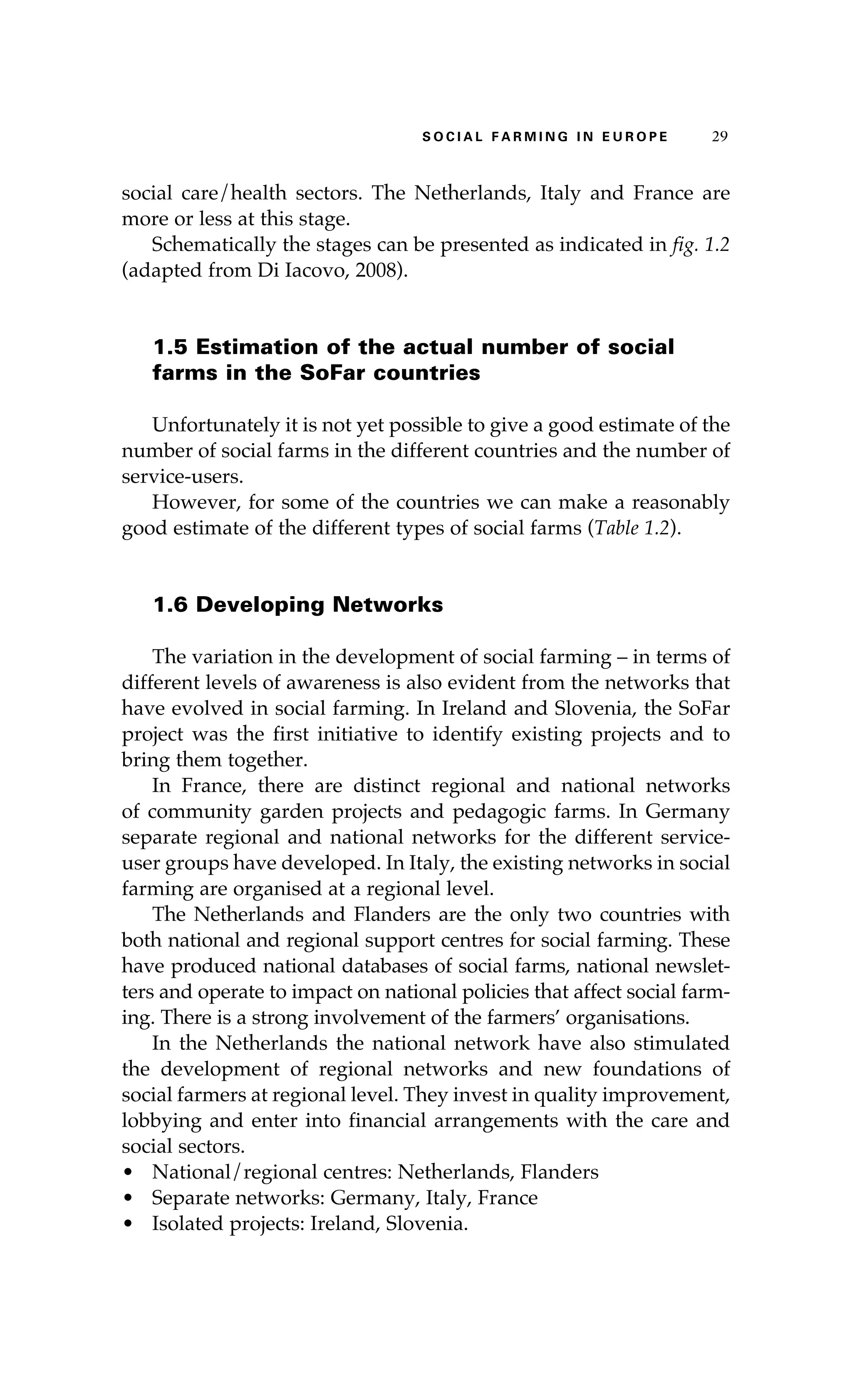 S oaci l afr mi n g i n E u r oep 29 
social care/health sectors. The Netherlands, Italy and France are 
more or less at this stage. 
Schematically the stages can be presented as indicated in fig. 1.2 
(adapted from Di Iacovo, 2008). 
1.5 Estimation of the actual number of social 
farms in the SoFar countries 
Unfortunately it is not yet possible to give a good estimate of the 
number of social farms in the different countries and the number of 
service-users. 
However, for some of the countries we can make a reasonably 
good estimate of the different types of social farms (Table 1.2). 
1.6 Developing Networks 
The variation in the development of social farming – in terms of 
different levels of awareness is also evident from the networks that 
have evolved in social farming. In Ireland and Slovenia, the SoFar 
project was the first initiative to identify existing projects and to 
bring them together. 
In France, there are distinct regional and national networks 
of community garden projects and pedagogic farms. In Germany 
separate regional and national networks for the different service-user 
groups have developed. In Italy, the existing networks in social 
farming are organised at a regional level. 
The Netherlands and Flanders are the only two countries with 
both national and regional support centres for social farming. These 
have produced national databases of social farms, national newslet-ters 
and operate to impact on national policies that affect social farm-ing. 
There is a strong involvement of the farmers’ organisations. 
In the Netherlands the national network have also stimulated 
the development of regional networks and new foundations of 
social farmers at regional level. They invest in quality improvement, 
lobbying and enter into financial arrangements with the care and 
social sectors. 
• National/regional centres: Netherlands, Flanders 
• Separate networks: Germany, Italy, France 
• Isolated projects: Ireland, Slovenia. 
 