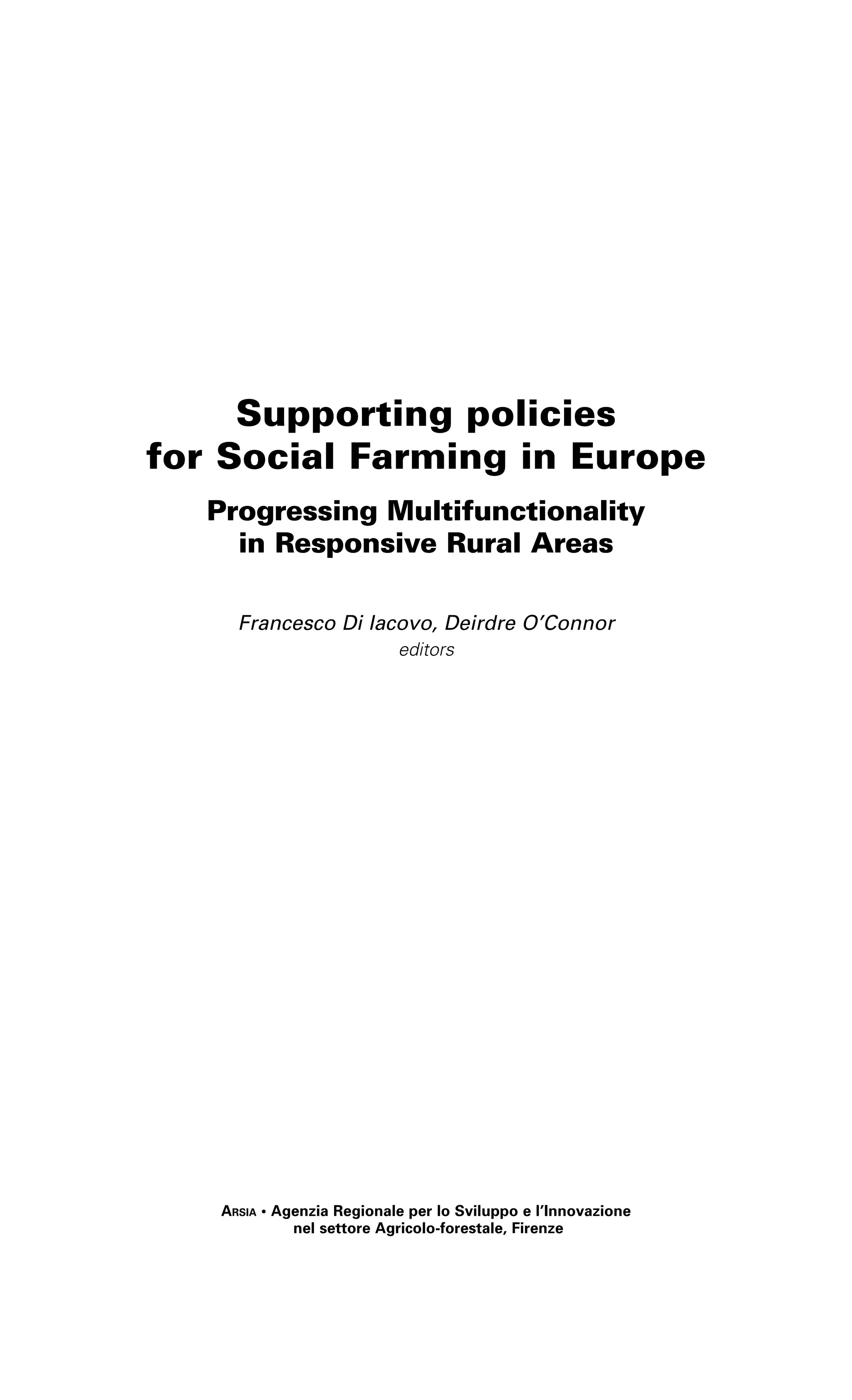 Supporting policies 
for Social Farming in Europe 
Progressing Multifunctionality 
in Responsive Rural Areas 
Francesco Di Iacovo, Deirdre O’Connor 
editors 
Arsia • Agenzia Regionale per lo Sviluppo e l’Innovazione 
nel settore Agricolo-forestale, Firenze 
 