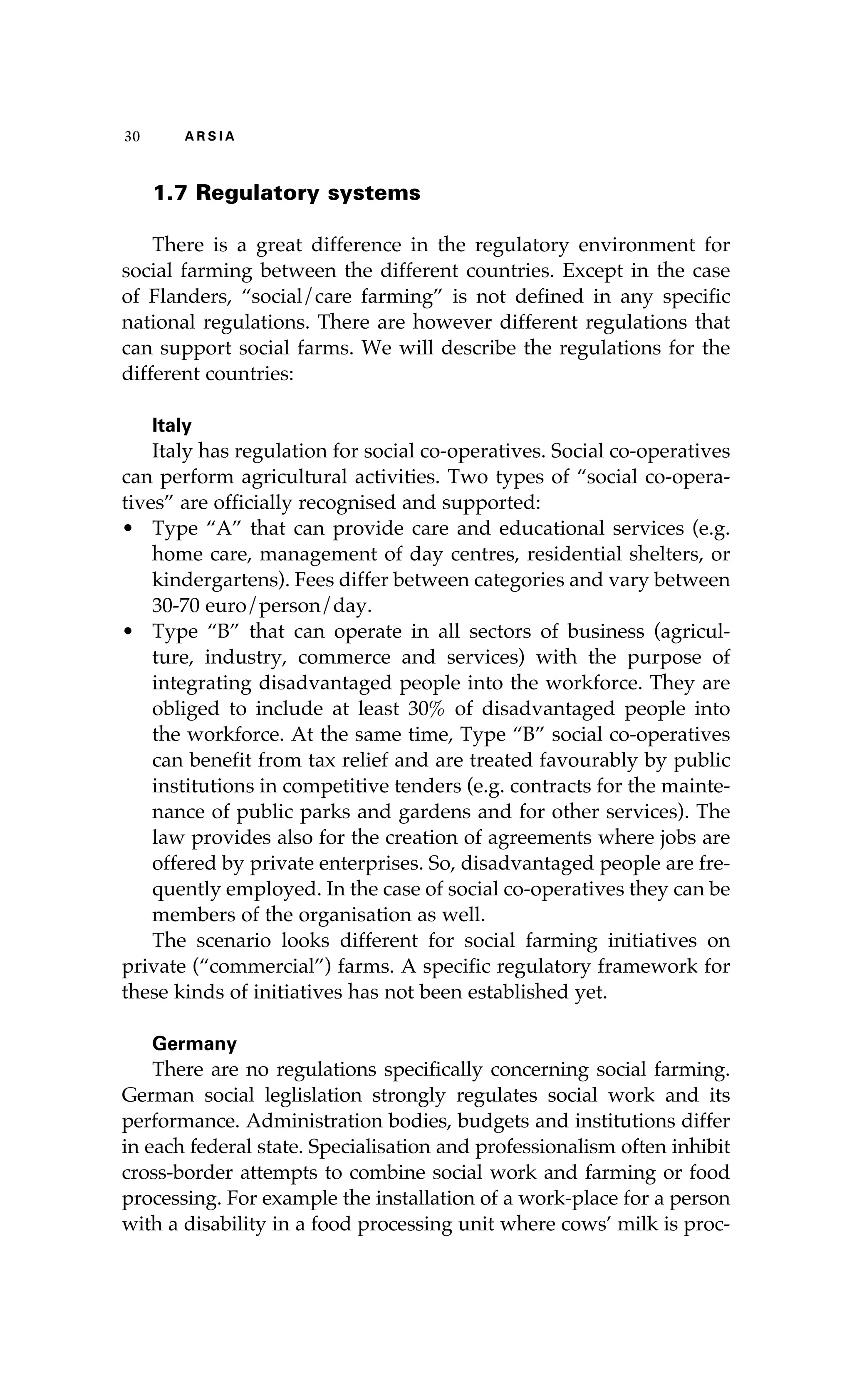 30 A R S I A 
1.7 Regulatory systems 
There is a great difference in the regulatory environment for 
social farming between the different countries. Except in the case 
of Flanders, “social/care farming” is not defined in any specific 
national regulations. There are however different regulations that 
can support social farms. We will describe the regulations for the 
different countries: 
Italy 
Italy has regulation for social co-operatives. Social co-operatives 
can perform agricultural activities. Two types of “social co-opera-tives” 
are officially recognised and supported: 
• Type “A” that can provide care and educational services (e.g. 
home care, management of day centres, residential shelters, or 
kindergartens). Fees differ between categories and vary between 
30-70 euro/person/day. 
• Type “B” that can operate in all sectors of business (agricul-ture, 
industry, commerce and services) with the purpose of 
integrating disadvantaged people into the workforce. They are 
obliged to include at least 30% of disadvantaged people into 
the workforce. At the same time, Type “B” social co-operatives 
can benefit from tax relief and are treated favourably by public 
institutions in competitive tenders (e.g. contracts for the mainte-nance 
of public parks and gardens and for other services). The 
law provides also for the creation of agreements where jobs are 
offered by private enterprises. So, disadvantaged people are fre-quently 
employed. In the case of social co-operatives they can be 
members of the organisation as well. 
The scenario looks different for social farming initiatives on 
private (“commercial”) farms. A specific regulatory framework for 
these kinds of initiatives has not been established yet. 
Germany 
There are no regulations specifically concerning social farming. 
German social leglislation strongly regulates social work and its 
performance. Administration bodies, budgets and institutions differ 
in each federal state. Specialisation and professionalism often inhibit 
cross-border attempts to combine social work and farming or food 
processing. For example the installation of a work-place for a person 
with a disability in a food processing unit where cows’ milk is proc- 
 