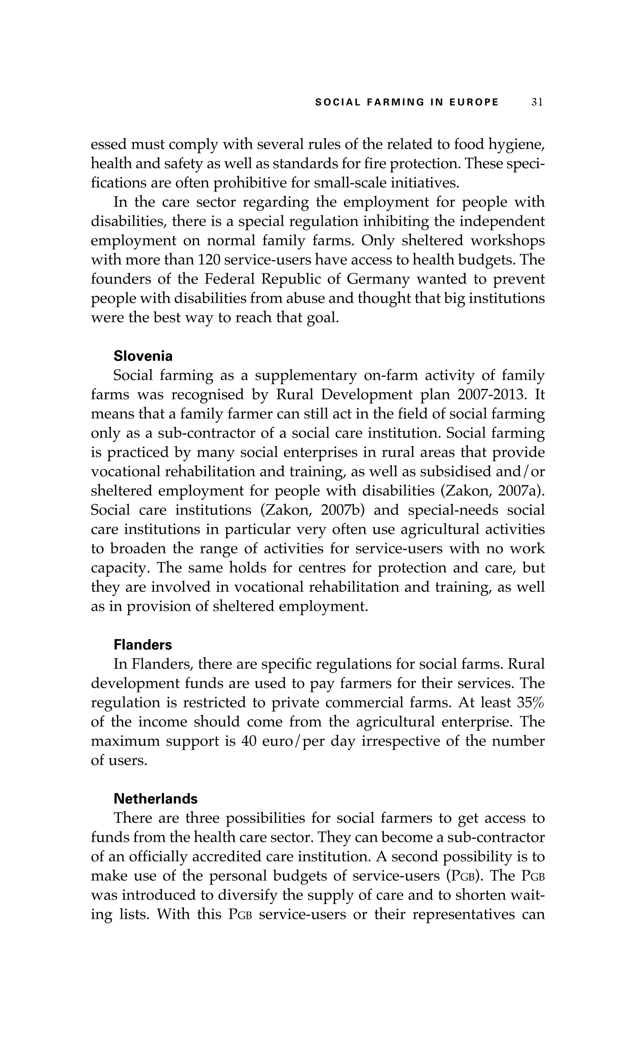 S oaci l afr mi n g i n E u r oep 31 
essed must comply with several rules of the related to food hygiene, 
health and safety as well as standards for fire protection. These speci-fications 
are often prohibitive for small-scale initiatives. 
In the care sector regarding the employment for people with 
disabilities, there is a special regulation inhibiting the independent 
employment on normal family farms. Only sheltered workshops 
with more than 120 service-users have access to health budgets. The 
founders of the Federal Republic of Germany wanted to prevent 
people with disabilities from abuse and thought that big institutions 
were the best way to reach that goal. 
Slovenia 
Social farming as a supplementary on-farm activity of family 
farms was recognised by Rural Development plan 2007-2013. It 
means that a family farmer can still act in the field of social farming 
only as a sub-contractor of a social care institution. Social farming 
is practiced by many social enterprises in rural areas that provide 
vocational rehabilitation and training, as well as subsidised and/or 
sheltered employment for people with disabilities (Zakon, 2007a). 
Social care institutions (Zakon, 2007b) and special-needs social 
care institutions in particular very often use agricultural activities 
to broaden the range of activities for service-users with no work 
capacity. The same holds for centres for protection and care, but 
they are involved in vocational rehabilitation and training, as well 
as in provision of sheltered employment. 
Flanders 
In Flanders, there are specific regulations for social farms. Rural 
development funds are used to pay farmers for their services. The 
regulation is restricted to private commercial farms. At least 35% 
of the income should come from the agricultural enterprise. The 
maximum support is 40 euro/per day irrespective of the number 
of users. 
Netherlands 
There are three possibilities for social farmers to get access to 
funds from the health care sector. They can become a sub-contractor 
of an officially accredited care institution. A second possibility is to 
make use of the personal budgets of service-users (Pgb). The Pgb 
was introduced to diversify the supply of care and to shorten wait-ing 
lists. With this Pgb service-users or their representatives can 
 