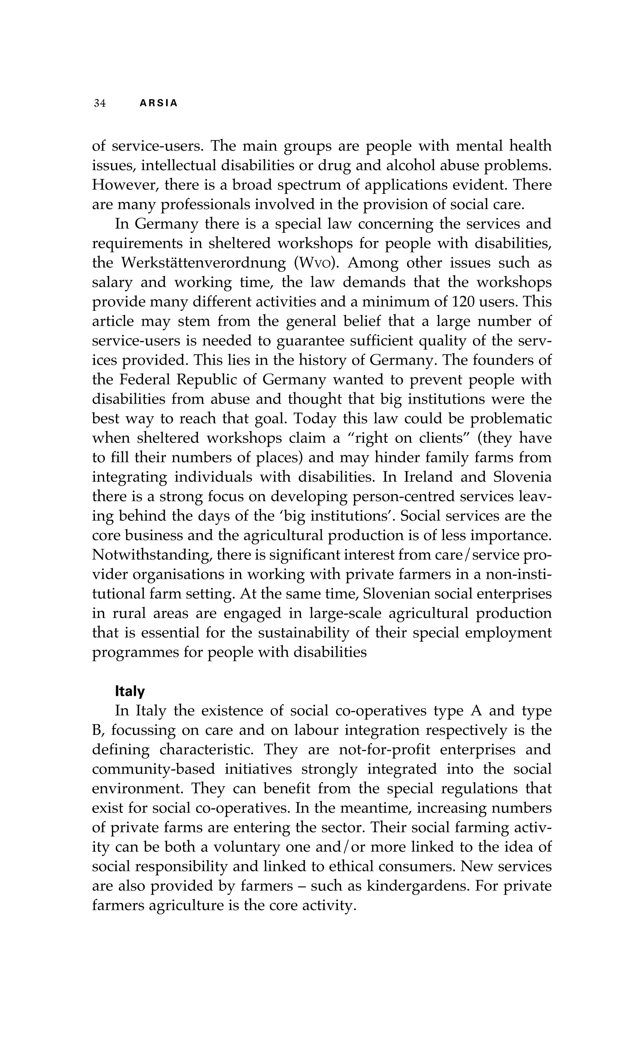 34 A R S I A 
of service-users. The main groups are people with mental health 
issues, intellectual disabilities or drug and alcohol abuse problems. 
However, there is a broad spectrum of applications evident. There 
are many professionals involved in the provision of social care. 
In Germany there is a special law concerning the services and 
requirements in sheltered workshops for people with disabilities, 
the Werkstättenverordnung (Wvo). Among other issues such as 
salary and working time, the law demands that the workshops 
provide many different activities and a minimum of 120 users. This 
article may stem from the general belief that a large number of 
service-users is needed to guarantee sufficient quality of the serv-ices 
provided. This lies in the history of Germany. The founders of 
the Federal Republic of Germany wanted to prevent people with 
disabilities from abuse and thought that big institutions were the 
best way to reach that goal. Today this law could be problematic 
when sheltered workshops claim a “right on clients” (they have 
to fill their numbers of places) and may hinder family farms from 
integrating individuals with disabilities. In Ireland and Slovenia 
there is a strong focus on developing person-centred services leav-ing 
behind the days of the ‘big institutions’. Social services are the 
core business and the agricultural production is of less importance. 
Notwithstanding, there is significant interest from care/service pro-vider 
organisations in working with private farmers in a non-insti-tutional 
farm setting. At the same time, Slovenian social enterprises 
in rural areas are engaged in large-scale agricultural production 
that is essential for the sustainability of their special employment 
programmes for people with disabilities 
Italy 
In Italy the existence of social co-operatives type A and type 
B, focussing on care and on labour integration respectively is the 
defining characteristic. They are not-for-profit enterprises and 
community-based initiatives strongly integrated into the social 
environment. They can benefit from the special regulations that 
exist for social co-operatives. In the meantime, increasing numbers 
of private farms are entering the sector. Their social farming activ-ity 
can be both a voluntary one and/or more linked to the idea of 
social responsibility and linked to ethical consumers. New services 
are also provided by farmers – such as kindergardens. For private 
farmers agriculture is the core activity. 
 