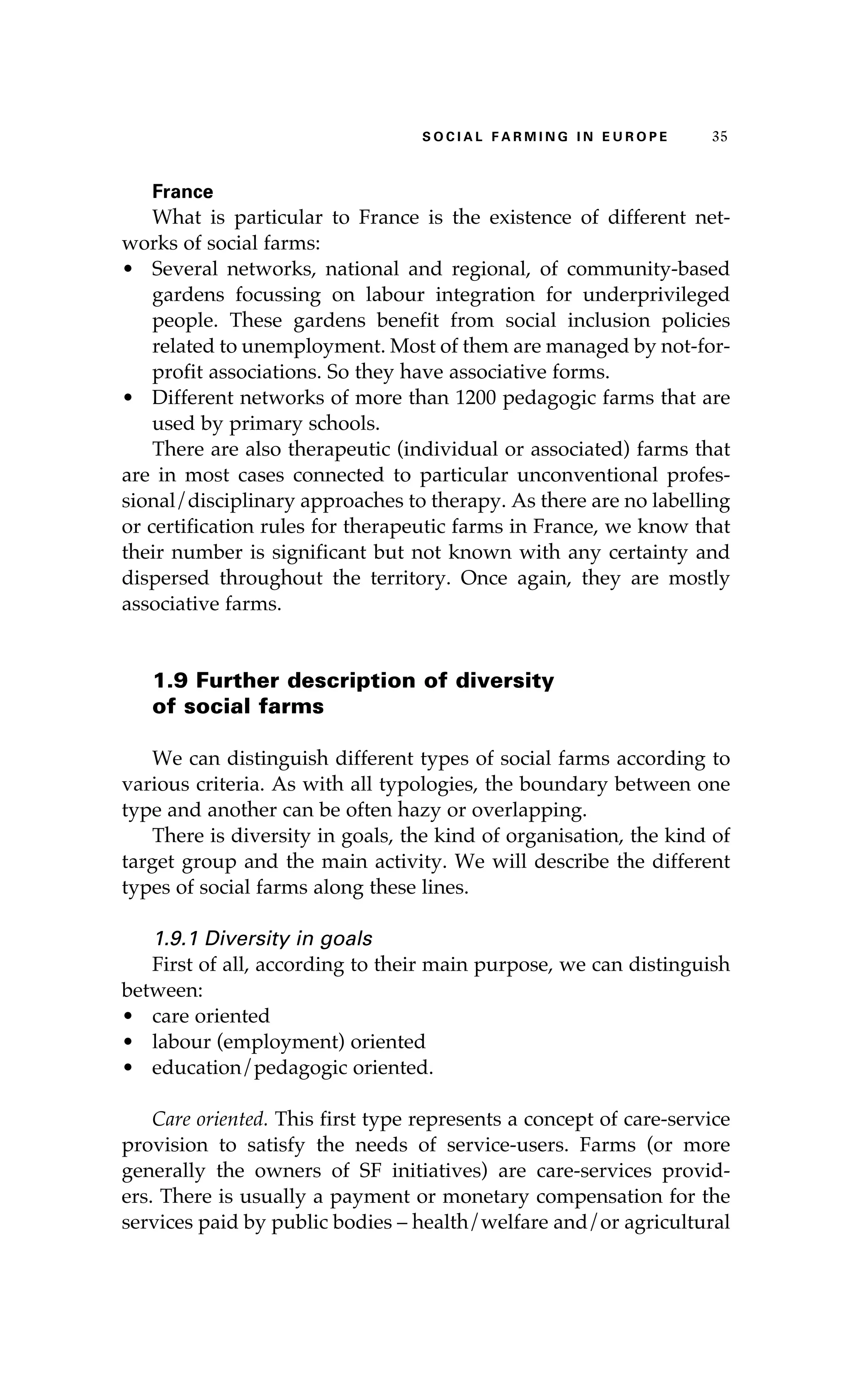 S oaci l afr mi n g i n E u r oep 35 
France 
What is particular to France is the existence of different net-works 
of social farms: 
• Several networks, national and regional, of community-based 
gardens focussing on labour integration for underprivileged 
people. These gardens benefit from social inclusion policies 
related to unemployment. Most of them are managed by not-for-profit 
associations. So they have associative forms. 
• Different networks of more than 1200 pedagogic farms that are 
used by primary schools. 
There are also therapeutic (individual or associated) farms that 
are in most cases connected to particular unconventional profes-sional/ 
disciplinary approaches to therapy. As there are no labelling 
or certification rules for therapeutic farms in France, we know that 
their number is significant but not known with any certainty and 
dispersed throughout the territory. Once again, they are mostly 
associative farms. 
1.9 Further description of diversity 
of social farms 
We can distinguish different types of social farms according to 
various criteria. As with all typologies, the boundary between one 
type and another can be often hazy or overlapping. 
There is diversity in goals, the kind of organisation, the kind of 
target group and the main activity. We will describe the different 
types of social farms along these lines. 
1.9.1 Diversity in goals 
First of all, according to their main purpose, we can distinguish 
between: 
• care oriented 
• labour (employment) oriented 
• education/pedagogic oriented. 
Care oriented. This first type represents a concept of care-service 
provision to satisfy the needs of service-users. Farms (or more 
generally the owners of SF initiatives) are care-services provid-ers. 
There is usually a payment or monetary compensation for the 
services paid by public bodies – health/welfare and/or agricultural 
 