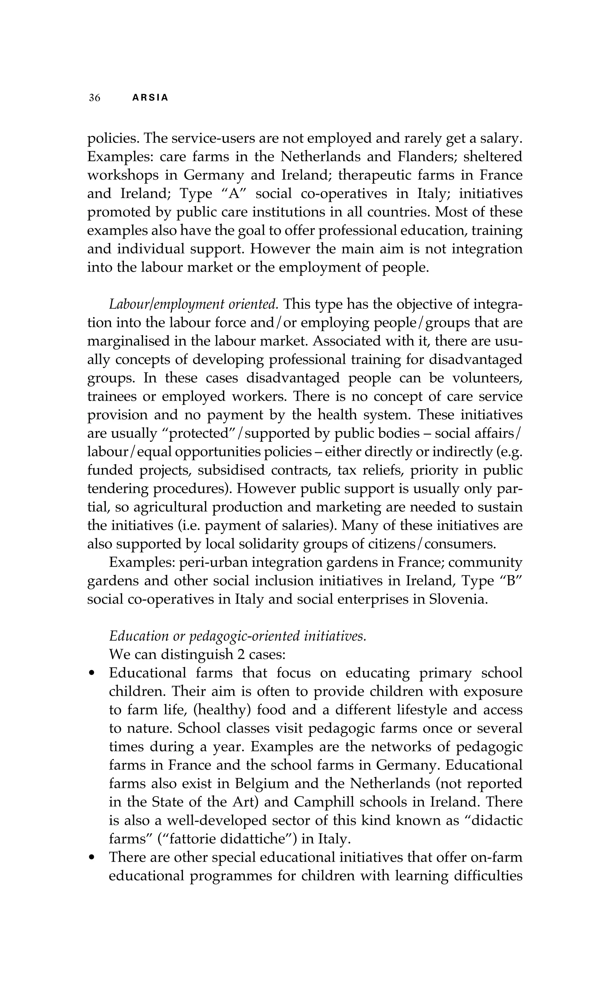 36 A R S I A 
policies. The service-users are not employed and rarely get a salary. 
Examples: care farms in the Netherlands and Flanders; sheltered 
workshops in Germany and Ireland; therapeutic farms in France 
and Ireland; Type “A” social co-operatives in Italy; initiatives 
promoted by public care institutions in all countries. Most of these 
examples also have the goal to offer professional education, training 
and individual support. However the main aim is not integration 
into the labour market or the employment of people. 
Labour/employment oriented. This type has the objective of integra-tion 
into the labour force and/or employing people/groups that are 
marginalised in the labour market. Associated with it, there are usu-ally 
concepts of developing professional training for disadvantaged 
groups. In these cases disadvantaged people can be volunteers, 
trainees or employed workers. There is no concept of care service 
provision and no payment by the health system. These initiatives 
are usually “protected”/supported by public bodies – social affairs/ 
labour/equal opportunities policies – either directly or indirectly (e.g. 
funded projects, subsidised contracts, tax reliefs, priority in public 
tendering procedures). However public support is usually only par-tial, 
so agricultural production and marketing are needed to sustain 
the initiatives (i.e. payment of salaries). Many of these initiatives are 
also supported by local solidarity groups of citizens/consumers. 
Examples: peri-urban integration gardens in France; community 
gardens and other social inclusion initiatives in Ireland, Type “B” 
social co-operatives in Italy and social enterprises in Slovenia. 
Education or pedagogic-oriented initiatives. 
We can distinguish 2 cases: 
• Educational farms that focus on educating primary school 
children. Their aim is often to provide children with exposure 
to farm life, (healthy) food and a different lifestyle and access 
to nature. School classes visit pedagogic farms once or several 
times during a year. Examples are the networks of pedagogic 
farms in France and the school farms in Germany. Educational 
farms also exist in Belgium and the Netherlands (not reported 
in the State of the Art) and Camphill schools in Ireland. There 
is also a well-developed sector of this kind known as “didactic 
farms” (“fattorie didattiche”) in Italy. 
• There are other special educational initiatives that offer on-farm 
educational programmes for children with learning difficulties 
 