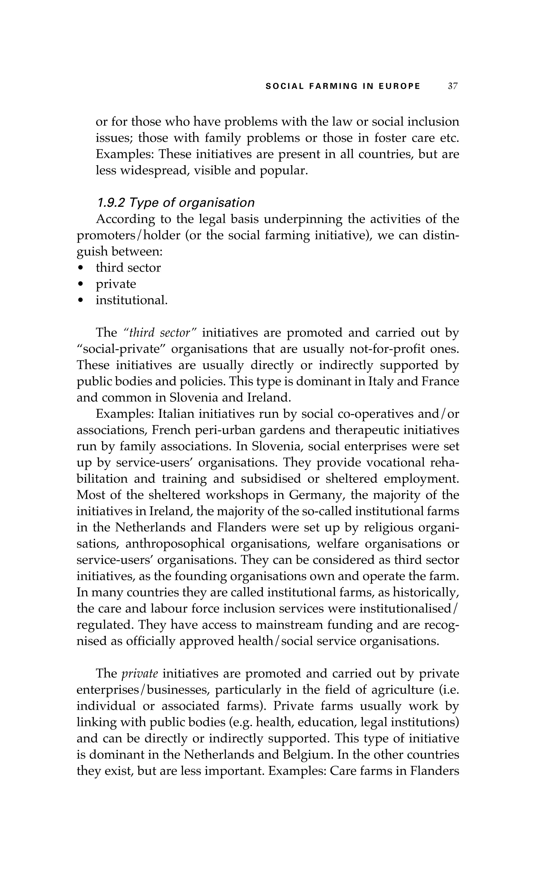 S oaci l afr mi n g i n E u r oep 37 
or for those who have problems with the law or social inclusion 
issues; those with family problems or those in foster care etc. 
Examples: These initiatives are present in all countries, but are 
less widespread, visible and popular. 
1.9.2 Type of organisation 
According to the legal basis underpinning the activities of the 
promoters/holder (or the social farming initiative), we can distin-guish 
between: 
• third sector 
• private 
• institutional. 
The “third sector” initiatives are promoted and carried out by 
“social-private” organisations that are usually not-for-profit ones. 
These initiatives are usually directly or indirectly supported by 
public bodies and policies. This type is dominant in Italy and France 
and common in Slovenia and Ireland. 
Examples: Italian initiatives run by social co-operatives and/or 
associations, French peri-urban gardens and therapeutic initiatives 
run by family associations. In Slovenia, social enterprises were set 
up by service-users’ organisations. They provide vocational reha-bilitation 
and training and subsidised or sheltered employment. 
Most of the sheltered workshops in Germany, the majority of the 
initiatives in Ireland, the majority of the so-called institutional farms 
in the Netherlands and Flanders were set up by religious organi-sations, 
anthroposophical organisations, welfare organisations or 
service-users’ organisations. They can be considered as third sector 
initiatives, as the founding organisations own and operate the farm. 
In many countries they are called institutional farms, as historically, 
the care and labour force inclusion services were institutionalised/ 
regulated. They have access to mainstream funding and are recog-nised 
as officially approved health/social service organisations. 
The private initiatives are promoted and carried out by private 
enterprises/businesses, particularly in the field of agriculture (i.e. 
individual or associated farms). Private farms usually work by 
linking with public bodies (e.g. health, education, legal institutions) 
and can be directly or indirectly supported. This type of initiative 
is dominant in the Netherlands and Belgium. In the other countries 
they exist, but are less important. Examples: Care farms in Flanders 
 