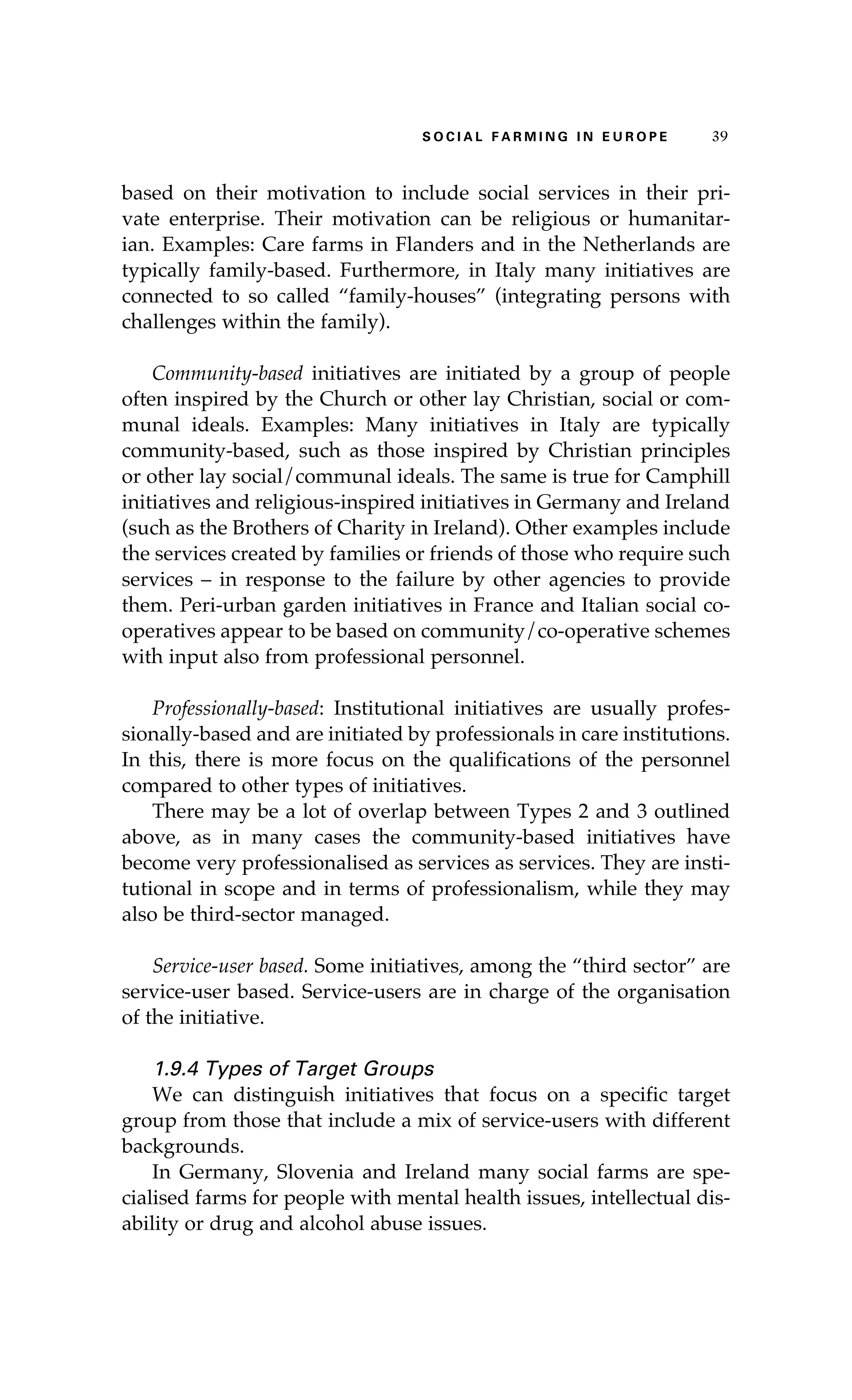 S oaci l afr mi n g i n E u r oep 39 
based on their motivation to include social services in their pri-vate 
enterprise. Their motivation can be religious or humanitar-ian. 
Examples: Care farms in Flanders and in the Netherlands are 
typically family-based. Furthermore, in Italy many initiatives are 
connected to so called “family-houses” (integrating persons with 
challenges within the family). 
Community-based initiatives are initiated by a group of people 
often inspired by the Church or other lay Christian, social or com-munal 
ideals. Examples: Many initiatives in Italy are typically 
community-based, such as those inspired by Christian principles 
or other lay social/communal ideals. The same is true for Camphill 
initiatives and religious-inspired initiatives in Germany and Ireland 
(such as the Brothers of Charity in Ireland). Other examples include 
the services created by families or friends of those who require such 
services – in response to the failure by other agencies to provide 
them. Peri-urban garden initiatives in France and Italian social co-operatives 
appear to be based on community/co-operative schemes 
with input also from professional personnel. 
Professionally-based: Institutional initiatives are usually profes-sionally- 
based and are initiated by professionals in care institutions. 
In this, there is more focus on the qualifications of the personnel 
compared to other types of initiatives. 
There may be a lot of overlap between Types 2 and 3 outlined 
above, as in many cases the community-based initiatives have 
become very professionalised as services as services. They are insti-tutional 
in scope and in terms of professionalism, while they may 
also be third-sector managed. 
Service-user based. Some initiatives, among the “third sector” are 
service-user based. Service-users are in charge of the organisation 
of the initiative. 
1.9.4 Types of Target Groups 
We can distinguish initiatives that focus on a specific target 
group from those that include a mix of service-users with different 
backgrounds. 
In Germany, Slovenia and Ireland many social farms are spe-cialised 
farms for people with mental health issues, intellectual dis-ability 
or drug and alcohol abuse issues. 
 