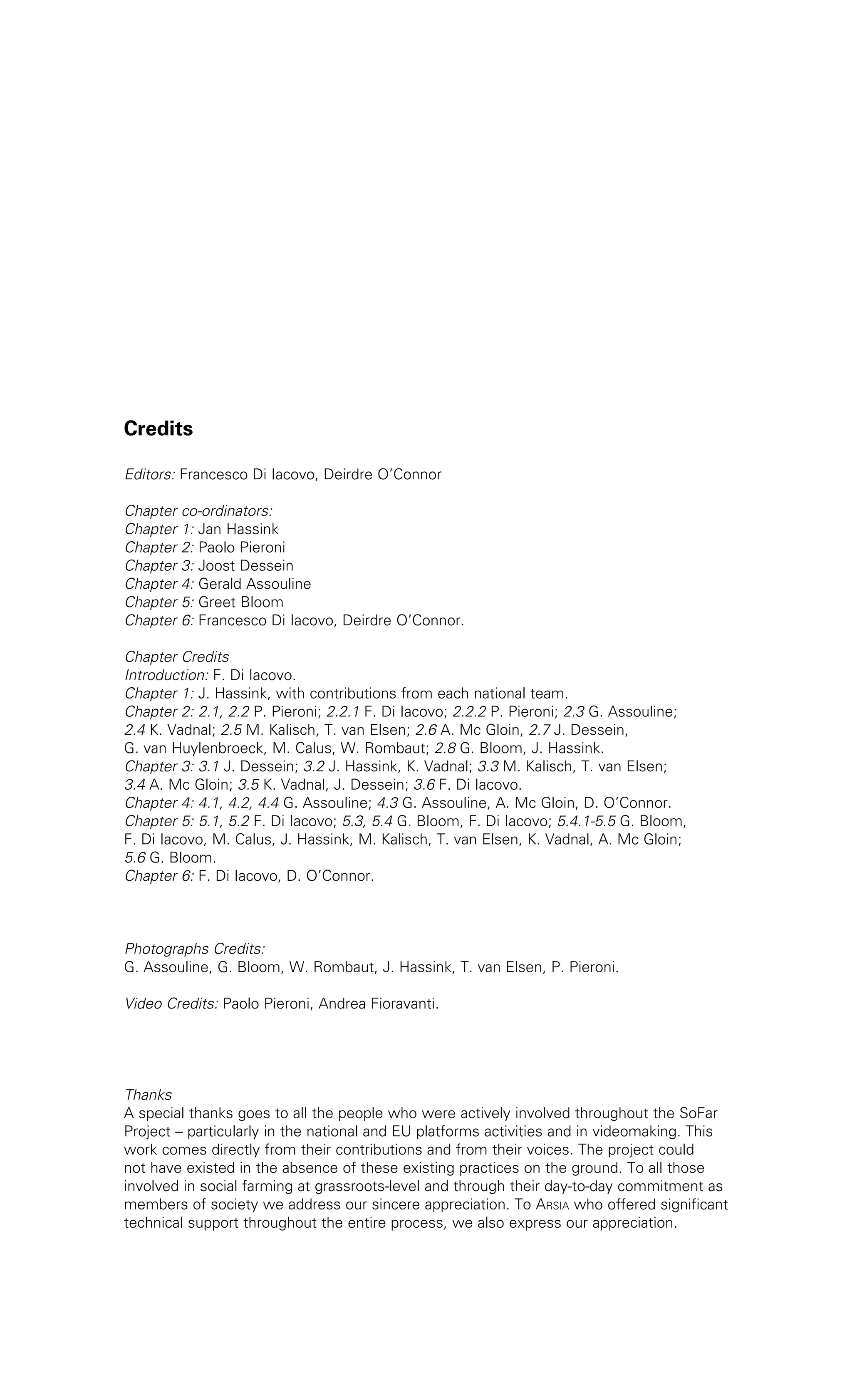 Credits 
Editors: Francesco Di Iacovo, Deirdre O’Connor 
Chapter co-ordinators: 
Chapter 1: Jan Hassink 
Chapter 2: Paolo Pieroni 
Chapter 3: Joost Dessein 
Chapter 4: Gerald Assouline 
Chapter 5: Greet Bloom 
Chapter 6: Francesco Di Iacovo, Deirdre O’Connor. 
Chapter Credits 
Introduction: F. Di Iacovo. 
Chapter 1: J. Hassink, with contributions from each national team. 
Chapter 2: 2.1, 2.2 P. Pieroni; 2.2.1 F. Di Iacovo; 2.2.2 P. Pieroni; 2.3 G. Assouline; 
2.4 K. Vadnal; 2.5 M. Kalisch, T. van Elsen; 2.6 A. Mc Gloin, 2.7 J. Dessein, 
G. van Huylenbroeck, M. Calus, W. Rombaut; 2.8 G. Bloom, J. Hassink. 
Chapter 3: 3.1 J. Dessein; 3.2 J. Hassink, K. Vadnal; 3.3 M. Kalisch, T. van Elsen; 
3.4 A. Mc Gloin; 3.5 K. Vadnal, J. Dessein; 3.6 F. Di Iacovo. 
Chapter 4: 4.1, 4.2, 4.4 G. Assouline; 4.3 G. Assouline, A. Mc Gloin, D. O’Connor. 
Chapter 5: 5.1, 5.2 F. Di Iacovo; 5.3, 5.4 G. Bloom, F. Di Iacovo; 5.4.1-5.5 G. Bloom, 
F. Di Iacovo, M. Calus, J. Hassink, M. Kalisch, T. van Elsen, K. Vadnal, A. Mc Gloin; 
5.6 G. Bloom. 
Chapter 6: F. Di Iacovo, D. O’Connor. 
Photographs Credits: 
G. Assouline, G. Bloom, W. Rombaut, J. Hassink, T. van Elsen, P. Pieroni. 
Video Credits: Paolo Pieroni, Andrea Fioravanti. 
Thanks 
A special thanks goes to all the people who were actively involved throughout the SoFar 
Project – particularly in the national and EU platforms activities and in videomaking. This 
work comes directly from their contributions and from their voices. The project could 
not have existed in the absence of these existing practices on the ground. To all those 
involved in social farming at grassroots-level and through their day-to-day commitment as 
members of society we address our sincere appreciation. To Arsia who offered significant 
technical support throughout the entire process, we also express our appreciation. 
 
