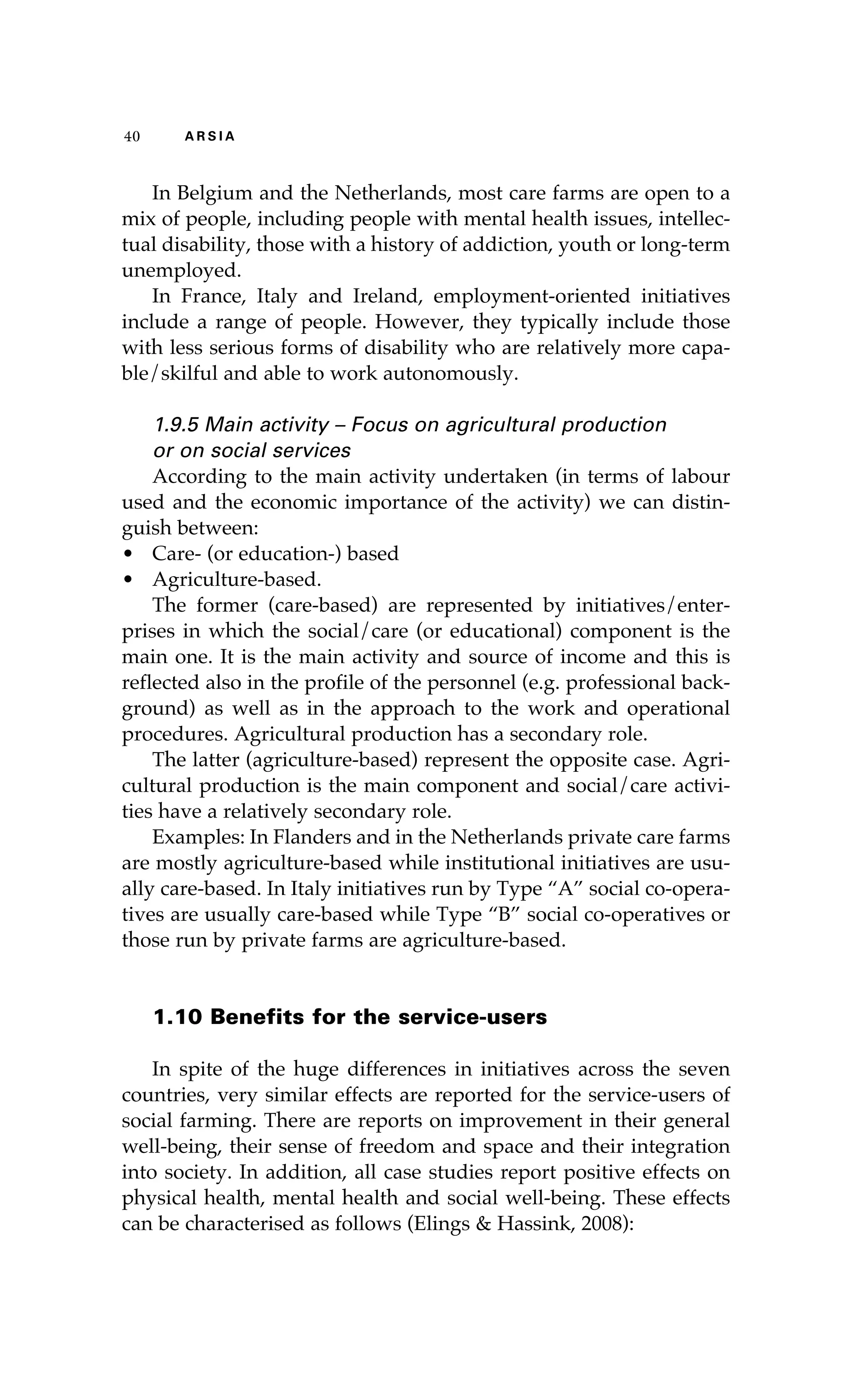 40 A R S I A 
In Belgium and the Netherlands, most care farms are open to a 
mix of people, including people with mental health issues, intellec-tual 
disability, those with a history of addiction, youth or long-term 
unemployed. 
In France, Italy and Ireland, employment-oriented initiatives 
include a range of people. However, they typically include those 
with less serious forms of disability who are relatively more capa-ble/ 
skilful and able to work autonomously. 
1.9.5 Main activity – Focus on agricultural production 
or on social services 
According to the main activity undertaken (in terms of labour 
used and the economic importance of the activity) we can distin-guish 
between: 
• Care- (or education-) based 
• Agriculture-based. 
The former (care-based) are represented by initiatives/enter-prises 
in which the social/care (or educational) component is the 
main one. It is the main activity and source of income and this is 
reflected also in the profile of the personnel (e.g. professional back-ground) 
as well as in the approach to the work and operational 
procedures. Agricultural production has a secondary role. 
The latter (agriculture-based) represent the opposite case. Agri-cultural 
production is the main component and social/care activi-ties 
have a relatively secondary role. 
Examples: In Flanders and in the Netherlands private care farms 
are mostly agriculture-based while institutional initiatives are usu-ally 
care-based. In Italy initiatives run by Type “A” social co-opera-tives 
are usually care-based while Type “B” social co-operatives or 
those run by private farms are agriculture-based. 
1.10 Benefits for the service-users 
In spite of the huge differences in initiatives across the seven 
countries, very similar effects are reported for the service-users of 
social farming. There are reports on improvement in their general 
well-being, their sense of freedom and space and their integration 
into society. In addition, all case studies report positive effects on 
physical health, mental health and social well-being. These effects 
can be characterised as follows (Elings & Hassink, 2008): 
 