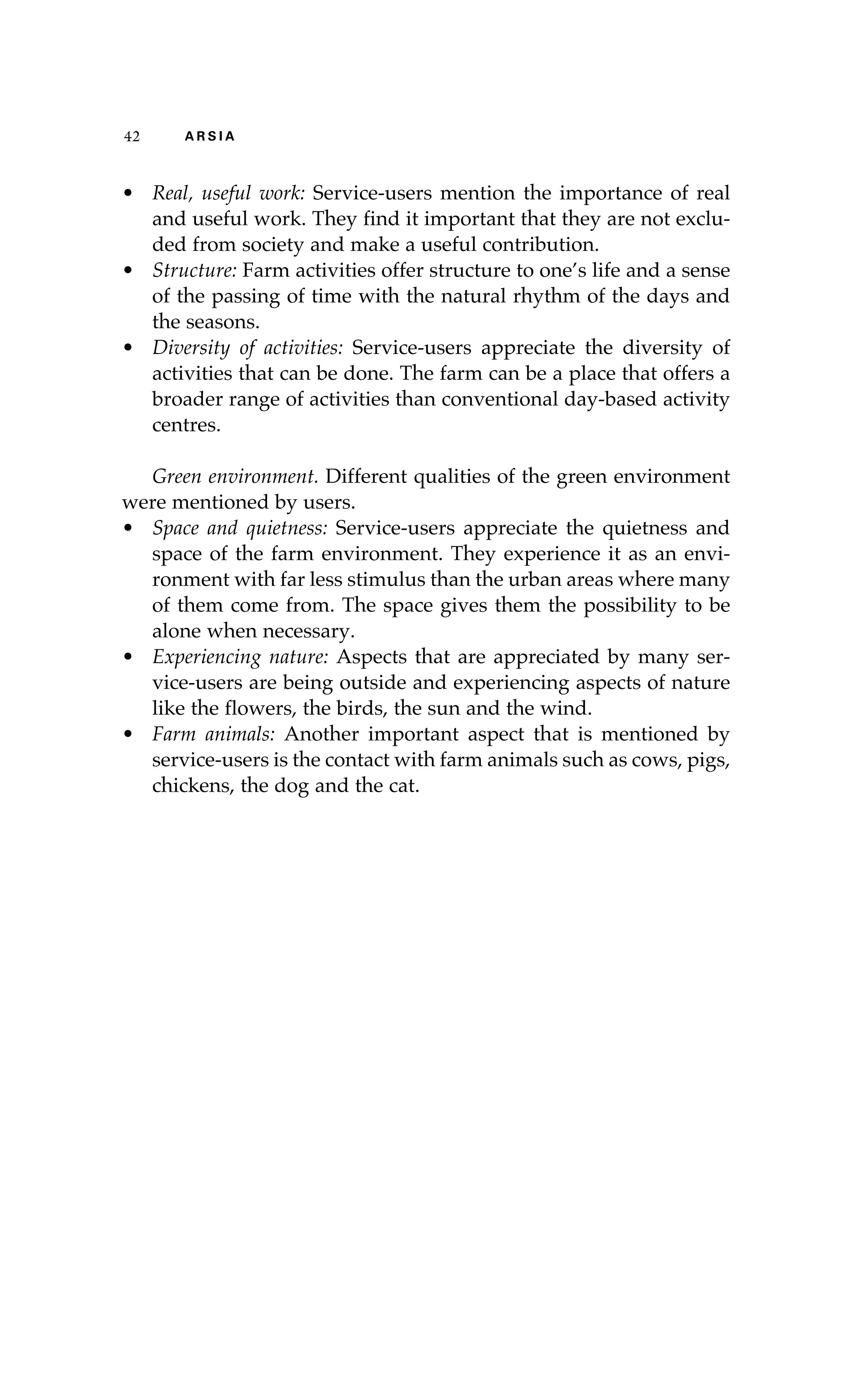 42 A R S I A 
• Real, useful work: Service-users mention the importance of real 
and useful work. They find it important that they are not exclu-ded 
from society and make a useful contribution. 
• Structure: Farm activities offer structure to one’s life and a sense 
of the passing of time with the natural rhythm of the days and 
the seasons. 
• Diversity of activities: Service-users appreciate the diversity of 
activities that can be done. The farm can be a place that offers a 
broader range of activities than conventional day-based activity 
centres. 
Green environment. Different qualities of the green environment 
were mentioned by users. 
• Space and quietness: Service-users appreciate the quietness and 
space of the farm environment. They experience it as an envi-ronment 
with far less stimulus than the urban areas where many 
of them come from. The space gives them the possibility to be 
alone when necessary. 
• Experiencing nature: Aspects that are appreciated by many ser-vice- 
users are being outside and experiencing aspects of nature 
like the flowers, the birds, the sun and the wind. 
• Farm animals: Another important aspect that is mentioned by 
service-users is the contact with farm animals such as cows, pigs, 
chickens, the dog and the cat. 
 