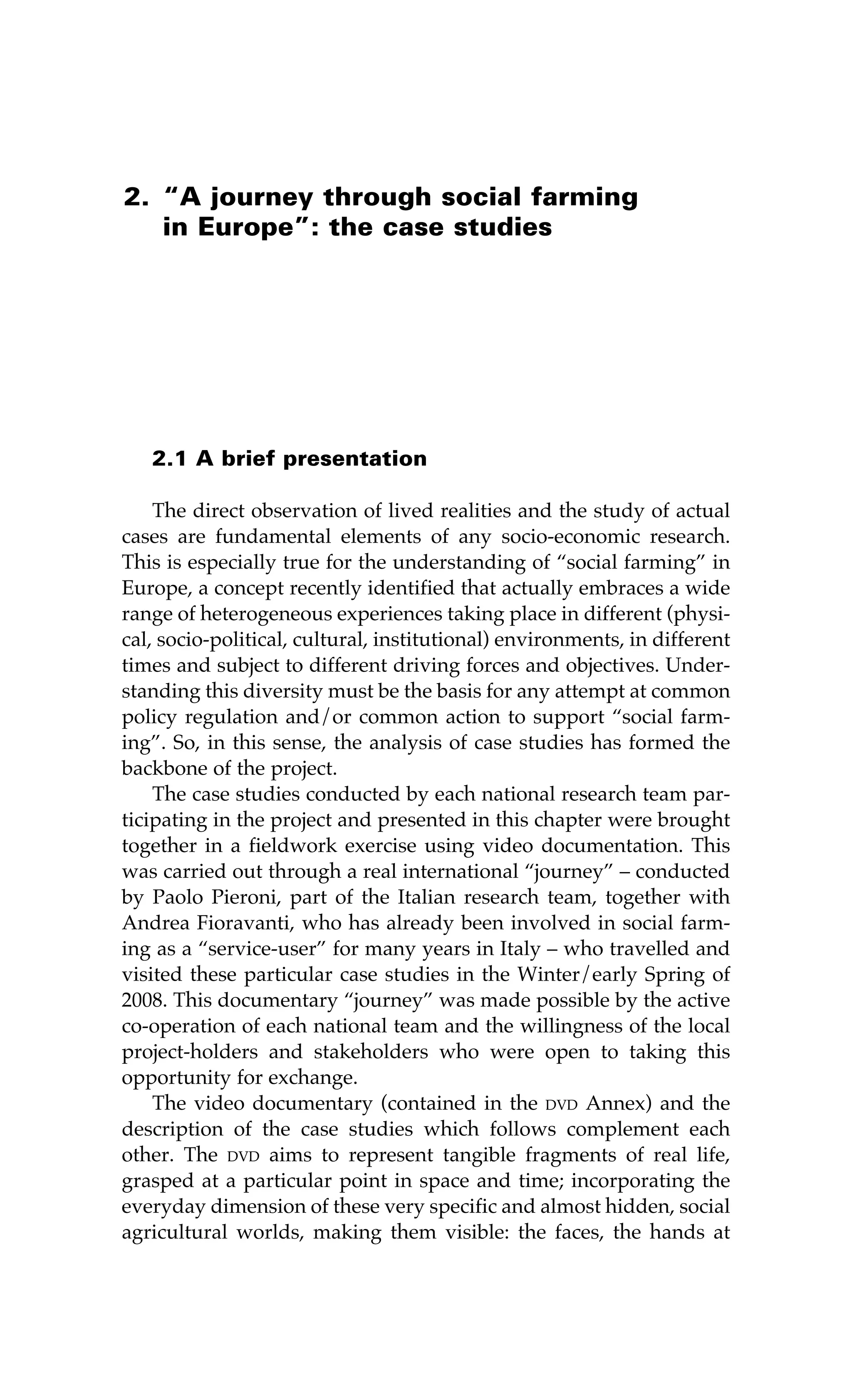 2. “A journey through social farming 
in Europe”: the case studies 
2.1 A brief presentation 
The direct observation of lived realities and the study of actual 
cases are fundamental elements of any socio-economic research. 
This is especially true for the understanding of “social farming” in 
Europe, a concept recently identified that actually embraces a wide 
range of heterogeneous experiences taking place in different (physi-cal, 
socio-political, cultural, institutional) environments, in different 
times and subject to different driving forces and objectives. Under-standing 
this diversity must be the basis for any attempt at common 
policy regulation and/or common action to support “social farm-ing”. 
So, in this sense, the analysis of case studies has formed the 
backbone of the project. 
The case studies conducted by each national research team par-ticipating 
in the project and presented in this chapter were brought 
together in a fieldwork exercise using video documentation. This 
was carried out through a real international “journey” – conducted 
by Paolo Pieroni, part of the Italian research team, together with 
Andrea Fioravanti, who has already been involved in social farm-ing 
as a “service-user” for many years in Italy – who travelled and 
visited these particular case studies in the Winter/early Spring of 
2008. This documentary “journey” was made possible by the active 
co-operation of each national team and the willingness of the local 
project-holders and stakeholders who were open to taking this 
opportunity for exchange. 
The video documentary (contained in the dvd Annex) and the 
description of the case studies which follows complement each 
other. The dvd aims to represent tangible fragments of real life, 
grasped at a particular point in space and time; incorporating the 
everyday dimension of these very specific and almost hidden, social 
agricultural worlds, making them visible: the faces, the hands at 
 