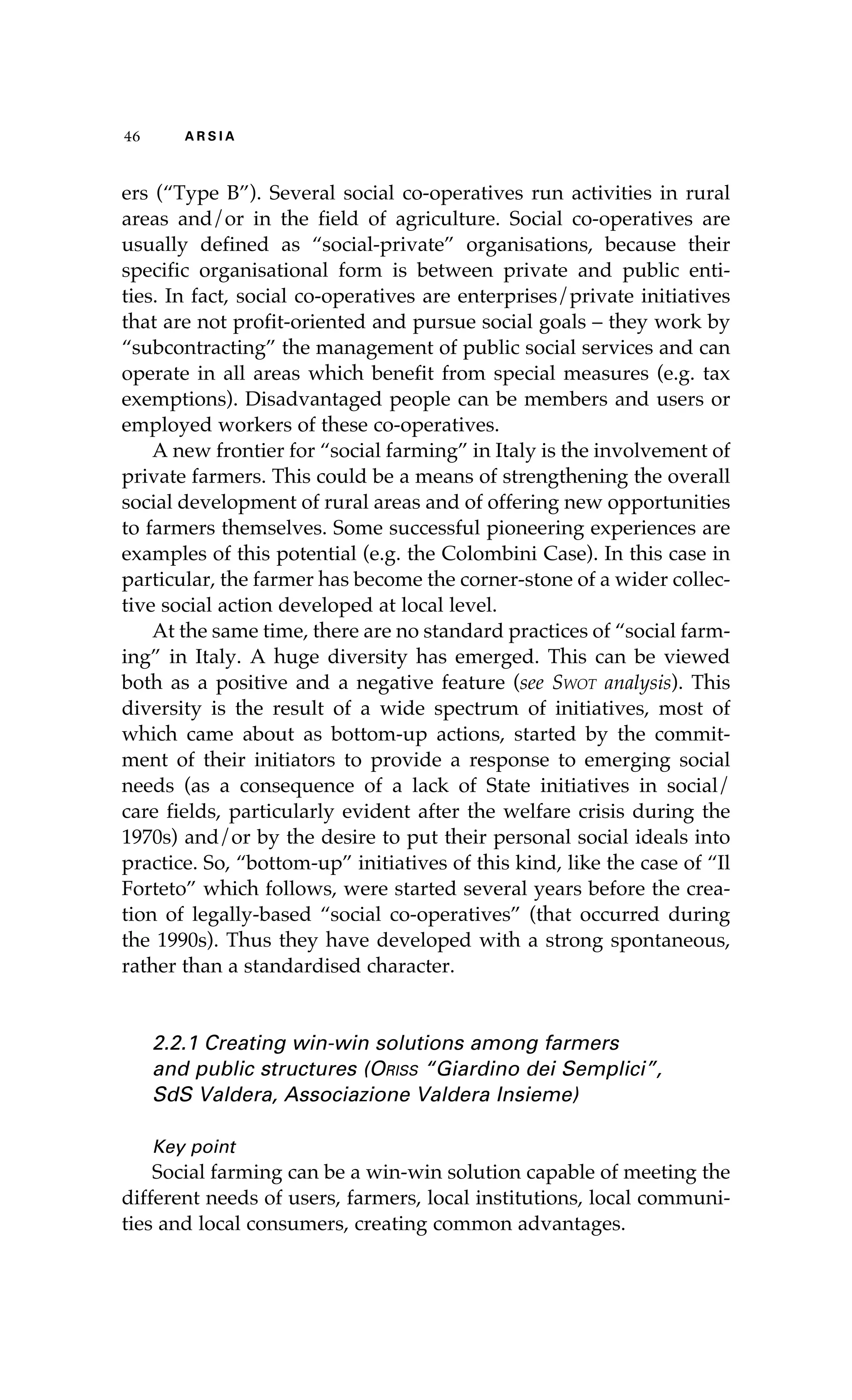 46 A R S I A 
ers (“Type B”). Several social co-operatives run activities in rural 
areas and/or in the field of agriculture. Social co-operatives are 
usually defined as “social-private” organisations, because their 
specific organisational form is between private and public enti-ties. 
In fact, social co-operatives are enterprises/private initiatives 
that are not profit-oriented and pursue social goals – they work by 
“subcontracting” the management of public social services and can 
operate in all areas which benefit from special measures (e.g. tax 
exemptions). Disadvantaged people can be members and users or 
employed workers of these co-operatives. 
A new frontier for “social farming” in Italy is the involvement of 
private farmers. This could be a means of strengthening the overall 
social development of rural areas and of offering new opportunities 
to farmers themselves. Some successful pioneering experiences are 
examples of this potential (e.g. the Colombini Case). In this case in 
particular, the farmer has become the corner-stone of a wider collec-tive 
social action developed at local level. 
At the same time, there are no standard practices of “social farm-ing” 
in Italy. A huge diversity has emerged. This can be viewed 
both as a positive and a negative feature (see Swot analysis). This 
diversity is the result of a wide spectrum of initiatives, most of 
which came about as bottom-up actions, started by the commit-ment 
of their initiators to provide a response to emerging social 
needs (as a consequence of a lack of State initiatives in social/ 
care fields, particularly evident after the welfare crisis during the 
1970s) and/or by the desire to put their personal social ideals into 
practice. So, “bottom-up” initiatives of this kind, like the case of “Il 
Forteto” which follows, were started several years before the crea-tion 
of legally-based “social co-operatives” (that occurred during 
the 1990s). Thus they have developed with a strong spontaneous, 
rather than a standardised character. 
2.2.1 Creating win-win solutions among farmers 
and public structures (Oriss “Giardino dei Semplici”, 
SdS Valdera, Associazione Valdera Insieme) 
Key point 
Social farming can be a win-win solution capable of meeting the 
different needs of users, farmers, local institutions, local communi-ties 
and local consumers, creating common advantages. 
 
