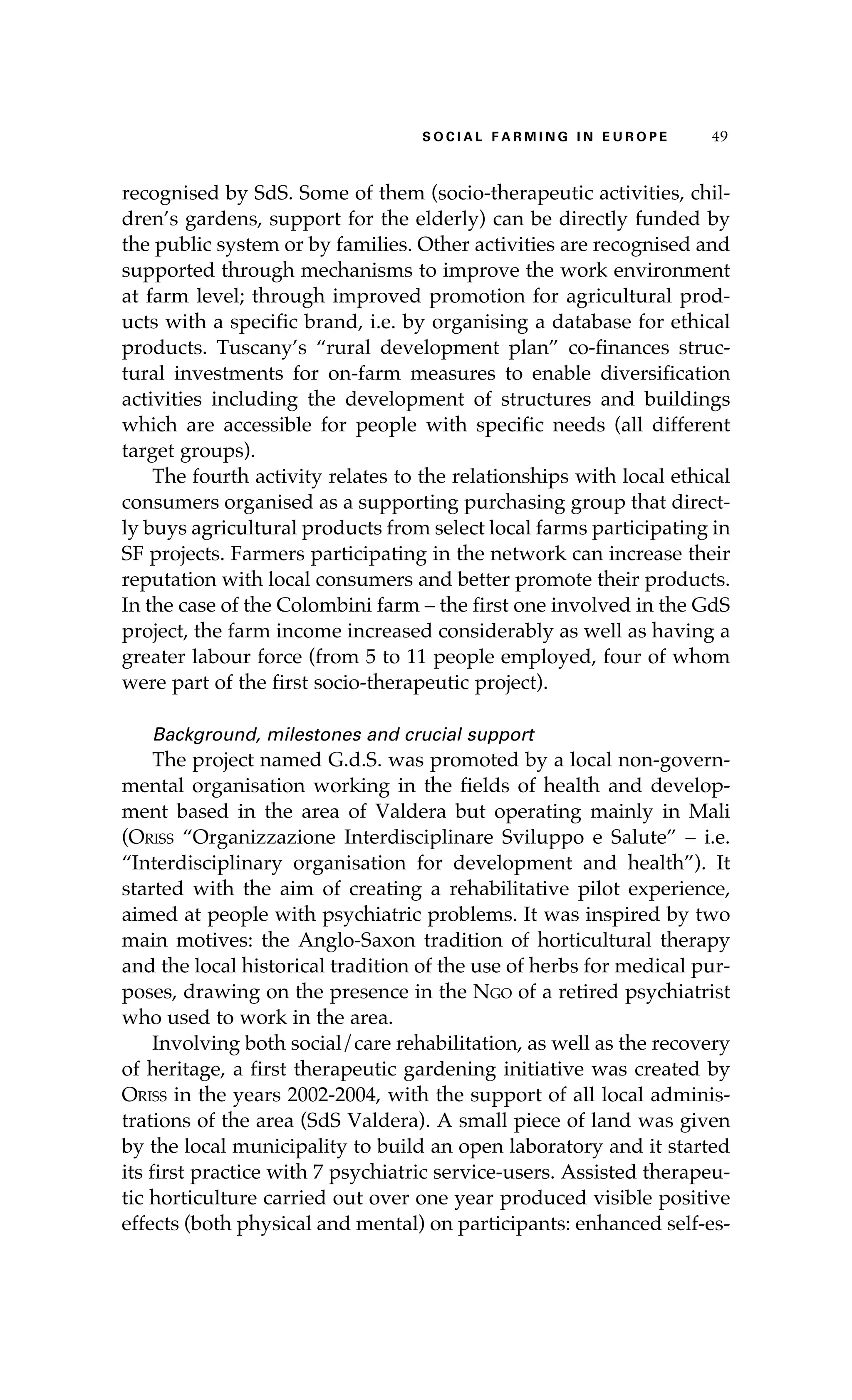 S oaci l afr mi n g i n E u r oep 49 
recognised by SdS. Some of them (socio-therapeutic activities, chil-dren’s 
gardens, support for the elderly) can be directly funded by 
the public system or by families. Other activities are recognised and 
supported through mechanisms to improve the work environment 
at farm level; through improved promotion for agricultural prod-ucts 
with a specific brand, i.e. by organising a database for ethical 
products. Tuscany’s “rural development plan” co-finances struc-tural 
investments for on-farm measures to enable diversification 
activities including the development of structures and buildings 
which are accessible for people with specific needs (all different 
target groups). 
The fourth activity relates to the relationships with local ethical 
consumers organised as a supporting purchasing group that direct-ly 
buys agricultural products from select local farms participating in 
SF projects. Farmers participating in the network can increase their 
reputation with local consumers and better promote their products. 
In the case of the Colombini farm – the first one involved in the GdS 
project, the farm income increased considerably as well as having a 
greater labour force (from 5 to 11 people employed, four of whom 
were part of the first socio-therapeutic project). 
Background, milestones and crucial support 
The project named G.d.S. was promoted by a local non-govern-mental 
organisation working in the fields of health and develop-ment 
based in the area of Valdera but operating mainly in Mali 
(Oriss “Organizzazione Interdisciplinare Sviluppo e Salute” – i.e. 
“Interdisciplinary organisation for development and health”). It 
started with the aim of creating a rehabilitative pilot experience, 
aimed at people with psychiatric problems. It was inspired by two 
main motives: the Anglo-Saxon tradition of horticultural therapy 
and the local historical tradition of the use of herbs for medical pur-poses, 
drawing on the presence in the Ngo of a retired psychiatrist 
who used to work in the area. 
Involving both social/care rehabilitation, as well as the recovery 
of heritage, a first therapeutic gardening initiative was created by 
Oriss in the years 2002-2004, with the support of all local adminis-trations 
of the area (SdS Valdera). A small piece of land was given 
by the local municipality to build an open laboratory and it started 
its first practice with 7 psychiatric service-users. Assisted therapeu-tic 
horticulture carried out over one year produced visible positive 
effects (both physical and mental) on participants: enhanced self-es- 
 
