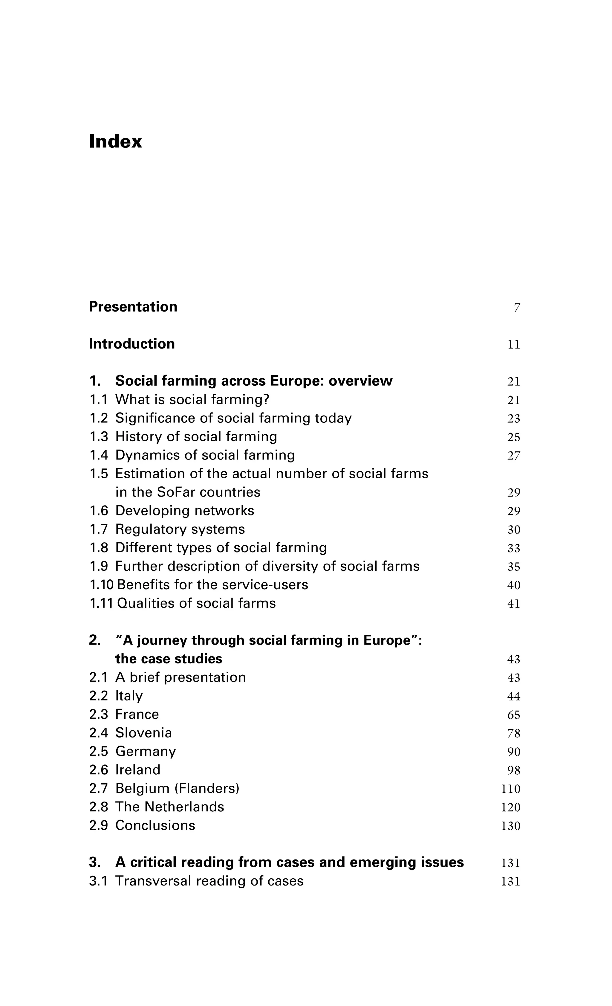 Index 
Presentation 7 
Introduction 11 
1. Social farming across Europe: overview 21 
1.1 What is social farming? 21 
1.2 Significance of social farming today 23 
1.3 History of social farming 25 
1.4 Dynamics of social farming 27 
1.5 Estimation of the actual number of social farms 
in the SoFar countries 29 
1.6 Developing networks 29 
1.7 Regulatory systems 30 
1.8 Different types of social farming 33 
1.9 Further description of diversity of social farms 35 
1.10 Benefits for the service-users 40 
1.11 Qualities of social farms 41 
2. “A journey through social farming in Europe”: 
the case studies 43 
2.1 A brief presentation 43 
2.2 Italy 44 
2.3 France 65 
2.4 Slovenia 78 
2.5 Germany 90 
2.6 Ireland 98 
2.7 Belgium (Flanders) 110 
2.8 The Netherlands 120 
2.9 Conclusions 130 
3. A critical reading from cases and emerging issues 131 
3.1 Transversal reading of cases 131 
 