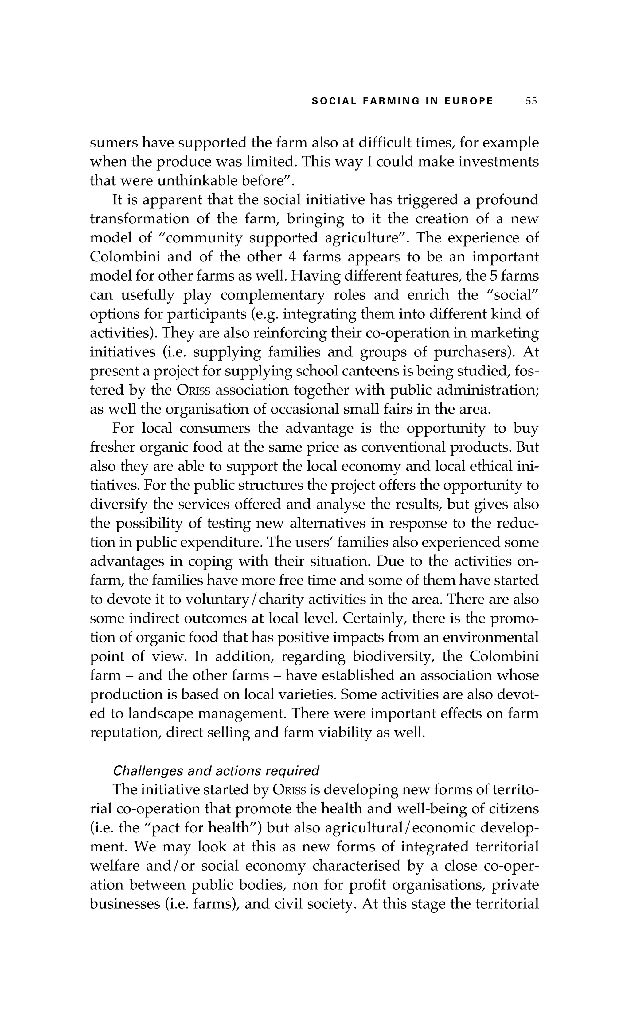 S oaci l afr mi n g i n E u r oep 55 
sumers have supported the farm also at difficult times, for example 
when the produce was limited. This way I could make investments 
that were unthinkable before”. 
It is apparent that the social initiative has triggered a profound 
transformation of the farm, bringing to it the creation of a new 
model of “community supported agriculture”. The experience of 
Colombini and of the other 4 farms appears to be an important 
model for other farms as well. Having different features, the 5 farms 
can usefully play complementary roles and enrich the “social” 
options for participants (e.g. integrating them into different kind of 
activities). They are also reinforcing their co-operation in marketing 
initiatives (i.e. supplying families and groups of purchasers). At 
present a project for supplying school canteens is being studied, fos-tered 
by the Oriss association together with public administration; 
as well the organisation of occasional small fairs in the area. 
For local consumers the advantage is the opportunity to buy 
fresher organic food at the same price as conventional products. But 
also they are able to support the local economy and local ethical ini-tiatives. 
For the public structures the project offers the opportunity to 
diversify the services offered and analyse the results, but gives also 
the possibility of testing new alternatives in response to the reduc-tion 
in public expenditure. The users’ families also experienced some 
advantages in coping with their situation. Due to the activities on-farm, 
the families have more free time and some of them have started 
to devote it to voluntary/charity activities in the area. There are also 
some indirect outcomes at local level. Certainly, there is the promo-tion 
of organic food that has positive impacts from an environmental 
point of view. In addition, regarding biodiversity, the Colombini 
farm – and the other farms – have established an association whose 
production is based on local varieties. Some activities are also devot-ed 
to landscape management. There were important effects on farm 
reputation, direct selling and farm viability as well. 
Challenges and actions required 
The initiative started by Oriss is developing new forms of territo-rial 
co-operation that promote the health and well-being of citizens 
(i.e. the “pact for health”) but also agricultural/economic develop-ment. 
We may look at this as new forms of integrated territorial 
welfare and/or social economy characterised by a close co-oper-ation 
between public bodies, non for profit organisations, private 
businesses (i.e. farms), and civil society. At this stage the territorial 
 