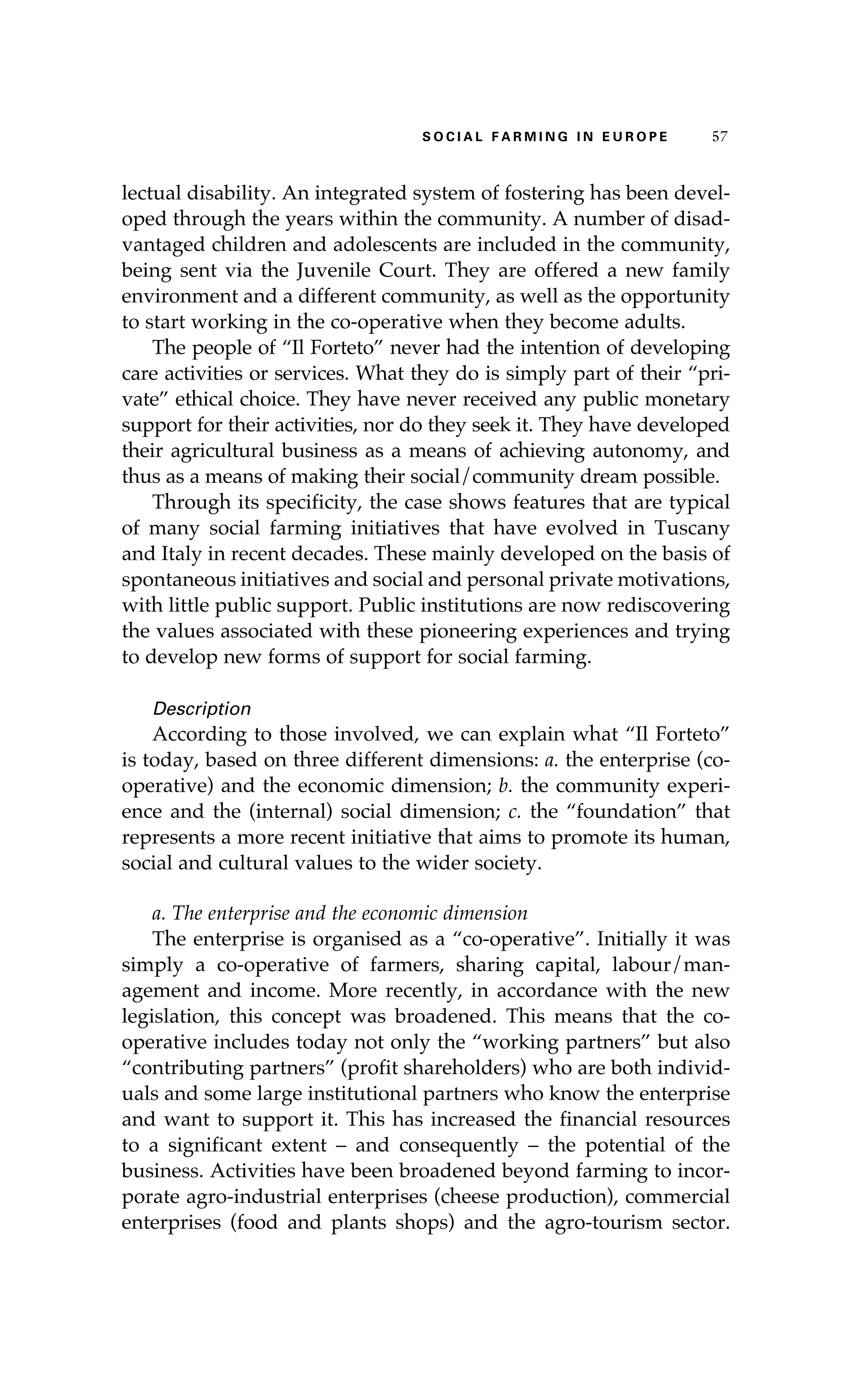 S oaci l afr mi n g i n E u r oep 57 
lectual disability. An integrated system of fostering has been devel-oped 
through the years within the community. A number of disad-vantaged 
children and adolescents are included in the community, 
being sent via the Juvenile Court. They are offered a new family 
environment and a different community, as well as the opportunity 
to start working in the co-operative when they become adults. 
The people of “Il Forteto” never had the intention of developing 
care activities or services. What they do is simply part of their “pri-vate” 
ethical choice. They have never received any public monetary 
support for their activities, nor do they seek it. They have developed 
their agricultural business as a means of achieving autonomy, and 
thus as a means of making their social/community dream possible. 
Through its specificity, the case shows features that are typical 
of many social farming initiatives that have evolved in Tuscany 
and Italy in recent decades. These mainly developed on the basis of 
spontaneous initiatives and social and personal private motivations, 
with little public support. Public institutions are now rediscovering 
the values associated with these pioneering experiences and trying 
to develop new forms of support for social farming. 
Description 
According to those involved, we can explain what “Il Forteto” 
is today, based on three different dimensions: a. the enterprise (co-operative) 
and the economic dimension; b. the community experi-ence 
and the (internal) social dimension; c. the “foundation” that 
represents a more recent initiative that aims to promote its human, 
social and cultural values to the wider society. 
a. The enterprise and the economic dimension 
The enterprise is organised as a “co-operative”. Initially it was 
simply a co-operative of farmers, sharing capital, labour/man-agement 
and income. More recently, in accordance with the new 
legislation, this concept was broadened. This means that the co-operative 
includes today not only the “working partners” but also 
“contributing partners” (profit shareholders) who are both individ-uals 
and some large institutional partners who know the enterprise 
and want to support it. This has increased the financial resources 
to a significant extent – and consequently – the potential of the 
business. Activities have been broadened beyond farming to incor-porate 
agro-industrial enterprises (cheese production), commercial 
enterprises (food and plants shops) and the agro-tourism sector. 
 