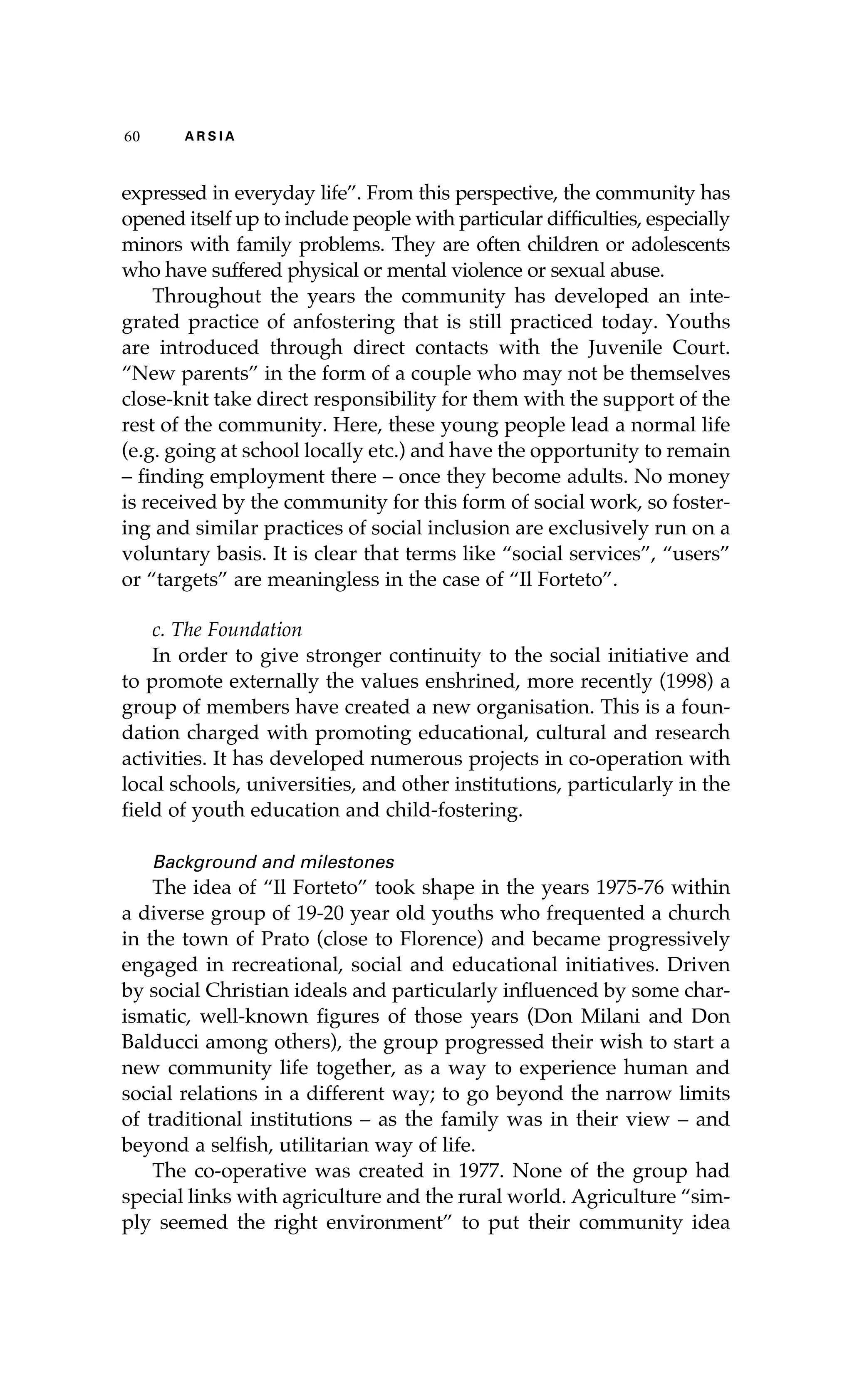 60 A R S I A 
expressed in everyday life”. From this perspective, the community has 
opened itself up to include people with particular difficulties, especially 
minors with family problems. They are often children or adolescents 
who have suffered physical or mental violence or sexual abuse. 
Throughout the years the community has developed an inte-grated 
practice of anfostering that is still practiced today. Youths 
are introduced through direct contacts with the Juvenile Court. 
“New parents” in the form of a couple who may not be themselves 
close-knit take direct responsibility for them with the support of the 
rest of the community. Here, these young people lead a normal life 
(e.g. going at school locally etc.) and have the opportunity to remain 
– finding employment there – once they become adults. No money 
is received by the community for this form of social work, so foster-ing 
and similar practices of social inclusion are exclusively run on a 
voluntary basis. It is clear that terms like “social services”, “users” 
or “targets” are meaningless in the case of “Il Forteto”. 
c. The Foundation 
In order to give stronger continuity to the social initiative and 
to promote externally the values enshrined, more recently (1998) a 
group of members have created a new organisation. This is a foun-dation 
charged with promoting educational, cultural and research 
activities. It has developed numerous projects in co-operation with 
local schools, universities, and other institutions, particularly in the 
field of youth education and child-fostering. 
Background and milestones 
The idea of “Il Forteto” took shape in the years 1975-76 within 
a diverse group of 19-20 year old youths who frequented a church 
in the town of Prato (close to Florence) and became progressively 
engaged in recreational, social and educational initiatives. Driven 
by social Christian ideals and particularly influenced by some char-ismatic, 
well-known figures of those years (Don Milani and Don 
Balducci among others), the group progressed their wish to start a 
new community life together, as a way to experience human and 
social relations in a different way; to go beyond the narrow limits 
of traditional institutions – as the family was in their view – and 
beyond a selfish, utilitarian way of life. 
The co-operative was created in 1977. None of the group had 
special links with agriculture and the rural world. Agriculture “sim-ply 
seemed the right environment” to put their community idea 
 