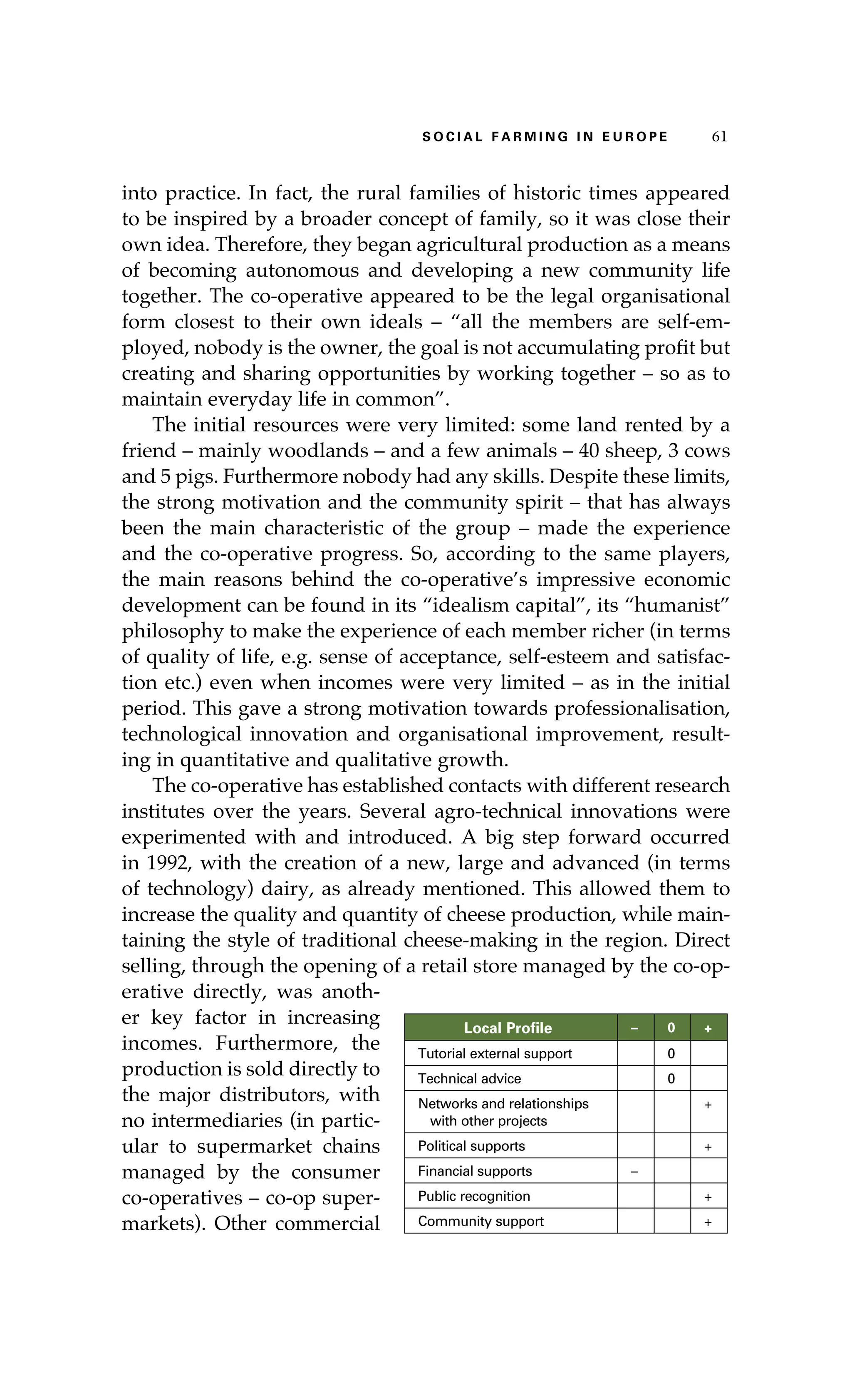S oaci l afr mi n g i n E u r oep 61 
into practice. In fact, the rural families of historic times appeared 
to be inspired by a broader concept of family, so it was close their 
own idea. Therefore, they began agricultural production as a means 
of becoming autonomous and developing a new community life 
together. The co-operative appeared to be the legal organisational 
form closest to their own ideals – “all the members are self-em-ployed, 
nobody is the owner, the goal is not accumulating profit but 
creating and sharing opportunities by working together – so as to 
maintain everyday life in common”. 
The initial resources were very limited: some land rented by a 
friend – mainly woodlands – and a few animals – 40 sheep, 3 cows 
and 5 pigs. Furthermore nobody had any skills. Despite these limits, 
the strong motivation and the community spirit – that has always 
been the main characteristic of the group – made the experience 
and the co-operative progress. So, according to the same players, 
the main reasons behind the co-operative’s impressive economic 
development can be found in its “idealism capital”, its “humanist” 
philosophy to make the experience of each member richer (in terms 
of quality of life, e.g. sense of acceptance, self-esteem and satisfac-tion 
etc.) even when incomes were very limited – as in the initial 
period. This gave a strong motivation towards professionalisation, 
technological innovation and organisational improvement, result-ing 
in quantitative and qualitative growth. 
The co-operative has established contacts with different research 
institutes over the years. Several agro-technical innovations were 
experimented with and introduced. A big step forward occurred 
in 1992, with the creation of a new, large and advanced (in terms 
of technology) dairy, as already mentioned. This allowed them to 
increase the quality and quantity of cheese production, while main-taining 
the style of traditional cheese-making in the region. Direct 
selling, through the opening of a retail store managed by the co-op-erative 
directly, was anoth-er 
key factor in increasing 
incomes. Furthermore, the 
production is sold directly to 
the major distributors, with 
no intermediaries (in partic-ular 
to supermarket chains 
managed by the consumer 
co-operatives – co-op super-markets). 
Other commercial 
Local Profile – 0 + 
Tutorial external support 0 
Technical advice 0 
Networks and relationships 
with other projects 
+ 
Political supports + 
Financial supports – 
Public recognition + 
Community support + 
 