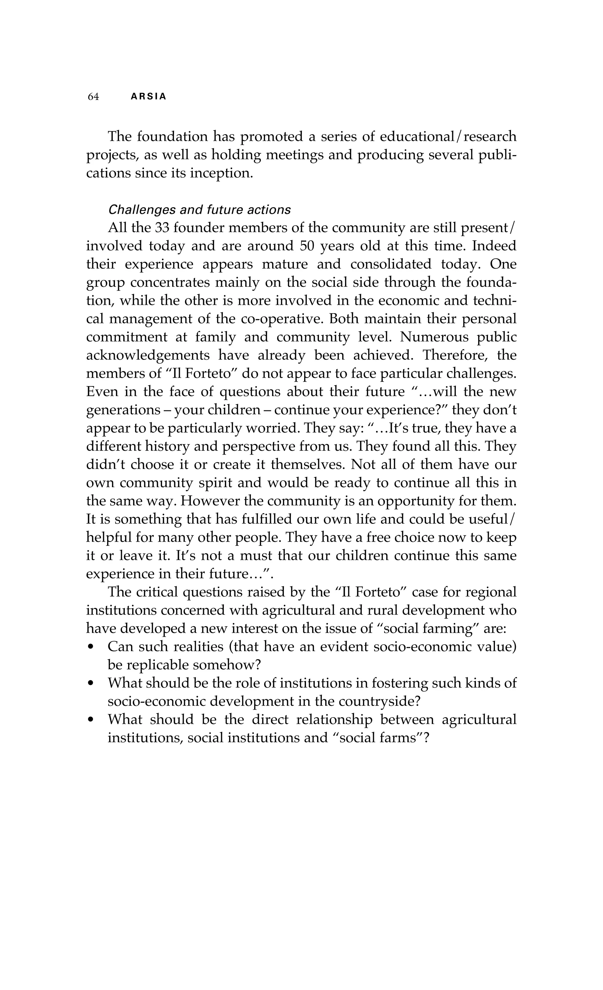64 A R S I A 
The foundation has promoted a series of educational/research 
projects, as well as holding meetings and producing several publi-cations 
since its inception. 
Challenges and future actions 
All the 33 founder members of the community are still present/ 
involved today and are around 50 years old at this time. Indeed 
their experience appears mature and consolidated today. One 
group concentrates mainly on the social side through the founda-tion, 
while the other is more involved in the economic and techni-cal 
management of the co-operative. Both maintain their personal 
commitment at family and community level. Numerous public 
acknowledgements have already been achieved. Therefore, the 
members of “Il Forteto” do not appear to face particular challenges. 
Even in the face of questions about their future “…will the new 
generations – your children – continue your experience?” they don’t 
appear to be particularly worried. They say: “…It’s true, they have a 
different history and perspective from us. They found all this. They 
didn’t choose it or create it themselves. Not all of them have our 
own community spirit and would be ready to continue all this in 
the same way. However the community is an opportunity for them. 
It is something that has fulfilled our own life and could be useful/ 
helpful for many other people. They have a free choice now to keep 
it or leave it. It’s not a must that our children continue this same 
experience in their future…”. 
The critical questions raised by the “Il Forteto” case for regional 
institutions concerned with agricultural and rural development who 
have developed a new interest on the issue of “social farming” are: 
• Can such realities (that have an evident socio-economic value) 
be replicable somehow? 
• What should be the role of institutions in fostering such kinds of 
socio-economic development in the countryside? 
• What should be the direct relationship between agricultural 
institutions, social institutions and “social farms”? 
 