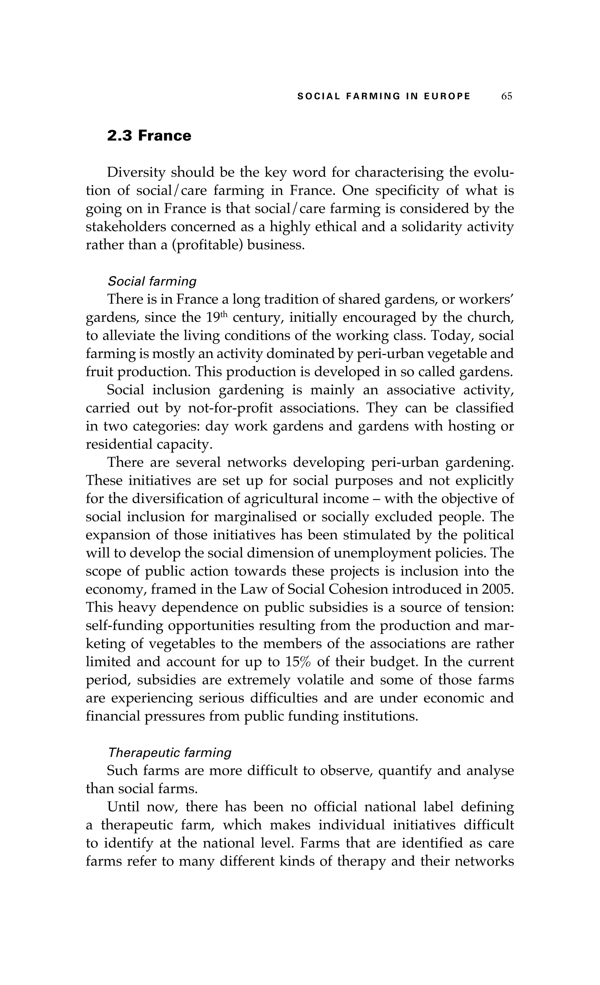 S oaci l afr mi n g i n E u r oep 65 
2.3 France 
Diversity should be the key word for characterising the evolu-tion 
of social/care farming in France. One specificity of what is 
going on in France is that social/care farming is considered by the 
stakeholders concerned as a highly ethical and a solidarity activity 
rather than a (profitable) business. 
Social farming 
There is in France a long tradition of shared gardens, or workers’ 
gardens, since the 19th century, initially encouraged by the church, 
to alleviate the living conditions of the working class. Today, social 
farming is mostly an activity dominated by peri-urban vegetable and 
fruit production. This production is developed in so called gardens. 
Social inclusion gardening is mainly an associative activity, 
carried out by not-for-profit associations. They can be classified 
in two categories: day work gardens and gardens with hosting or 
residential capacity. 
There are several networks developing peri-urban gardening. 
These initiatives are set up for social purposes and not explicitly 
for the diversification of agricultural income – with the objective of 
social inclusion for marginalised or socially excluded people. The 
expansion of those initiatives has been stimulated by the political 
will to develop the social dimension of unemployment policies. The 
scope of public action towards these projects is inclusion into the 
economy, framed in the Law of Social Cohesion introduced in 2005. 
This heavy dependence on public subsidies is a source of tension: 
self-funding opportunities resulting from the production and mar-keting 
of vegetables to the members of the associations are rather 
limited and account for up to 15% of their budget. In the current 
period, subsidies are extremely volatile and some of those farms 
are experiencing serious difficulties and are under economic and 
financial pressures from public funding institutions. 
Therapeutic farming 
Such farms are more difficult to observe, quantify and analyse 
than social farms. 
Until now, there has been no official national label defining 
a therapeutic farm, which makes individual initiatives difficult 
to identify at the national level. Farms that are identified as care 
farms refer to many different kinds of therapy and their networks 
 