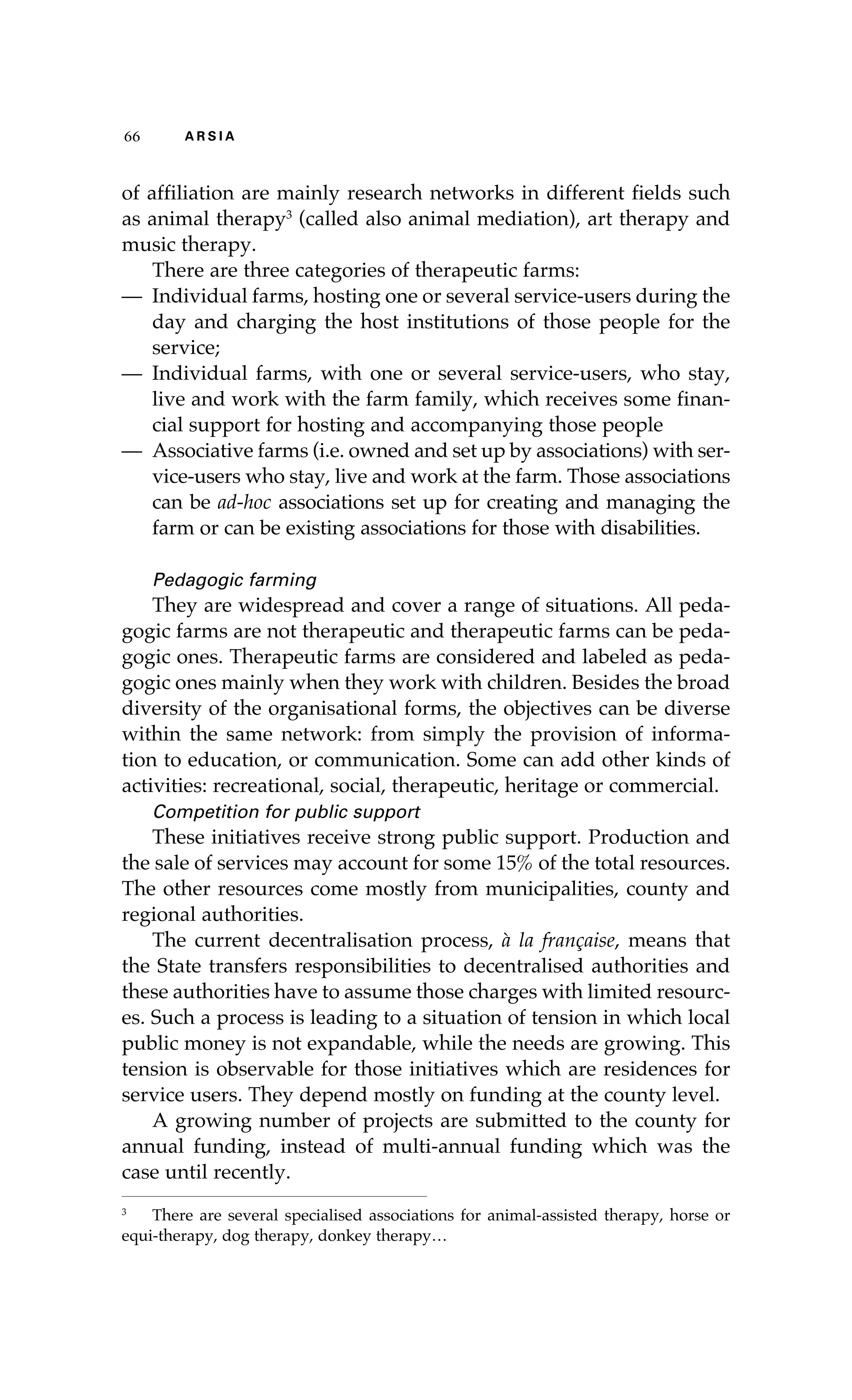 66 A R S I A 
of affiliation are mainly research networks in different fields such 
as animal therapy3 (called also animal mediation), art therapy and 
music therapy. 
There are three categories of therapeutic farms: 
— Individual farms, hosting one or several service-users during the 
day and charging the host institutions of those people for the 
service; 
— Individual farms, with one or several service-users, who stay, 
live and work with the farm family, which receives some finan-cial 
support for hosting and accompanying those people 
— Associative farms (i.e. owned and set up by associations) with ser-vice- 
users who stay, live and work at the farm. Those associations 
can be ad-hoc associations set up for creating and managing the 
farm or can be existing associations for those with disabilities. 
Pedagogic farming 
They are widespread and cover a range of situations. All peda-gogic 
farms are not therapeutic and therapeutic farms can be peda-gogic 
ones. Therapeutic farms are considered and labeled as peda-gogic 
ones mainly when they work with children. Besides the broad 
diversity of the organisational forms, the objectives can be diverse 
within the same network: from simply the provision of informa-tion 
to education, or communication. Some can add other kinds of 
activities: recreational, social, therapeutic, heritage or commercial. 
Competition for public support 
These initiatives receive strong public support. Production and 
the sale of services may account for some 15% of the total resources. 
The other resources come mostly from municipalities, county and 
regional authorities. 
The current decentralisation process, à la française, means that 
the State transfers responsibilities to decentralised authorities and 
these authorities have to assume those charges with limited resourc-es. 
Such a process is leading to a situation of tension in which local 
public money is not expandable, while the needs are growing. This 
tension is observable for those initiatives which are residences for 
service users. They depend mostly on funding at the county level. 
A growing number of projects are submitted to the county for 
annual funding, instead of multi-annual funding which was the 
case until recently. 
3 There are several specialised associations for animal-assisted therapy, horse or 
equi-therapy, dog therapy, donkey therapy… 
 