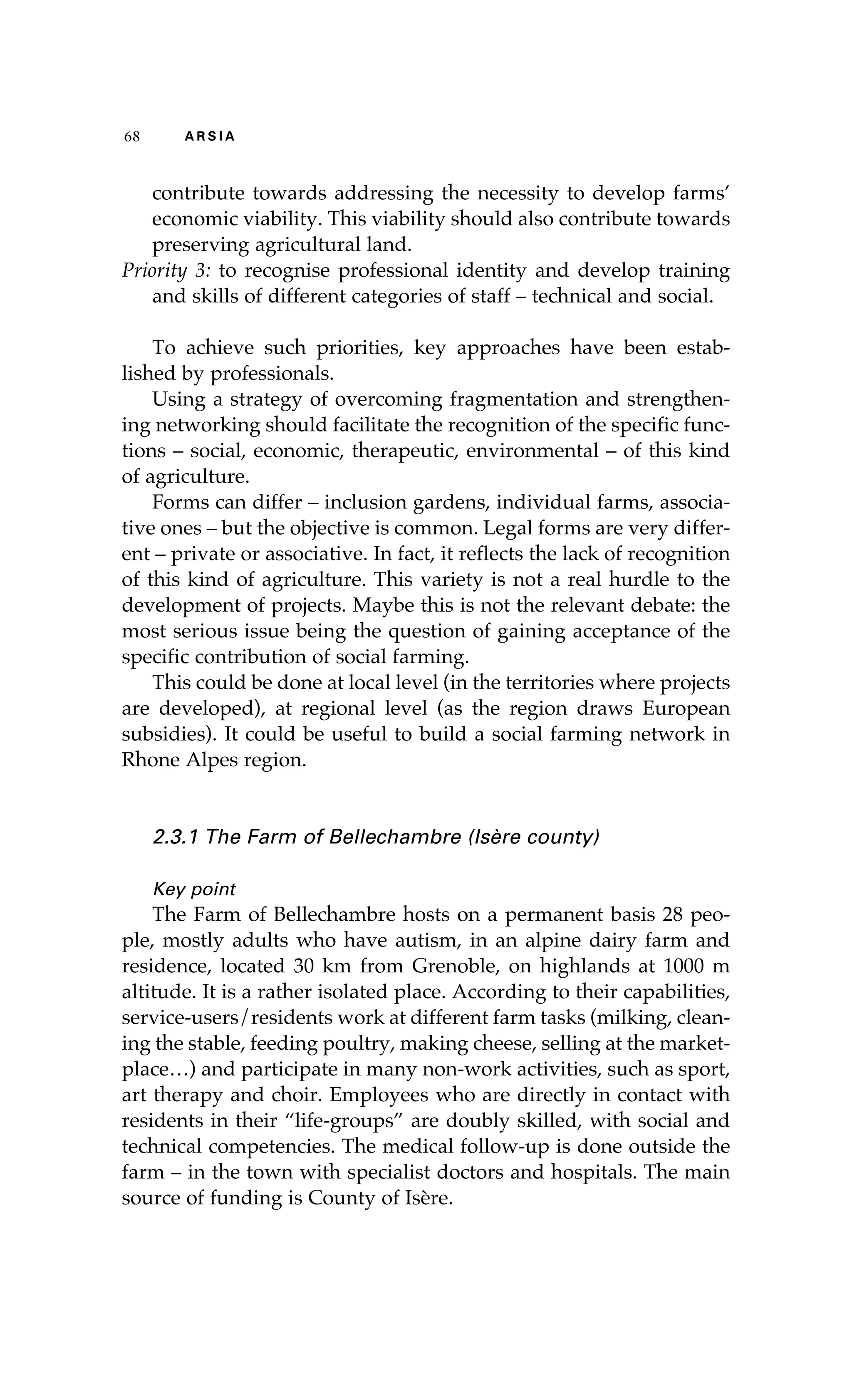 68 A R S I A 
contribute towards addressing the necessity to develop farms’ 
economic viability. This viability should also contribute towards 
preserving agricultural land. 
Priority 3: to recognise professional identity and develop training 
and skills of different categories of staff – technical and social. 
To achieve such priorities, key approaches have been estab-lished 
by professionals. 
Using a strategy of overcoming fragmentation and strengthen-ing 
networking should facilitate the recognition of the specific func-tions 
– social, economic, therapeutic, environmental – of this kind 
of agriculture. 
Forms can differ – inclusion gardens, individual farms, associa-tive 
ones – but the objective is common. Legal forms are very differ-ent 
– private or associative. In fact, it reflects the lack of recognition 
of this kind of agriculture. This variety is not a real hurdle to the 
development of projects. Maybe this is not the relevant debate: the 
most serious issue being the question of gaining acceptance of the 
specific contribution of social farming. 
This could be done at local level (in the territories where projects 
are developed), at regional level (as the region draws European 
subsidies). It could be useful to build a social farming network in 
Rhone Alpes region. 
2.3.1 The Farm of Bellechambre (Isère county) 
Key point 
The Farm of Bellechambre hosts on a permanent basis 28 peo-ple, 
mostly adults who have autism, in an alpine dairy farm and 
residence, located 30 km from Grenoble, on highlands at 1000 m 
altitude. It is a rather isolated place. According to their capabilities, 
service-users/residents work at different farm tasks (milking, clean-ing 
the stable, feeding poultry, making cheese, selling at the market-place…) 
and participate in many non-work activities, such as sport, 
art therapy and choir. Employees who are directly in contact with 
residents in their “life-groups” are doubly skilled, with social and 
technical competencies. The medical follow-up is done outside the 
farm – in the town with specialist doctors and hospitals. The main 
source of funding is County of Isère. 
 