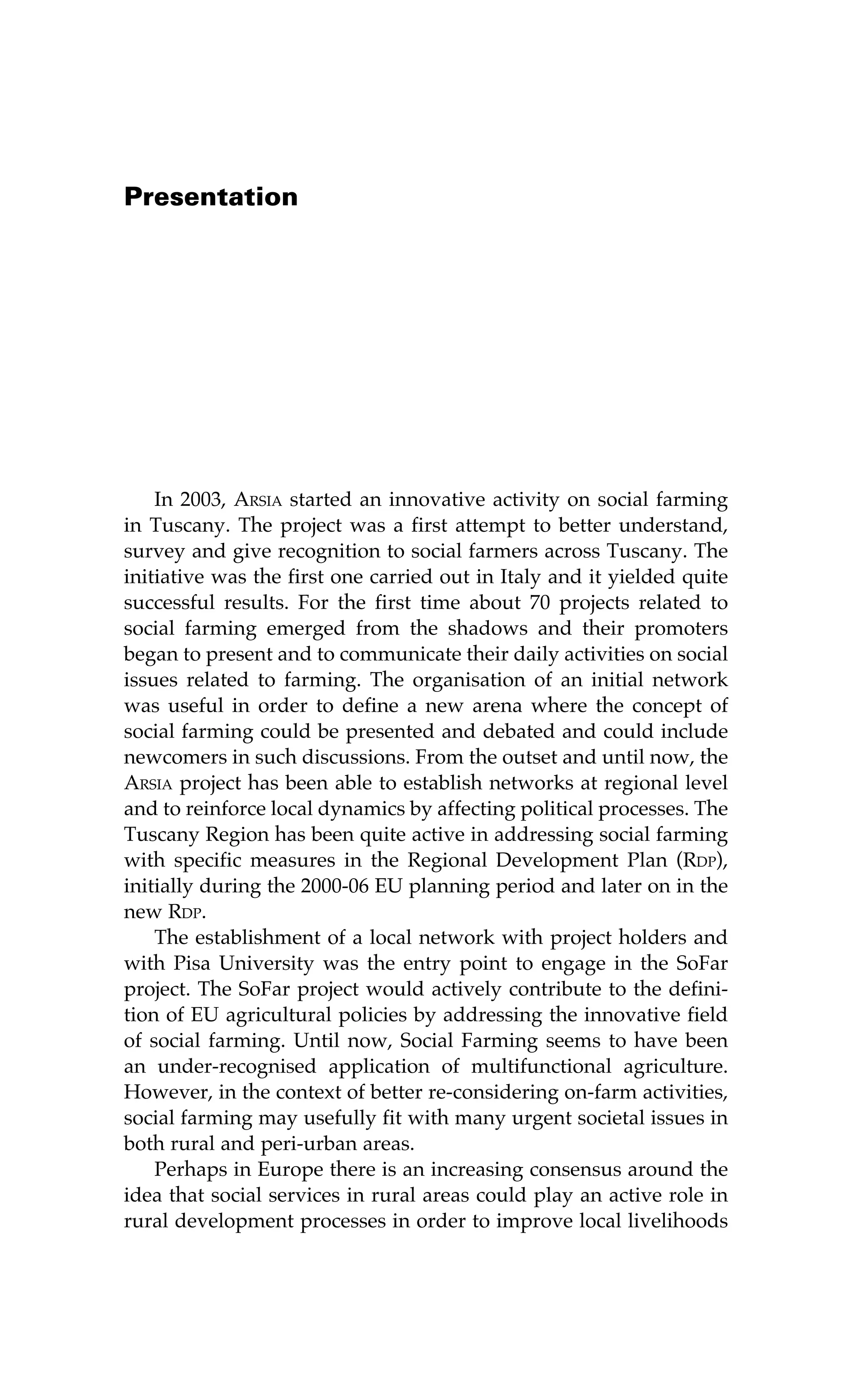 Presentation 
In 2003, Arsia started an innovative activity on social farming 
in Tuscany. The project was a first attempt to better understand, 
survey and give recognition to social farmers across Tuscany. The 
initiative was the first one carried out in Italy and it yielded quite 
successful results. For the first time about 70 projects related to 
social farming emerged from the shadows and their promoters 
began to present and to communicate their daily activities on social 
issues related to farming. The organisation of an initial network 
was useful in order to define a new arena where the concept of 
social farming could be presented and debated and could include 
newcomers in such discussions. From the outset and until now, the 
Arsia project has been able to establish networks at regional level 
and to reinforce local dynamics by affecting political processes. The 
Tuscany Region has been quite active in addressing social farming 
with specific measures in the Regional Development Plan (Rdp), 
initially during the 2000-06 EU planning period and later on in the 
new Rdp. 
The establishment of a local network with project holders and 
with Pisa University was the entry point to engage in the SoFar 
project. The SoFar project would actively contribute to the defini-tion 
of EU agricultural policies by addressing the innovative field 
of social farming. Until now, Social Farming seems to have been 
an under-recognised application of multifunctional agriculture. 
However, in the context of better re-considering on-farm activities, 
social farming may usefully fit with many urgent societal issues in 
both rural and peri-urban areas. 
Perhaps in Europe there is an increasing consensus around the 
idea that social services in rural areas could play an active role in 
rural development processes in order to improve local livelihoods 
 
