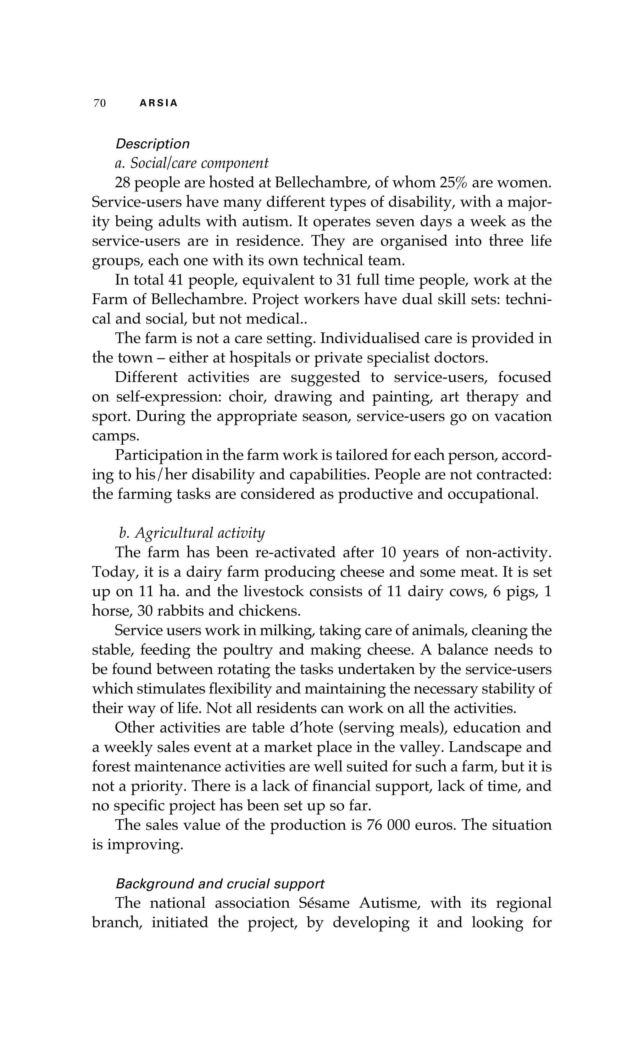 70 A R S I A 
Description 
a. Social/care component 
28 people are hosted at Bellechambre, of whom 25% are women. 
Service-users have many different types of disability, with a major-ity 
being adults with autism. It operates seven days a week as the 
service-users are in residence. They are organised into three life 
groups, each one with its own technical team. 
In total 41 people, equivalent to 31 full time people, work at the 
Farm of Bellechambre. Project workers have dual skill sets: techni-cal 
and social, but not medical.. 
The farm is not a care setting. Individualised care is provided in 
the town – either at hospitals or private specialist doctors. 
Different activities are suggested to service-users, focused 
on self-expression: choir, drawing and painting, art therapy and 
sport. During the appropriate season, service-users go on vacation 
camps. 
Participation in the farm work is tailored for each person, accord-ing 
to his/her disability and capabilities. People are not contracted: 
the farming tasks are considered as productive and occupational. 
b. Agricultural activity 
The farm has been re-activated after 10 years of non-activity. 
Today, it is a dairy farm producing cheese and some meat. It is set 
up on 11 ha. and the livestock consists of 11 dairy cows, 6 pigs, 1 
horse, 30 rabbits and chickens. 
Service users work in milking, taking care of animals, cleaning the 
stable, feeding the poultry and making cheese. A balance needs to 
be found between rotating the tasks undertaken by the service-users 
which stimulates flexibility and maintaining the necessary stability of 
their way of life. Not all residents can work on all the activities. 
Other activities are table d’hote (serving meals), education and 
a weekly sales event at a market place in the valley. Landscape and 
forest maintenance activities are well suited for such a farm, but it is 
not a priority. There is a lack of financial support, lack of time, and 
no specific project has been set up so far. 
The sales value of the production is 76 000 euros. The situation 
is improving. 
Background and crucial support 
The national association Sésame Autisme, with its regional 
branch, initiated the project, by developing it and looking for 
 