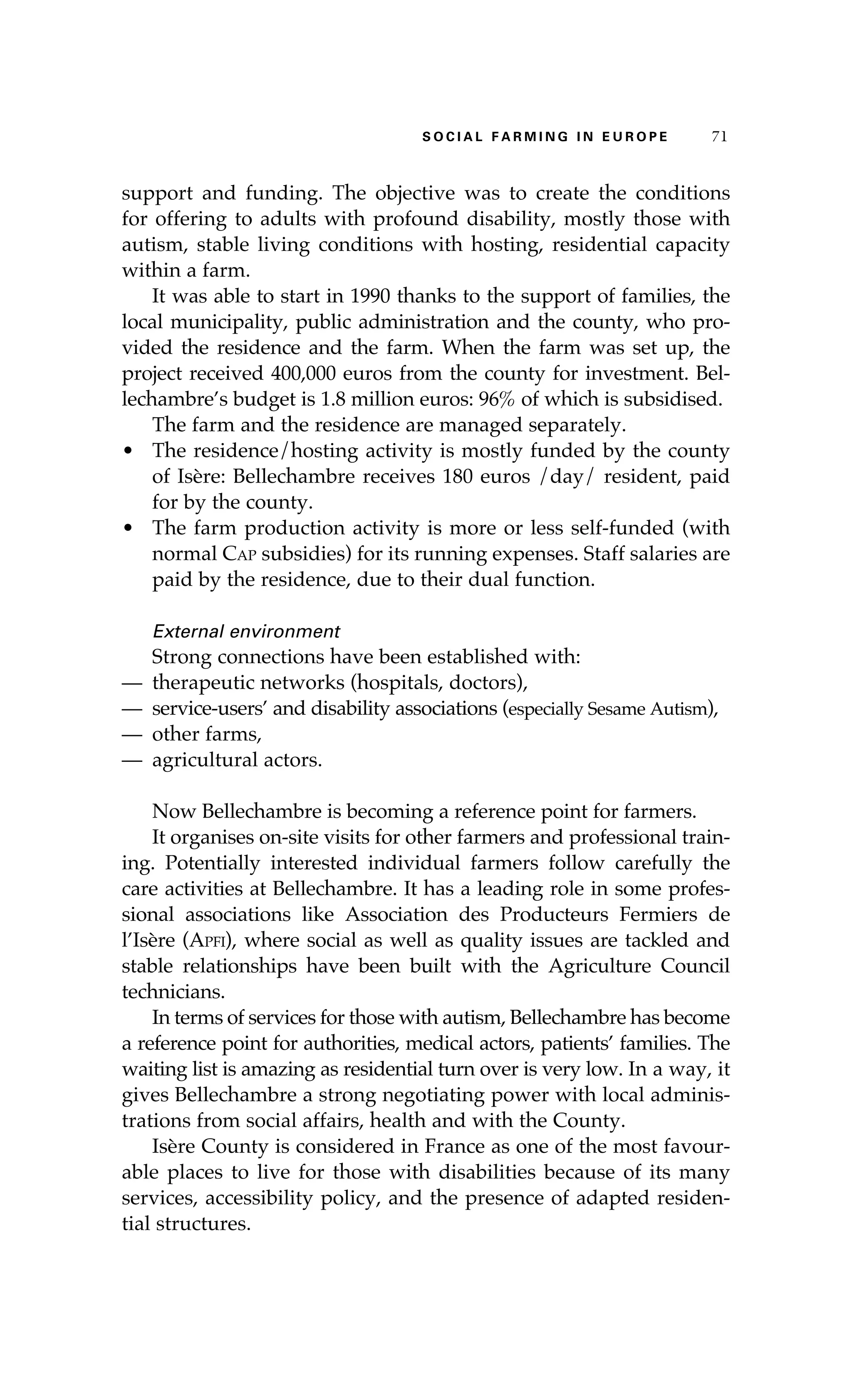 S oaci l afr mi n g i n E u r oep 71 
support and funding. The objective was to create the conditions 
for offering to adults with profound disability, mostly those with 
autism, stable living conditions with hosting, residential capacity 
within a farm. 
It was able to start in 1990 thanks to the support of families, the 
local municipality, public administration and the county, who pro-vided 
the residence and the farm. When the farm was set up, the 
project received 400,000 euros from the county for investment. Bel-lechambre’s 
budget is 1.8 million euros: 96% of which is subsidised. 
The farm and the residence are managed separately. 
• The residence/hosting activity is mostly funded by the county 
of Isère: Bellechambre receives 180 euros /day/ resident, paid 
for by the county. 
• The farm production activity is more or less self-funded (with 
normal Cap subsidies) for its running expenses. Staff salaries are 
paid by the residence, due to their dual function. 
External environment 
Strong connections have been established with: 
— therapeutic networks (hospitals, doctors), 
— service-users’ and disability associations (especially Sesame Autism), 
— other farms, 
— agricultural actors. 
Now Bellechambre is becoming a reference point for farmers. 
It organises on-site visits for other farmers and professional train-ing. 
Potentially interested individual farmers follow carefully the 
care activities at Bellechambre. It has a leading role in some profes-sional 
associations like Association des Producteurs Fermiers de 
l’Isère (Apfi), where social as well as quality issues are tackled and 
stable relationships have been built with the Agriculture Council 
technicians. 
In terms of services for those with autism, Bellechambre has become 
a reference point for authorities, medical actors, patients’ families. The 
waiting list is amazing as residential turn over is very low. In a way, it 
gives Bellechambre a strong negotiating power with local adminis-trations 
from social affairs, health and with the County. 
Isère County is considered in France as one of the most favour-able 
places to live for those with disabilities because of its many 
services, accessibility policy, and the presence of adapted residen-tial 
structures. 
 