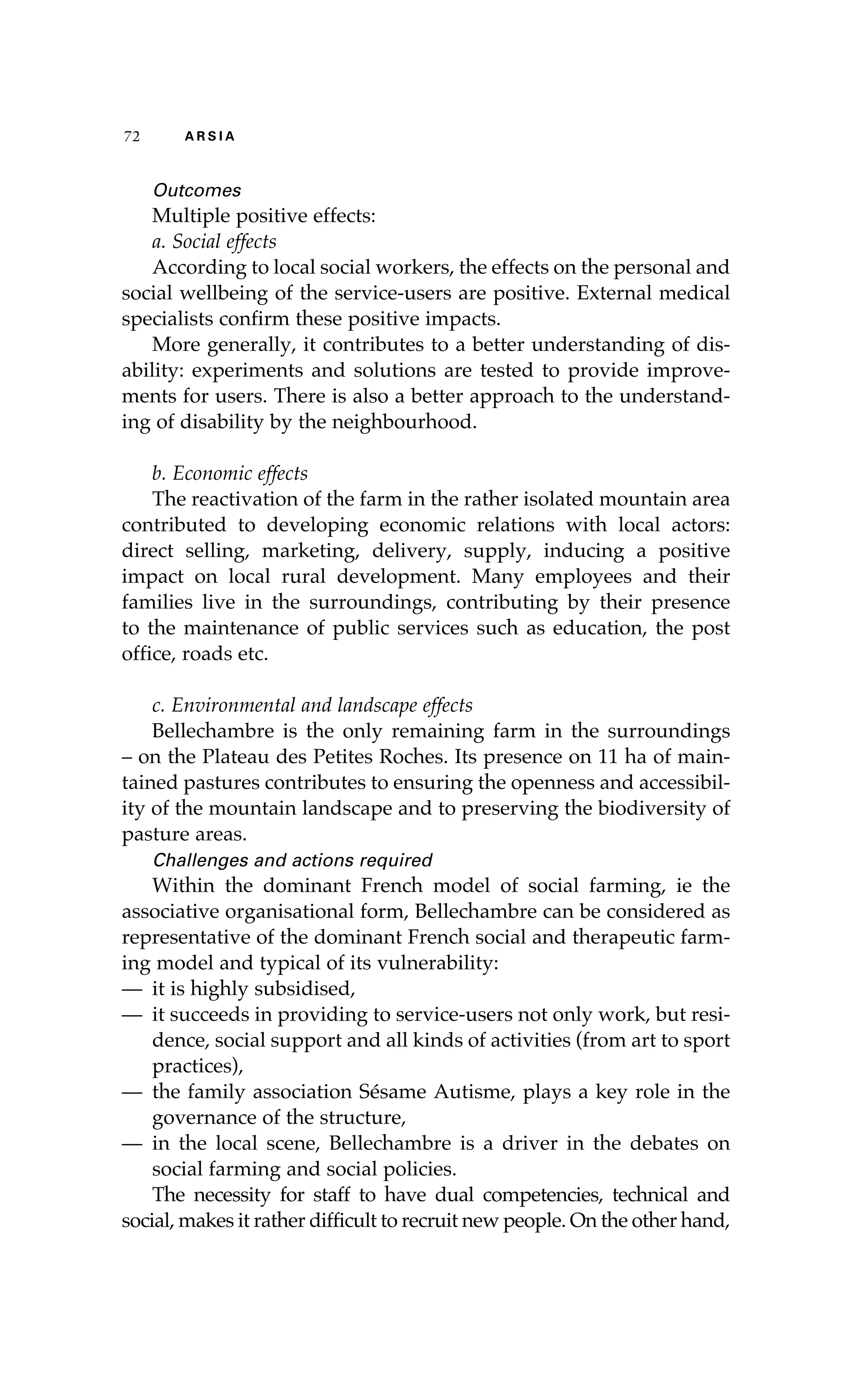 72 A R S I A 
Outcomes 
Multiple positive effects: 
a. Social effects 
According to local social workers, the effects on the personal and 
social wellbeing of the service-users are positive. External medical 
specialists confirm these positive impacts. 
More generally, it contributes to a better understanding of dis-ability: 
experiments and solutions are tested to provide improve-ments 
for users. There is also a better approach to the understand-ing 
of disability by the neighbourhood. 
b. Economic effects 
The reactivation of the farm in the rather isolated mountain area 
contributed to developing economic relations with local actors: 
direct selling, marketing, delivery, supply, inducing a positive 
impact on local rural development. Many employees and their 
families live in the surroundings, contributing by their presence 
to the maintenance of public services such as education, the post 
office, roads etc. 
c. Environmental and landscape effects 
Bellechambre is the only remaining farm in the surroundings 
– on the Plateau des Petites Roches. Its presence on 11 ha of main-tained 
pastures contributes to ensuring the openness and accessibil-ity 
of the mountain landscape and to preserving the biodiversity of 
pasture areas. 
Challenges and actions required 
Within the dominant French model of social farming, ie the 
associative organisational form, Bellechambre can be considered as 
representative of the dominant French social and therapeutic farm-ing 
model and typical of its vulnerability: 
— it is highly subsidised, 
— it succeeds in providing to service-users not only work, but resi-dence, 
social support and all kinds of activities (from art to sport 
practices), 
— the family association Sésame Autisme, plays a key role in the 
governance of the structure, 
— in the local scene, Bellechambre is a driver in the debates on 
social farming and social policies. 
The necessity for staff to have dual competencies, technical and 
social, makes it rather difficult to recruit new people. On the other hand, 
 