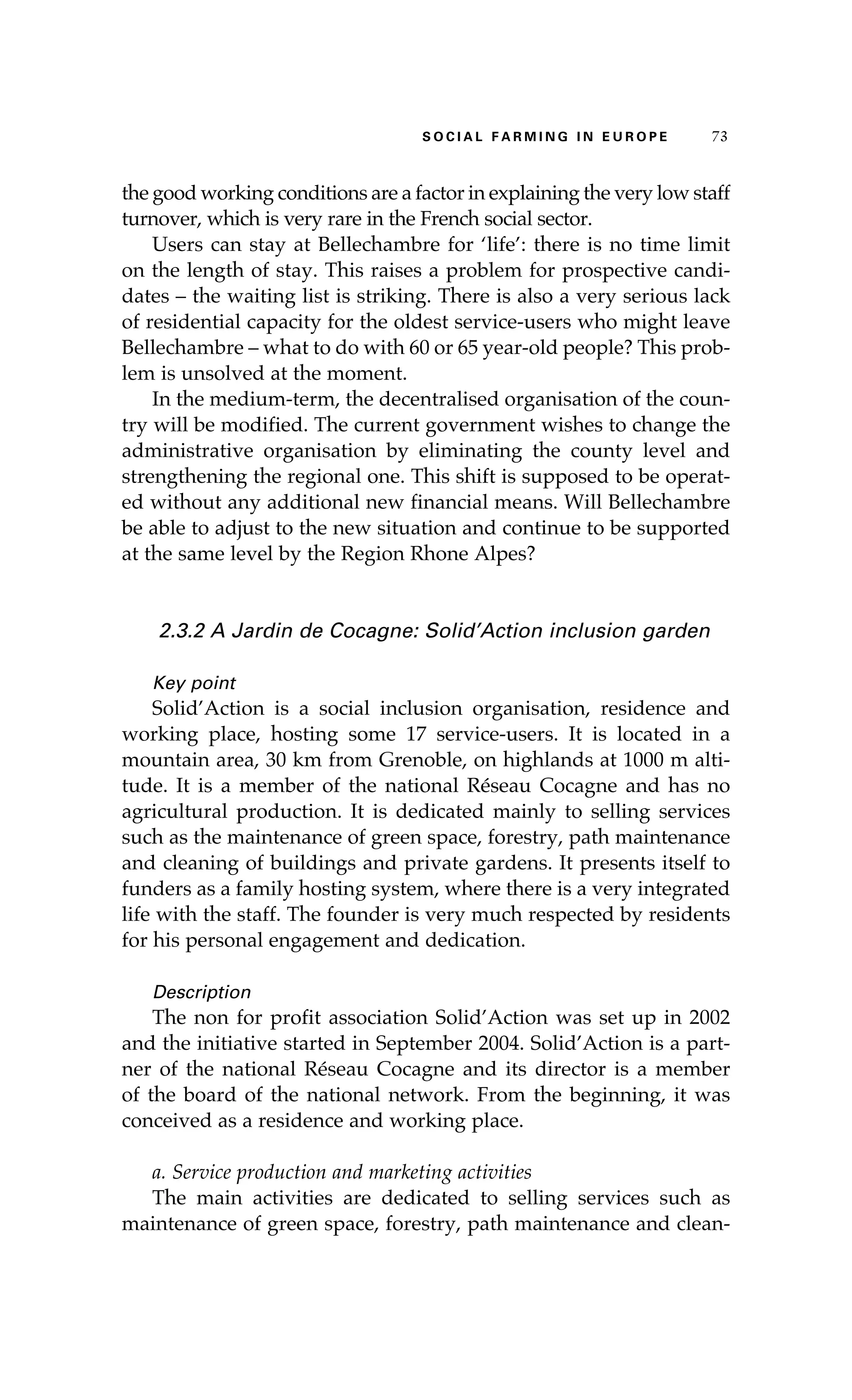 S oaci l afr mi n g i n E u r oep 73 
the good working conditions are a factor in explaining the very low staff 
turnover, which is very rare in the French social sector. 
Users can stay at Bellechambre for ‘life’: there is no time limit 
on the length of stay. This raises a problem for prospective candi-dates 
– the waiting list is striking. There is also a very serious lack 
of residential capacity for the oldest service-users who might leave 
Bellechambre – what to do with 60 or 65 year-old people? This prob-lem 
is unsolved at the moment. 
In the medium-term, the decentralised organisation of the coun-try 
will be modified. The current government wishes to change the 
administrative organisation by eliminating the county level and 
strengthening the regional one. This shift is supposed to be operat-ed 
without any additional new financial means. Will Bellechambre 
be able to adjust to the new situation and continue to be supported 
at the same level by the Region Rhone Alpes? 
2.3.2 A Jardin de Cocagne: Solid’Action inclusion garden 
Key point 
Solid’Action is a social inclusion organisation, residence and 
working place, hosting some 17 service-users. It is located in a 
mountain area, 30 km from Grenoble, on highlands at 1000 m alti-tude. 
It is a member of the national Réseau Cocagne and has no 
agricultural production. It is dedicated mainly to selling services 
such as the maintenance of green space, forestry, path maintenance 
and cleaning of buildings and private gardens. It presents itself to 
funders as a family hosting system, where there is a very integrated 
life with the staff. The founder is very much respected by residents 
for his personal engagement and dedication. 
Description 
The non for profit association Solid’Action was set up in 2002 
and the initiative started in September 2004. Solid’Action is a part-ner 
of the national Réseau Cocagne and its director is a member 
of the board of the national network. From the beginning, it was 
conceived as a residence and working place. 
a. Service production and marketing activities 
The main activities are dedicated to selling services such as 
maintenance of green space, forestry, path maintenance and clean- 
 