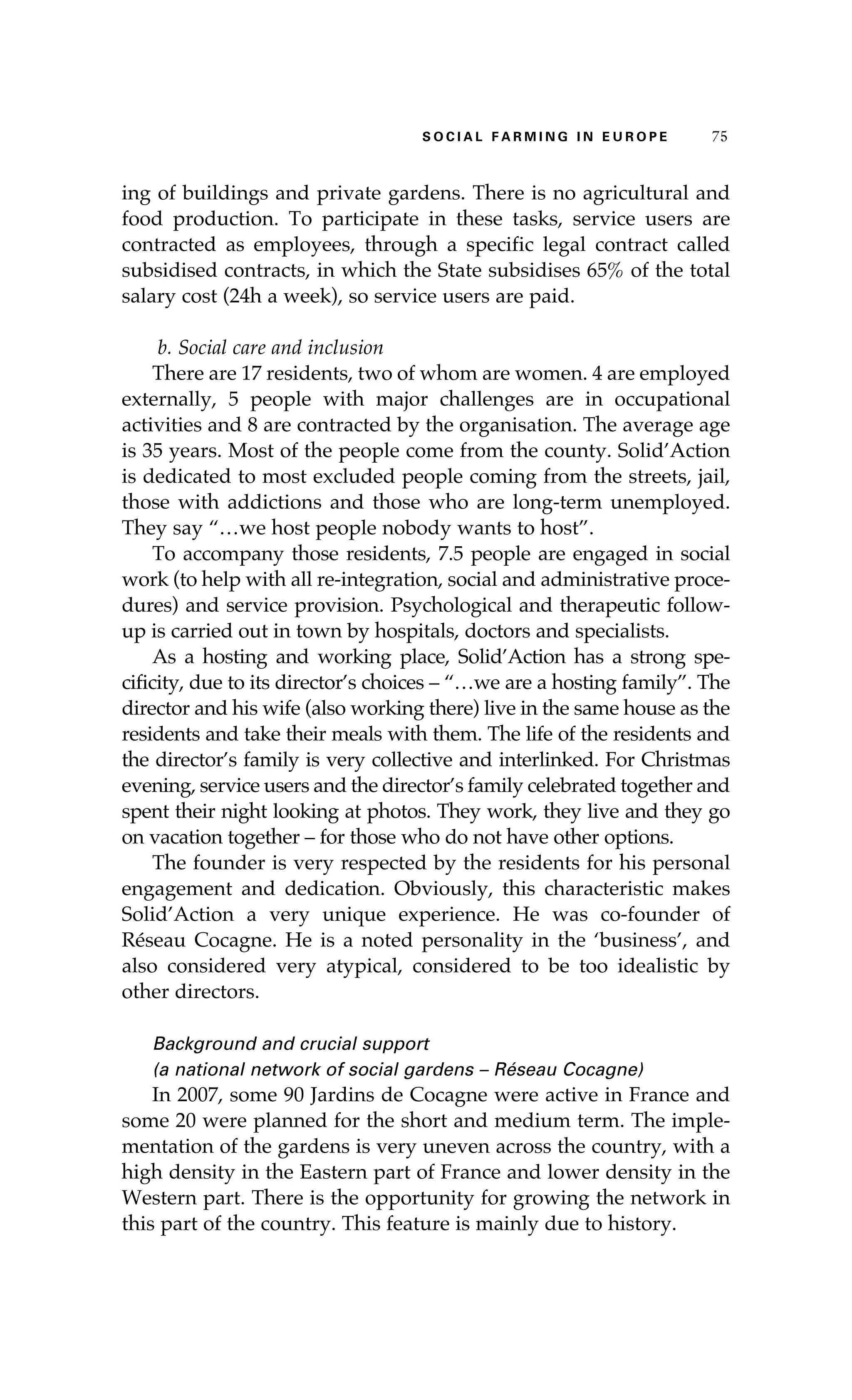 S oaci l afr mi n g i n E u r oep 75 
ing of buildings and private gardens. There is no agricultural and 
food production. To participate in these tasks, service users are 
contracted as employees, through a specific legal contract called 
subsidised contracts, in which the State subsidises 65% of the total 
salary cost (24h a week), so service users are paid. 
b. Social care and inclusion 
There are 17 residents, two of whom are women. 4 are employed 
externally, 5 people with major challenges are in occupational 
activities and 8 are contracted by the organisation. The average age 
is 35 years. Most of the people come from the county. Solid’Action 
is dedicated to most excluded people coming from the streets, jail, 
those with addictions and those who are long-term unemployed. 
They say “…we host people nobody wants to host”. 
To accompany those residents, 7.5 people are engaged in social 
work (to help with all re-integration, social and administrative proce-dures) 
and service provision. Psychological and therapeutic follow-up 
is carried out in town by hospitals, doctors and specialists. 
As a hosting and working place, Solid’Action has a strong spe-cificity, 
due to its director’s choices – “…we are a hosting family”. The 
director and his wife (also working there) live in the same house as the 
residents and take their meals with them. The life of the residents and 
the director’s family is very collective and interlinked. For Christmas 
evening, service users and the director’s family celebrated together and 
spent their night looking at photos. They work, they live and they go 
on vacation together – for those who do not have other options. 
The founder is very respected by the residents for his personal 
engagement and dedication. Obviously, this characteristic makes 
Solid’Action a very unique experience. He was co-founder of 
Réseau Cocagne. He is a noted personality in the ‘business’, and 
also considered very atypical, considered to be too idealistic by 
other directors. 
Background and crucial support 
(a national network of social gardens – Réseau Cocagne) 
In 2007, some 90 Jardins de Cocagne were active in France and 
some 20 were planned for the short and medium term. The imple-mentation 
of the gardens is very uneven across the country, with a 
high density in the Eastern part of France and lower density in the 
Western part. There is the opportunity for growing the network in 
this part of the country. This feature is mainly due to history. 
 