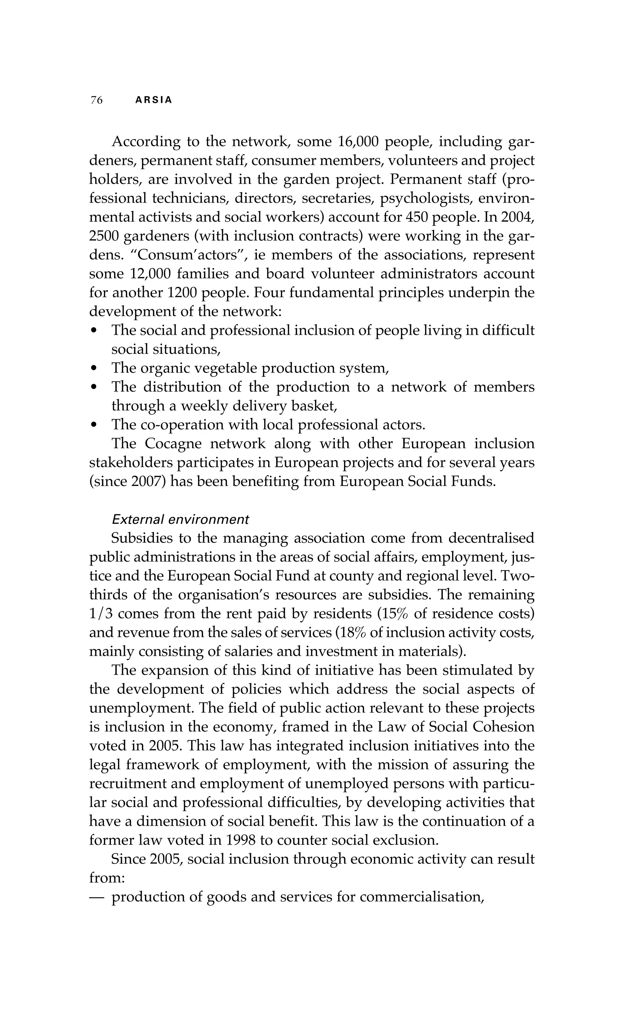 76 A R S I A 
According to the network, some 16,000 people, including gar-deners, 
permanent staff, consumer members, volunteers and project 
holders, are involved in the garden project. Permanent staff (pro-fessional 
technicians, directors, secretaries, psychologists, environ-mental 
activists and social workers) account for 450 people. In 2004, 
2500 gardeners (with inclusion contracts) were working in the gar-dens. 
“Consum’actors”, ie members of the associations, represent 
some 12,000 families and board volunteer administrators account 
for another 1200 people. Four fundamental principles underpin the 
development of the network: 
• The social and professional inclusion of people living in difficult 
social situations, 
• The organic vegetable production system, 
• The distribution of the production to a network of members 
through a weekly delivery basket, 
• The co-operation with local professional actors. 
The Cocagne network along with other European inclusion 
stakeholders participates in European projects and for several years 
(since 2007) has been benefiting from European Social Funds. 
External environment 
Subsidies to the managing association come from decentralised 
public administrations in the areas of social affairs, employment, jus-tice 
and the European Social Fund at county and regional level. Two-thirds 
of the organisation’s resources are subsidies. The remaining 
1/3 comes from the rent paid by residents (15% of residence costs) 
and revenue from the sales of services (18% of inclusion activity costs, 
mainly consisting of salaries and investment in materials). 
The expansion of this kind of initiative has been stimulated by 
the development of policies which address the social aspects of 
unemployment. The field of public action relevant to these projects 
is inclusion in the economy, framed in the Law of Social Cohesion 
voted in 2005. This law has integrated inclusion initiatives into the 
legal framework of employment, with the mission of assuring the 
recruitment and employment of unemployed persons with particu-lar 
social and professional difficulties, by developing activities that 
have a dimension of social benefit. This law is the continuation of a 
former law voted in 1998 to counter social exclusion. 
Since 2005, social inclusion through economic activity can result 
from: 
— production of goods and services for commercialisation, 
 