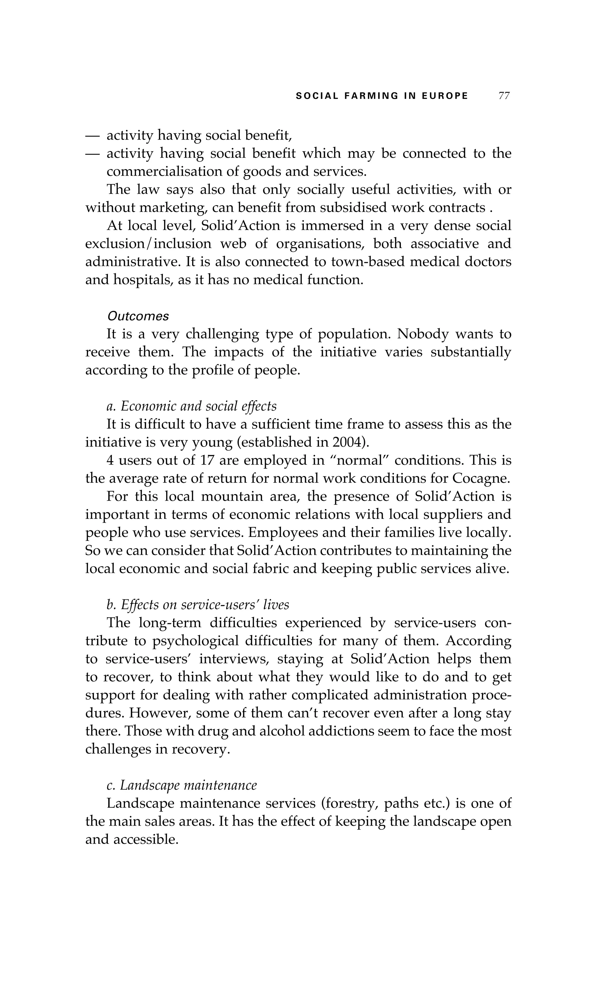 S oaci l afr mi n g i n E u r oep 77 
— activity having social benefit, 
— activity having social benefit which may be connected to the 
commercialisation of goods and services. 
The law says also that only socially useful activities, with or 
without marketing, can benefit from subsidised work contracts . 
At local level, Solid’Action is immersed in a very dense social 
exclusion/inclusion web of organisations, both associative and 
administrative. It is also connected to town-based medical doctors 
and hospitals, as it has no medical function. 
Outcomes 
It is a very challenging type of population. Nobody wants to 
receive them. The impacts of the initiative varies substantially 
according to the profile of people. 
a. Economic and social effects 
It is difficult to have a sufficient time frame to assess this as the 
initiative is very young (established in 2004). 
4 users out of 17 are employed in “normal” conditions. This is 
the average rate of return for normal work conditions for Cocagne. 
For this local mountain area, the presence of Solid’Action is 
important in terms of economic relations with local suppliers and 
people who use services. Employees and their families live locally. 
So we can consider that Solid’Action contributes to maintaining the 
local economic and social fabric and keeping public services alive. 
b. Effects on service-users’ lives 
The long-term difficulties experienced by service-users con-tribute 
to psychological difficulties for many of them. According 
to service-users’ interviews, staying at Solid’Action helps them 
to recover, to think about what they would like to do and to get 
support for dealing with rather complicated administration proce-dures. 
However, some of them can’t recover even after a long stay 
there. Those with drug and alcohol addictions seem to face the most 
challenges in recovery. 
c. Landscape maintenance 
Landscape maintenance services (forestry, paths etc.) is one of 
the main sales areas. It has the effect of keeping the landscape open 
and accessible. 
 