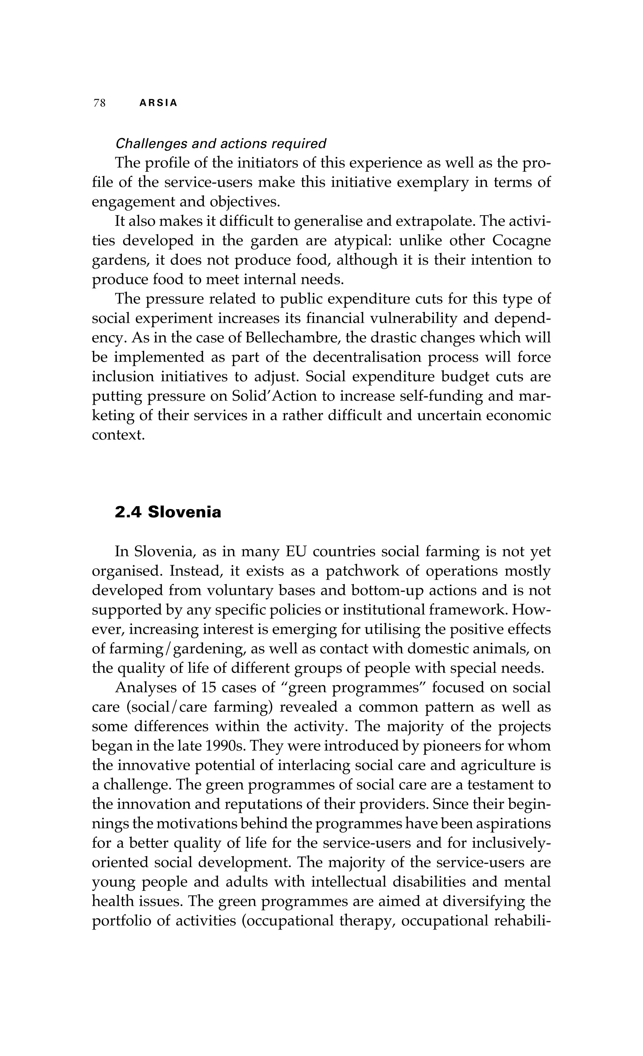 78 A R S I A 
Challenges and actions required 
The profile of the initiators of this experience as well as the pro-file 
of the service-users make this initiative exemplary in terms of 
engagement and objectives. 
It also makes it difficult to generalise and extrapolate. The activi-ties 
developed in the garden are atypical: unlike other Cocagne 
gardens, it does not produce food, although it is their intention to 
produce food to meet internal needs. 
The pressure related to public expenditure cuts for this type of 
social experiment increases its financial vulnerability and depend-ency. 
As in the case of Bellechambre, the drastic changes which will 
be implemented as part of the decentralisation process will force 
inclusion initiatives to adjust. Social expenditure budget cuts are 
putting pressure on Solid’Action to increase self-funding and mar-keting 
of their services in a rather difficult and uncertain economic 
context. 
2.4 Slovenia 
In Slovenia, as in many EU countries social farming is not yet 
organised. Instead, it exists as a patchwork of operations mostly 
developed from voluntary bases and bottom-up actions and is not 
supported by any specific policies or institutional framework. How-ever, 
increasing interest is emerging for utilising the positive effects 
of farming/gardening, as well as contact with domestic animals, on 
the quality of life of different groups of people with special needs. 
Analyses of 15 cases of “green programmes” focused on social 
care (social/care farming) revealed a common pattern as well as 
some differences within the activity. The majority of the projects 
began in the late 1990s. They were introduced by pioneers for whom 
the innovative potential of interlacing social care and agriculture is 
a challenge. The green programmes of social care are a testament to 
the innovation and reputations of their providers. Since their begin-nings 
the motivations behind the programmes have been aspirations 
for a better quality of life for the service-users and for inclusively-oriented 
social development. The majority of the service-users are 
young people and adults with intellectual disabilities and mental 
health issues. The green programmes are aimed at diversifying the 
portfolio of activities (occupational therapy, occupational rehabili- 
 