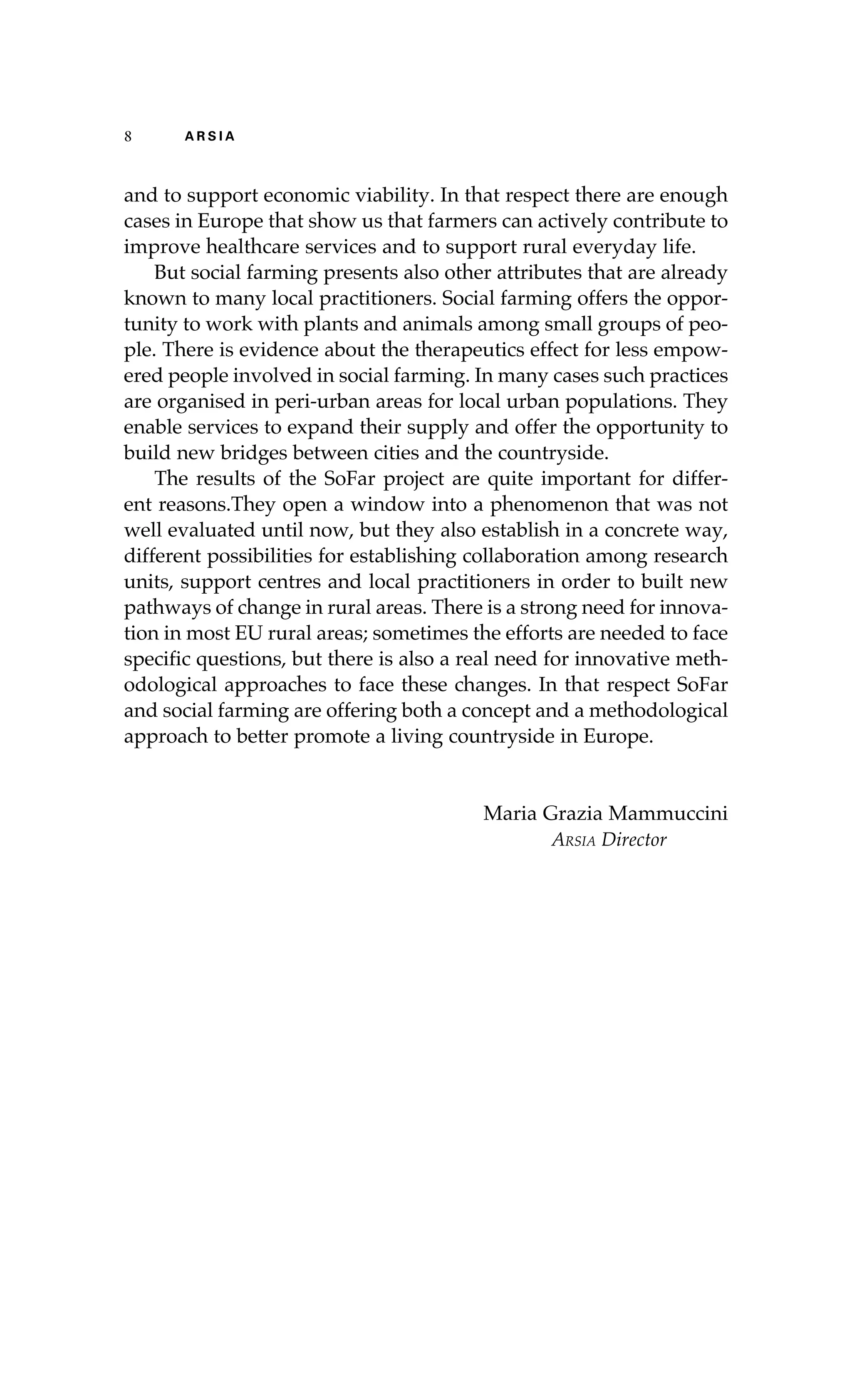 8 A R S I A 
and to support economic viability. In that respect there are enough 
cases in Europe that show us that farmers can actively contribute to 
improve healthcare services and to support rural everyday life. 
But social farming presents also other attributes that are already 
known to many local practitioners. Social farming offers the oppor-tunity 
to work with plants and animals among small groups of peo-ple. 
There is evidence about the therapeutics effect for less empow-ered 
people involved in social farming. In many cases such practices 
are organised in peri-urban areas for local urban populations. They 
enable services to expand their supply and offer the opportunity to 
build new bridges between cities and the countryside. 
The results of the SoFar project are quite important for differ-ent 
reasons.They open a window into a phenomenon that was not 
well evaluated until now, but they also establish in a concrete way, 
different possibilities for establishing collaboration among research 
units, support centres and local practitioners in order to built new 
pathways of change in rural areas. There is a strong need for innova-tion 
in most EU rural areas; sometimes the efforts are needed to face 
specific questions, but there is also a real need for innovative meth-odological 
approaches to face these changes. In that respect SoFar 
and social farming are offering both a concept and a methodological 
approach to better promote a living countryside in Europe. 
Maria Grazia Mammuccini 
Arsia Director 
 