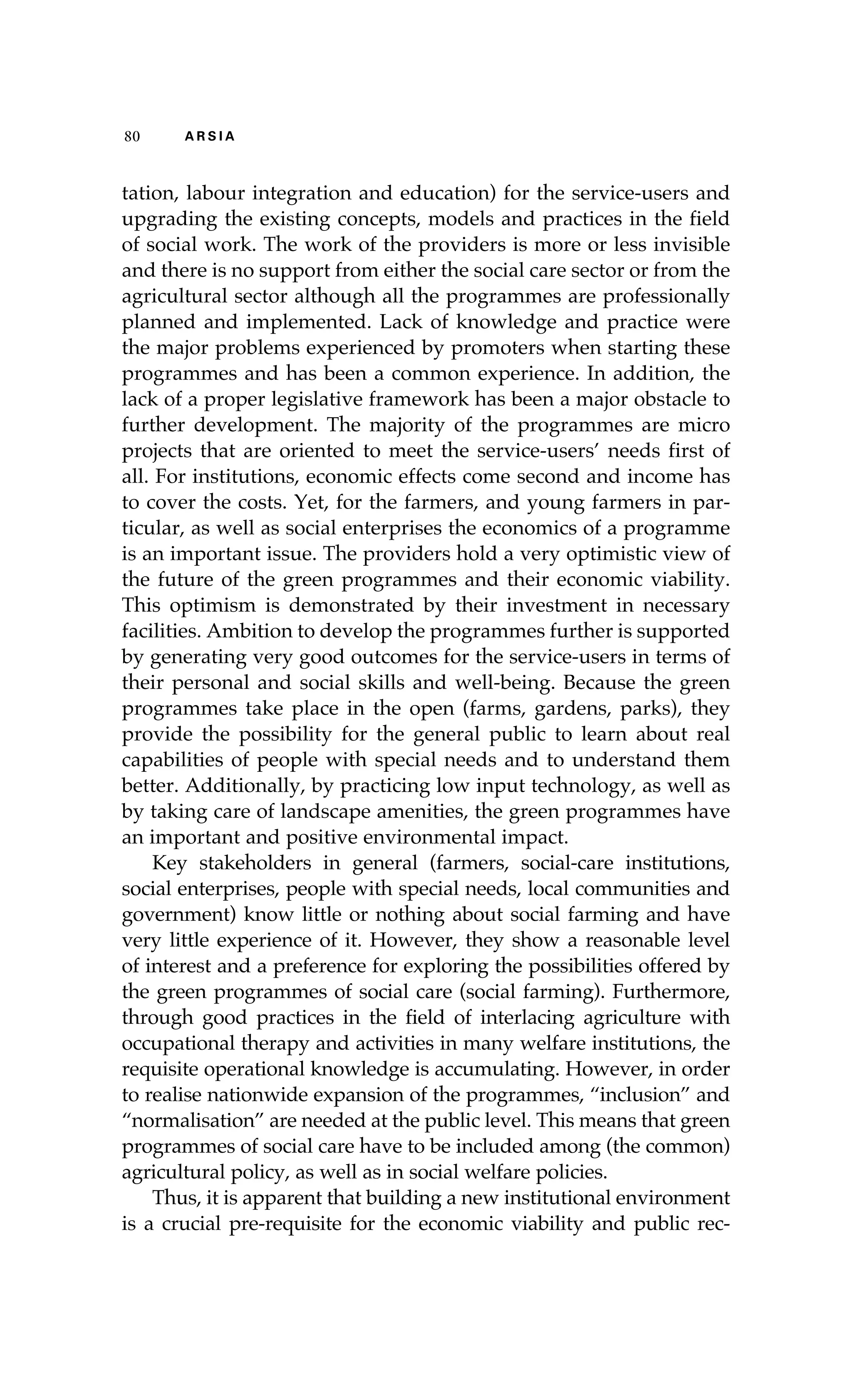 80 A R S I A 
tation, labour integration and education) for the service-users and 
upgrading the existing concepts, models and practices in the field 
of social work. The work of the providers is more or less invisible 
and there is no support from either the social care sector or from the 
agricultural sector although all the programmes are professionally 
planned and implemented. Lack of knowledge and practice were 
the major problems experienced by promoters when starting these 
programmes and has been a common experience. In addition, the 
lack of a proper legislative framework has been a major obstacle to 
further development. The majority of the programmes are micro 
projects that are oriented to meet the service-users’ needs first of 
all. For institutions, economic effects come second and income has 
to cover the costs. Yet, for the farmers, and young farmers in par-ticular, 
as well as social enterprises the economics of a programme 
is an important issue. The providers hold a very optimistic view of 
the future of the green programmes and their economic viability. 
This optimism is demonstrated by their investment in necessary 
facilities. Ambition to develop the programmes further is supported 
by generating very good outcomes for the service-users in terms of 
their personal and social skills and well-being. Because the green 
programmes take place in the open (farms, gardens, parks), they 
provide the possibility for the general public to learn about real 
capabilities of people with special needs and to understand them 
better. Additionally, by practicing low input technology, as well as 
by taking care of landscape amenities, the green programmes have 
an important and positive environmental impact. 
Key stakeholders in general (farmers, social-care institutions, 
social enterprises, people with special needs, local communities and 
government) know little or nothing about social farming and have 
very little experience of it. However, they show a reasonable level 
of interest and a preference for exploring the possibilities offered by 
the green programmes of social care (social farming). Furthermore, 
through good practices in the field of interlacing agriculture with 
occupational therapy and activities in many welfare institutions, the 
requisite operational knowledge is accumulating. However, in order 
to realise nationwide expansion of the programmes, “inclusion” and 
“normalisation” are needed at the public level. This means that green 
programmes of social care have to be included among (the common) 
agricultural policy, as well as in social welfare policies. 
Thus, it is apparent that building a new institutional environment 
is a crucial pre-requisite for the economic viability and public rec- 
 