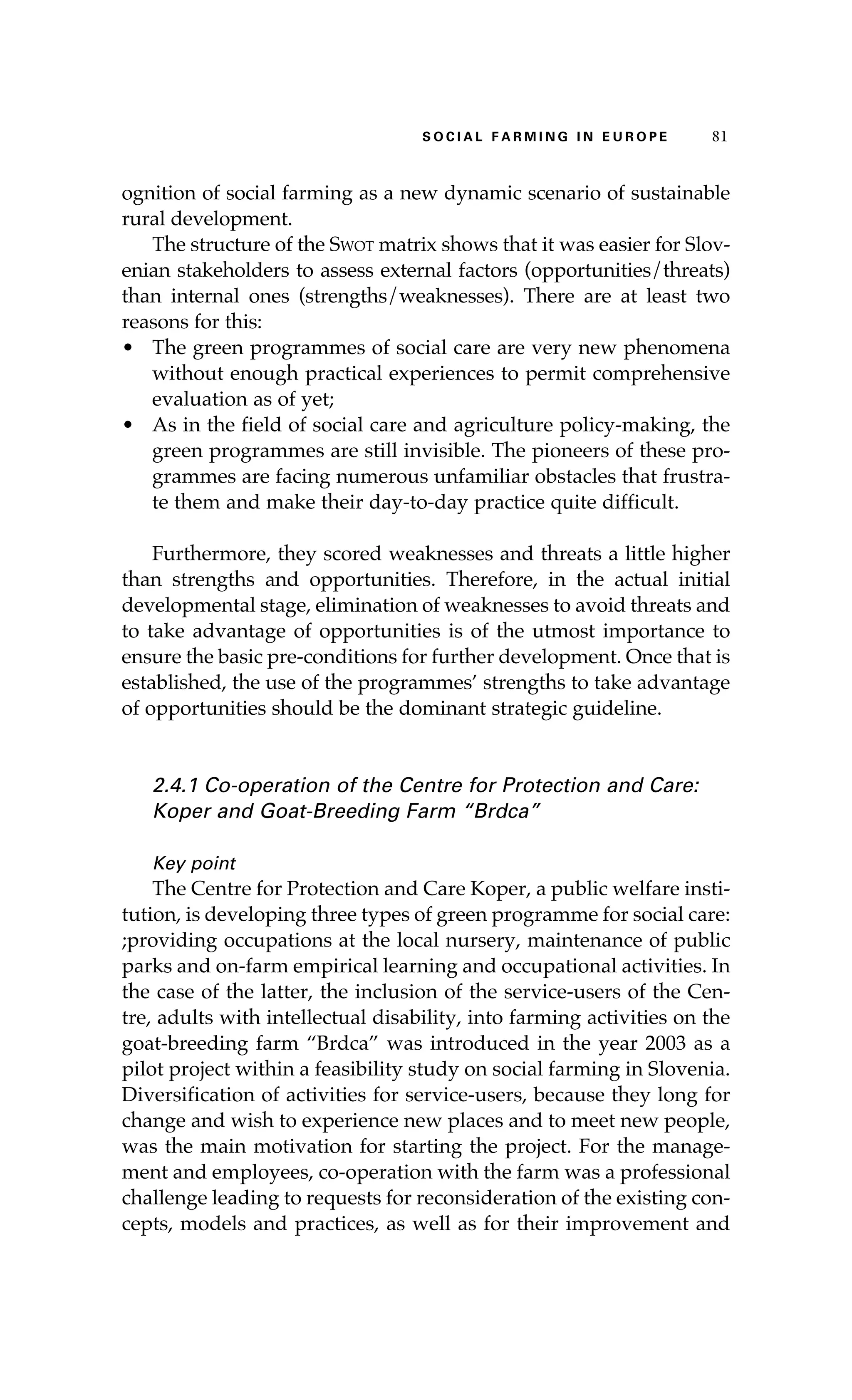 S oaci l afr mi n g i n E u r oep 81 
ognition of social farming as a new dynamic scenario of sustainable 
rural development. 
The structure of the Swot matrix shows that it was easier for Slov-enian 
stakeholders to assess external factors (opportunities/threats) 
than internal ones (strengths/weaknesses). There are at least two 
reasons for this: 
• The green programmes of social care are very new phenomena 
without enough practical experiences to permit comprehensive 
evaluation as of yet; 
• As in the field of social care and agriculture policy-making, the 
green programmes are still invisible. The pioneers of these pro-grammes 
are facing numerous unfamiliar obstacles that frustra-te 
them and make their day-to-day practice quite difficult. 
Furthermore, they scored weaknesses and threats a little higher 
than strengths and opportunities. Therefore, in the actual initial 
developmental stage, elimination of weaknesses to avoid threats and 
to take advantage of opportunities is of the utmost importance to 
ensure the basic pre-conditions for further development. Once that is 
established, the use of the programmes’ strengths to take advantage 
of opportunities should be the dominant strategic guideline. 
2.4.1 Co-operation of the Centre for Protection and Care: 
Koper and Goat-Breeding Farm “Brdca” 
Key point 
The Centre for Protection and Care Koper, a public welfare insti-tution, 
is developing three types of green programme for social care: 
;providing occupations at the local nursery, maintenance of public 
parks and on-farm empirical learning and occupational activities. In 
the case of the latter, the inclusion of the service-users of the Cen-tre, 
adults with intellectual disability, into farming activities on the 
goat-breeding farm “Brdca” was introduced in the year 2003 as a 
pilot project within a feasibility study on social farming in Slovenia. 
Diversification of activities for service-users, because they long for 
change and wish to experience new places and to meet new people, 
was the main motivation for starting the project. For the manage-ment 
and employees, co-operation with the farm was a professional 
challenge leading to requests for reconsideration of the existing con-cepts, 
models and practices, as well as for their improvement and 
 