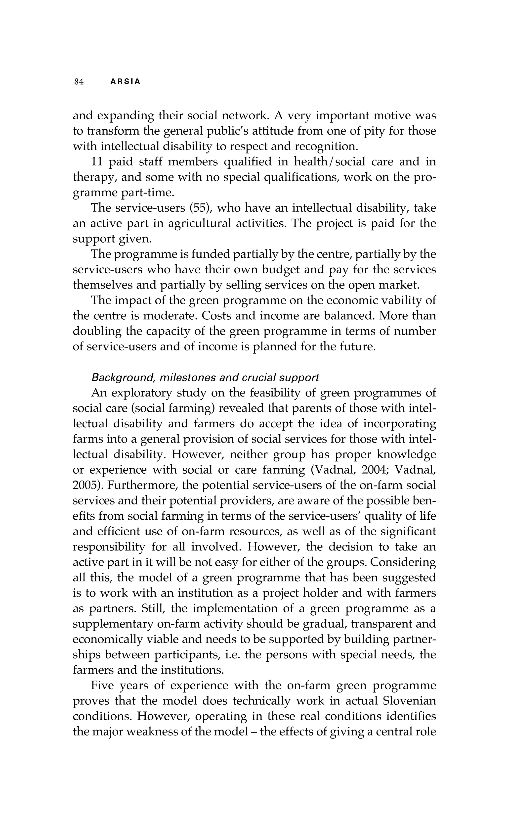 84 A R S I A 
and expanding their social network. A very important motive was 
to transform the general public’s attitude from one of pity for those 
with intellectual disability to respect and recognition. 
11 paid staff members qualified in health/social care and in 
therapy, and some with no special qualifications, work on the pro-gramme 
part-time. 
The service-users (55), who have an intellectual disability, take 
an active part in agricultural activities. The project is paid for the 
support given. 
The programme is funded partially by the centre, partially by the 
service-users who have their own budget and pay for the services 
themselves and partially by selling services on the open market. 
The impact of the green programme on the economic vability of 
the centre is moderate. Costs and income are balanced. More than 
doubling the capacity of the green programme in terms of number 
of service-users and of income is planned for the future. 
Background, milestones and crucial support 
An exploratory study on the feasibility of green programmes of 
social care (social farming) revealed that parents of those with intel-lectual 
disability and farmers do accept the idea of incorporating 
farms into a general provision of social services for those with intel-lectual 
disability. However, neither group has proper knowledge 
or experience with social or care farming (Vadnal, 2004; Vadnal, 
2005). Furthermore, the potential service-users of the on-farm social 
services and their potential providers, are aware of the possible ben-efits 
from social farming in terms of the service-users’ quality of life 
and efficient use of on-farm resources, as well as of the significant 
responsibility for all involved. However, the decision to take an 
active part in it will be not easy for either of the groups. Considering 
all this, the model of a green programme that has been suggested 
is to work with an institution as a project holder and with farmers 
as partners. Still, the implementation of a green programme as a 
supplementary on-farm activity should be gradual, transparent and 
economically viable and needs to be supported by building partner-ships 
between participants, i.e. the persons with special needs, the 
farmers and the institutions. 
Five years of experience with the on-farm green programme 
proves that the model does technically work in actual Slovenian 
conditions. However, operating in these real conditions identifies 
the major weakness of the model – the effects of giving a central role 
 