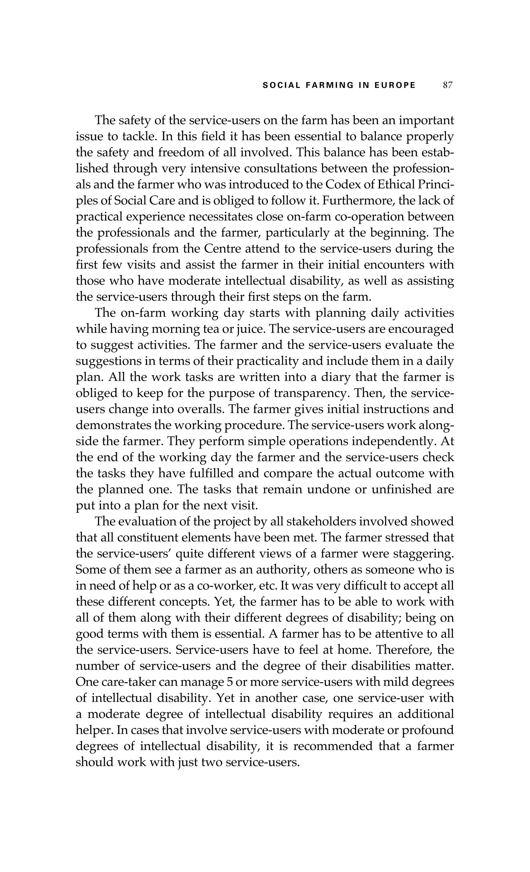 S oaci l afr mi n g i n E u r oep 87 
The safety of the service-users on the farm has been an important 
issue to tackle. In this field it has been essential to balance properly 
the safety and freedom of all involved. This balance has been estab-lished 
through very intensive consultations between the profession-als 
and the farmer who was introduced to the Codex of Ethical Princi-ples 
of Social Care and is obliged to follow it. Furthermore, the lack of 
practical experience necessitates close on-farm co-operation between 
the professionals and the farmer, particularly at the beginning. The 
professionals from the Centre attend to the service-users during the 
first few visits and assist the farmer in their initial encounters with 
those who have moderate intellectual disability, as well as assisting 
the service-users through their first steps on the farm. 
The on-farm working day starts with planning daily activities 
while having morning tea or juice. The service-users are encouraged 
to suggest activities. The farmer and the service-users evaluate the 
suggestions in terms of their practicality and include them in a daily 
plan. All the work tasks are written into a diary that the farmer is 
obliged to keep for the purpose of transparency. Then, the service-users 
change into overalls. The farmer gives initial instructions and 
demonstrates the working procedure. The service-users work along-side 
the farmer. They perform simple operations independently. At 
the end of the working day the farmer and the service-users check 
the tasks they have fulfilled and compare the actual outcome with 
the planned one. The tasks that remain undone or unfinished are 
put into a plan for the next visit. 
The evaluation of the project by all stakeholders involved showed 
that all constituent elements have been met. The farmer stressed that 
the service-users’ quite different views of a farmer were staggering. 
Some of them see a farmer as an authority, others as someone who is 
in need of help or as a co-worker, etc. It was very difficult to accept all 
these different concepts. Yet, the farmer has to be able to work with 
all of them along with their different degrees of disability; being on 
good terms with them is essential. A farmer has to be attentive to all 
the service-users. Service-users have to feel at home. Therefore, the 
number of service-users and the degree of their disabilities matter. 
One care-taker can manage 5 or more service-users with mild degrees 
of intellectual disability. Yet in another case, one service-user with 
a moderate degree of intellectual disability requires an additional 
helper. In cases that involve service-users with moderate or profound 
degrees of intellectual disability, it is recommended that a farmer 
should work with just two service-users. 
 