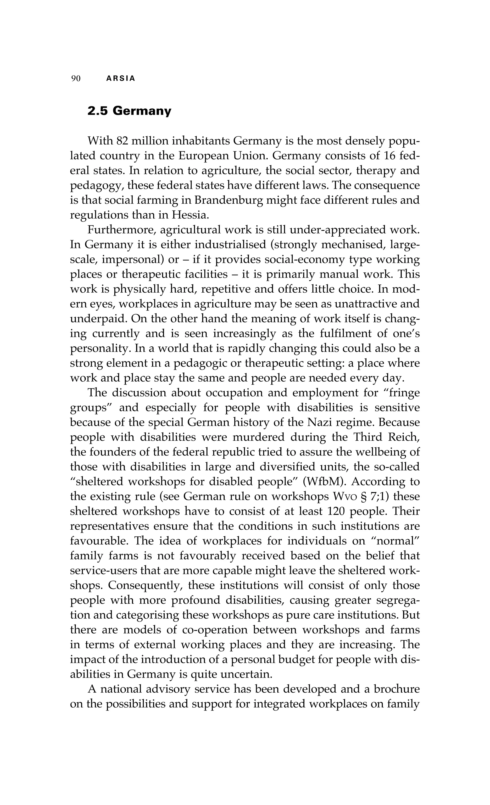 90 A R S I A 
2.5 Germany 
With 82 million inhabitants Germany is the most densely popu-lated 
country in the European Union. Germany consists of 16 fed-eral 
states. In relation to agriculture, the social sector, therapy and 
pedagogy, these federal states have different laws. The consequence 
is that social farming in Brandenburg might face different rules and 
regulations than in Hessia. 
Furthermore, agricultural work is still under-appreciated work. 
In Germany it is either industrialised (strongly mechanised, large-scale, 
impersonal) or – if it provides social-economy type working 
places or therapeutic facilities – it is primarily manual work. This 
work is physically hard, repetitive and offers little choice. In mod-ern 
eyes, workplaces in agriculture may be seen as unattractive and 
underpaid. On the other hand the meaning of work itself is chang-ing 
currently and is seen increasingly as the fulfilment of one’s 
personality. In a world that is rapidly changing this could also be a 
strong element in a pedagogic or therapeutic setting: a place where 
work and place stay the same and people are needed every day. 
The discussion about occupation and employment for “fringe 
groups” and especially for people with disabilities is sensitive 
because of the special German history of the Nazi regime. Because 
people with disabilities were murdered during the Third Reich, 
the founders of the federal republic tried to assure the wellbeing of 
those with disabilities in large and diversified units, the so-called 
“sheltered workshops for disabled people” (WfbM). According to 
the existing rule (see German rule on workshops Wvo § 7;1) these 
sheltered workshops have to consist of at least 120 people. Their 
representatives ensure that the conditions in such institutions are 
favourable. The idea of workplaces for individuals on “normal” 
family farms is not favourably received based on the belief that 
service-users that are more capable might leave the sheltered work-shops. 
Consequently, these institutions will consist of only those 
people with more profound disabilities, causing greater segrega-tion 
and categorising these workshops as pure care institutions. But 
there are models of co-operation between workshops and farms 
in terms of external working places and they are increasing. The 
impact of the introduction of a personal budget for people with dis-abilities 
in Germany is quite uncertain. 
A national advisory service has been developed and a brochure 
on the possibilities and support for integrated workplaces on family 
 