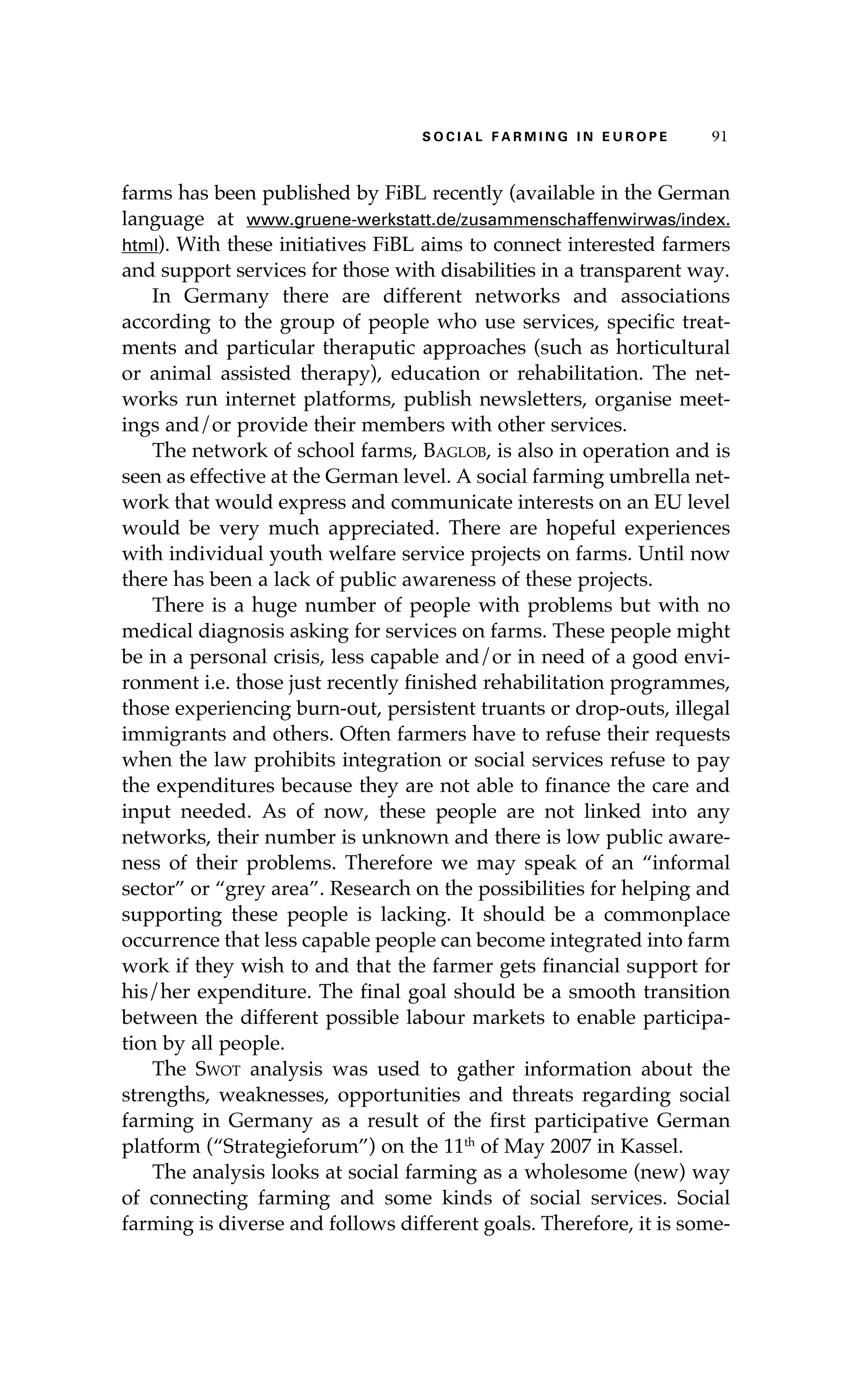 S oaci l afr mi n g i n E u r oep 91 
farms has been published by FiBL recently (available in the German 
language at www.gruene-werkstatt.de/zusammenschaffenwirwas/index. 
html). With these initiatives FiBL aims to connect interested farmers 
and support services for those with disabilities in a transparent way. 
In Germany there are different networks and associations 
according to the group of people who use services, specific treat-ments 
and particular theraputic approaches (such as horticultural 
or animal assisted therapy), education or rehabilitation. The net-works 
run internet platforms, publish newsletters, organise meet-ings 
and/or provide their members with other services. 
The network of school farms, Baglob, is also in operation and is 
seen as effective at the German level. A social farming umbrella net-work 
that would express and communicate interests on an EU level 
would be very much appreciated. There are hopeful experiences 
with individual youth welfare service projects on farms. Until now 
there has been a lack of public awareness of these projects. 
There is a huge number of people with problems but with no 
medical diagnosis asking for services on farms. These people might 
be in a personal crisis, less capable and/or in need of a good envi-ronment 
i.e. those just recently finished rehabilitation programmes, 
those experiencing burn-out, persistent truants or drop-outs, illegal 
immigrants and others. Often farmers have to refuse their requests 
when the law prohibits integration or social services refuse to pay 
the expenditures because they are not able to finance the care and 
input needed. As of now, these people are not linked into any 
networks, their number is unknown and there is low public aware-ness 
of their problems. Therefore we may speak of an “informal 
sector” or “grey area”. Research on the possibilities for helping and 
supporting these people is lacking. It should be a commonplace 
occurrence that less capable people can become integrated into farm 
work if they wish to and that the farmer gets financial support for 
his/her expenditure. The final goal should be a smooth transition 
between the different possible labour markets to enable participa-tion 
by all people. 
The Swot analysis was used to gather information about the 
strengths, weaknesses, opportunities and threats regarding social 
farming in Germany as a result of the first participative German 
platform (“Strategieforum”) on the 11th of May 2007 in Kassel. 
The analysis looks at social farming as a wholesome (new) way 
of connecting farming and some kinds of social services. Social 
farming is diverse and follows different goals. Therefore, it is some- 
 
