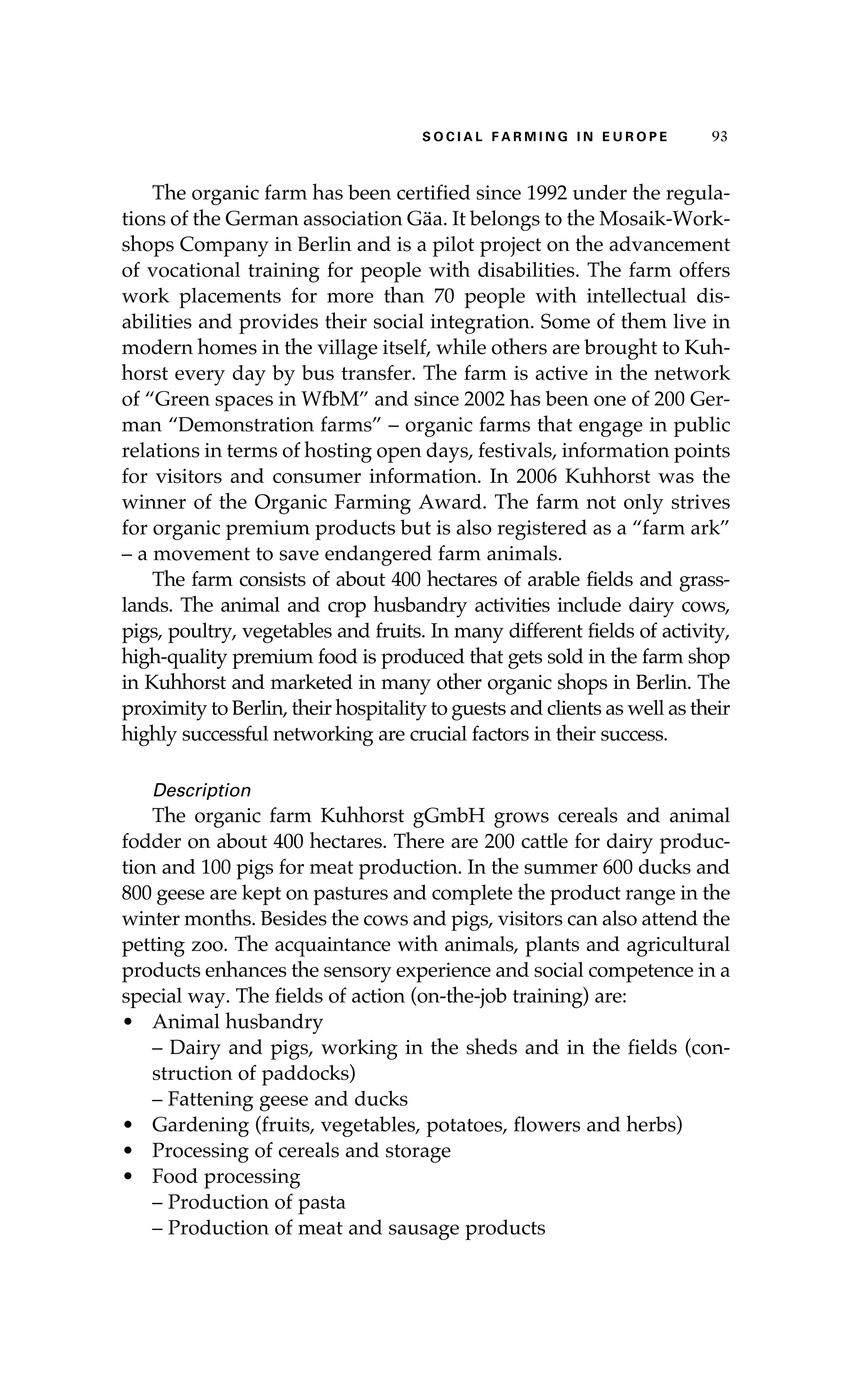 S oaci l afr mi n g i n E u r oep 93 
The organic farm has been certified since 1992 under the regula-tions 
of the German association Gäa. It belongs to the Mosaik-Work-shops 
Company in Berlin and is a pilot project on the advancement 
of vocational training for people with disabilities. The farm offers 
work placements for more than 70 people with intellectual dis-abilities 
and provides their social integration. Some of them live in 
modern homes in the village itself, while others are brought to Kuh-horst 
every day by bus transfer. The farm is active in the network 
of “Green spaces in WfbM” and since 2002 has been one of 200 Ger-man 
“Demonstration farms” – organic farms that engage in public 
relations in terms of hosting open days, festivals, information points 
for visitors and consumer information. In 2006 Kuhhorst was the 
winner of the Organic Farming Award. The farm not only strives 
for organic premium products but is also registered as a “farm ark” 
– a movement to save endangered farm animals. 
The farm consists of about 400 hectares of arable fields and grass-lands. 
The animal and crop husbandry activities include dairy cows, 
pigs, poultry, vegetables and fruits. In many different fields of activity, 
high-quality premium food is produced that gets sold in the farm shop 
in Kuhhorst and marketed in many other organic shops in Berlin. The 
proximity to Berlin, their hospitality to guests and clients as well as their 
highly successful networking are crucial factors in their success. 
Description 
The organic farm Kuhhorst gGmbH grows cereals and animal 
fodder on about 400 hectares. There are 200 cattle for dairy produc-tion 
and 100 pigs for meat production. In the summer 600 ducks and 
800 geese are kept on pastures and complete the product range in the 
winter months. Besides the cows and pigs, visitors can also attend the 
petting zoo. The acquaintance with animals, plants and agricultural 
products enhances the sensory experience and social competence in a 
special way. The fields of action (on-the-job training) are: 
• Animal husbandry 
– Dairy and pigs, working in the sheds and in the fields (con-struction 
of paddocks) 
– Fattening geese and ducks 
• Gardening (fruits, vegetables, potatoes, flowers and herbs) 
• Processing of cereals and storage 
• Food processing 
– Production of pasta 
– Production of meat and sausage products 
 