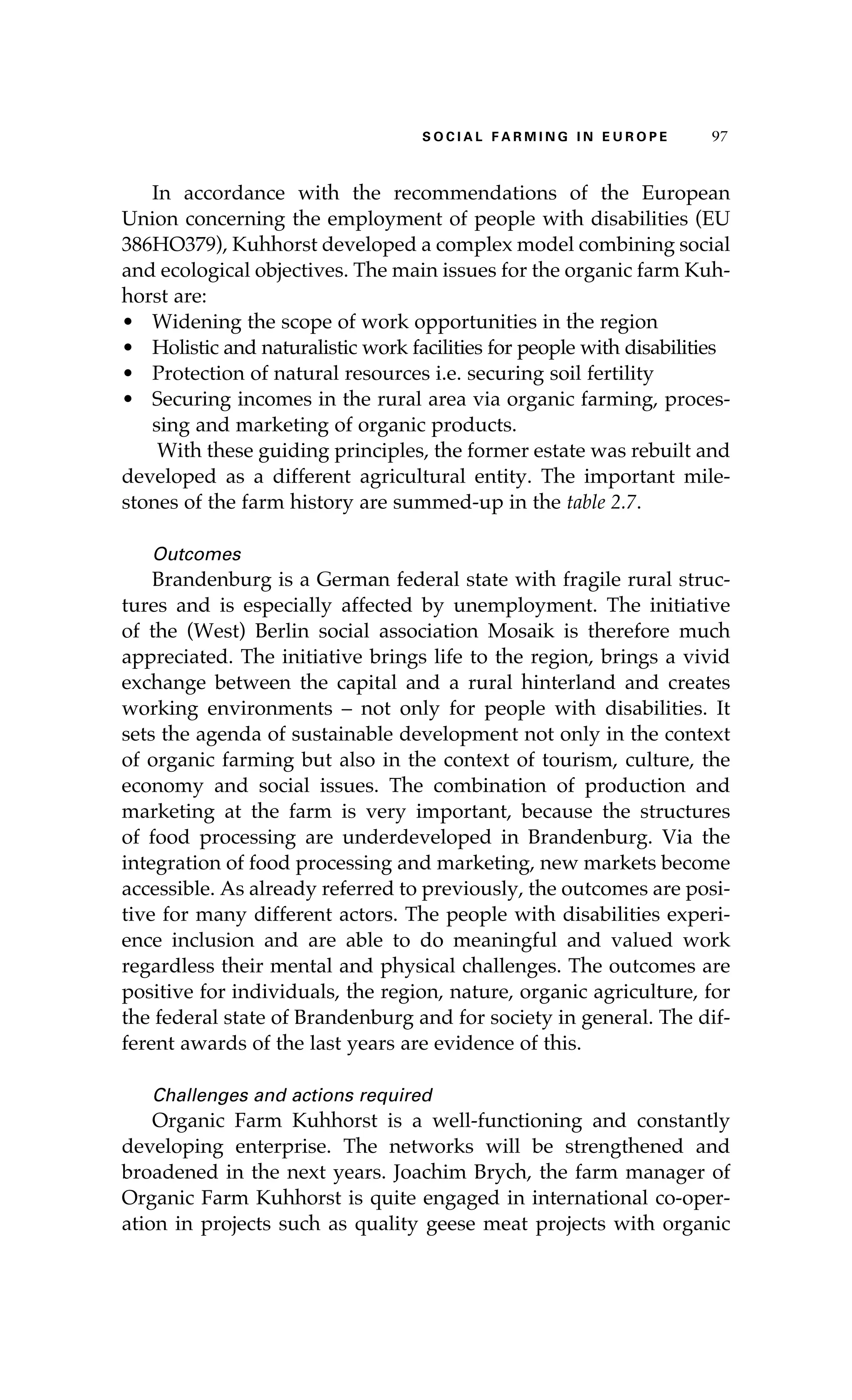 S oaci l afr mi n g i n E u r oep 97 
In accordance with the recommendations of the European 
Union concerning the employment of people with disabilities (EU 
386HO379), Kuhhorst developed a complex model combining social 
and ecological objectives. The main issues for the organic farm Kuh-horst 
are: 
• Widening the scope of work opportunities in the region 
• Holistic and naturalistic work facilities for people with disabilities 
• Protection of natural resources i.e. securing soil fertility 
• Securing incomes in the rural area via organic farming, proces-sing 
and marketing of organic products. 
With these guiding principles, the former estate was rebuilt and 
developed as a different agricultural entity. The important mile-stones 
of the farm history are summed-up in the table 2.7. 
Outcomes 
Brandenburg is a German federal state with fragile rural struc-tures 
and is especially affected by unemployment. The initiative 
of the (West) Berlin social association Mosaik is therefore much 
appreciated. The initiative brings life to the region, brings a vivid 
exchange between the capital and a rural hinterland and creates 
working environments – not only for people with disabilities. It 
sets the agenda of sustainable development not only in the context 
of organic farming but also in the context of tourism, culture, the 
economy and social issues. The combination of production and 
marketing at the farm is very important, because the structures 
of food processing are underdeveloped in Brandenburg. Via the 
integration of food processing and marketing, new markets become 
accessible. As already referred to previously, the outcomes are posi-tive 
for many different actors. The people with disabilities experi-ence 
inclusion and are able to do meaningful and valued work 
regardless their mental and physical challenges. The outcomes are 
positive for individuals, the region, nature, organic agriculture, for 
the federal state of Brandenburg and for society in general. The dif-ferent 
awards of the last years are evidence of this. 
Challenges and actions required 
Organic Farm Kuhhorst is a well-functioning and constantly 
developing enterprise. The networks will be strengthened and 
broadened in the next years. Joachim Brych, the farm manager of 
Organic Farm Kuhhorst is quite engaged in international co-oper-ation 
in projects such as quality geese meat projects with organic 
 